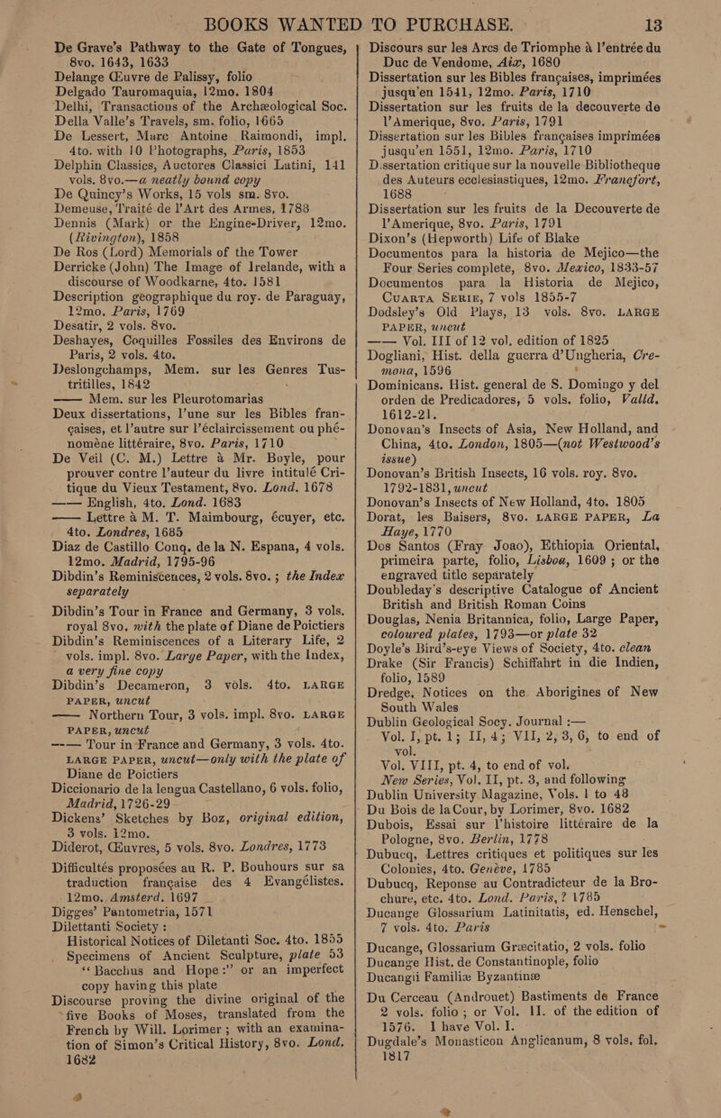 De Grave’s Pathway to the Gate of Tongues, 8vo. 1643, 1633 Delange (uvre de Palissy, folio Delgado Tauromaquia, 12mo. 1804 Della Valle’s Travels, sm. folio, 1665 De Lessert, Mare Antoine Raimondi, 4to. with 10 Photographs, Paris, 1853 Delphin Classics, Auctores Classici Latini, 141 vols. 8vo.—a neatly bound copy De Quincy’s Works, 15 vols sm. 8vo. Demeuse, Traité de Art des Armes, 1788 Dennis (Mark) or the Engine-Driver, (Rivington), 1858 De Ros (Lord) Memorials of the Tower Derricke (John) The Image. ef Irelande, with a discourse of Woodkarne, 4to. 1581 Description geographique du roy. de Paraguay, 12mo. Paris, 1769 Desatir, 2 vols. 8vo. Deshayes, Coquilles Fossiles des Environs de Paris, 2 vols. 4to. Deslongchamps, Mem. tritilles, 1842 Mem. sur les Pleurotomarias Deux dissertations, l’une sur les Bibles fran- gaises, et l’autre sur ]’€claircissement ou phé- noméne littéraire, 8vo. Paris, 1710 De Veil (C. M.) Lettre &amp; Mr. Boyle, pour prouver contre l’auteur du livre intitulé Cri- tique du Vieux Testament, 8vo. Lond. 1678 —— English, 4to. Lond. 1683 Lettre 4 M. T. Maimbourg, écuyer, etc. 4to. Londres, 1685 Diaz de Castillo Cong. de la N. Espana, 4 vols. 12mo. Madrid, 1795-96 Dibdin’s Reminiscences, 2 vols. 8vo. ; the Index separately Dibdin’s Tour in France and Germany, 3 vols. royal 8vo. with the plate of Diane de Poictiers Dibdin’s Reminiscences of a Literary Life, 2 _ vols. impl. 8vo. Large Paper, with the Index, a very fine copy Dibdin’s Decameron, PAPER, uncut —— Northern Tour, 3 vole: impl. 8vyo. LARGE PAPER, uncut —_—— Tour in-France and Germany, 3 vols. 4to. LARGE PAPER, uncut—only with the plate of Diane de Poictiers Diccionario de la lengua Castellano, 6 vols. folio, Madrid, 1726-29 Dickens’ Sketches by Boz, original edition, - 3 vols. i2mo. Diderot, Euvres, 5 vols. 8vo. Londres, 1773 Difficultés proposées au R. P. Bouhours sur sa traduction francaise des 4 Evangélistes. -12mo.,Amsterd. 1697 Digges’ Pantometria, 1571 Dilettanti Society : Historical Notices of Diletanti Soc. 4to. 1859 Specimens of Ancient Sculpture, plate 53 *‘ Bacchus and Hope:” or an imperfect copy having this plate Discourse proving the divine original of the ~five Books of Moses, translated from the French by Will. Lorimer ; with an examina- tion of Simon’s Critical History, 8vo. Lond. 1682 impl. 12mo. sur les Genres Tus-   3 vols. 4to. LARGE a Duc de Vendome, Aix, 1680 Dissertation sur les Bibles francaises, imprimées jusqu’en 1541, 12mo. Paris, 1710 Dissertation sur les fruits de la decouverte de VAmerique, 8vo. Paris, 1791 Dissertation sur les Bibles frangaises imprimées jusqu’en 1551, 12mo. Paris, 1710 D.ssertation critique sur la nouvelle Bibliotheque des Auteurs ecclesiastiques, 12mo. Francfort, 1688 Dissertation sur les fruits de la Decouverte de l’Amerique, 8vo. Paris, 1791 Dixon’s (Hepworth) Life of Blake Documentos para la historia de Mejico—the Four Series complete, 8vo. Alewxico, 1833-57 Documentos para la Historia de Mejico, Cuarta SeRIgE, 7 vols 1855-7 Dodsley’s Old Plays, 13 vols. PAPER, uncut —— Vol. III of 12 vol. edition of 1825 Dogliani, Hist. della guerra Oe Cre- mona, 1596 Dominicans. Hist. general de S. aioe y del orden de Predicadores, 5 vols. folio, Valld, ‘1612-21. Donovan’s Insects of Asia, New Holland, and China, 4to. London, 1805—(not Westwood’s issue) Donovan’s British Insects, 16 vols. roy. 8vo. 1792-1831, uncut Donovan’s Insects of New Holland, 4to. 1805 Dorat, les Baisers, 8vo. LARGE PAPER, La Haye, 1770 Dos Santos (Fray Joao), Ethiopia Oriental, primeira parte, folio, Lisboa, 1609 ; or the engraved title separately Doubleday’s descriptive Catalogue of Ancient British and British Roman Coins Douglas, Nenia Britannica, folio, Large Paper, coloured plates, 1793—or plate 32 Doyle’s Bird’s-eye Views of Society, 4to. clean Drake (Sir Francis) Schiffahrt in die Indien, folio, 1589 Dredge, Notices on the Aborigines of New South Wales Dublin Geological Socy. Journal :— Vol. I, pt. 1; II, 4; VII, 2, 3,6, to end of vol. Vol. VIII, pt. 4, to end of vol. New Series, Vol. II, pt. 3, and following Dublin University Magazine, Vols. 1 to 48 8vo. LARGE Dubois, Essai sur l'histoire littéraire de la Pologne, 8vo. Berlin, 1778 Dubucq, Lettres critiques et politiques sur Tes Colonies, 4to. Genéve, 1785 Dubucq, Reponse au Contradicteur de la Bro- chure, etc. 4to. Lond. Paris, ? 1785 Ducange Glossarium Latinitatis, e ed. Henschel, 7 vols. 4to. Paris - Ducange, Glossarium Grecitatio, 2 vols. folio Ducange Hist. de Constantinople, folio Ducangii Familie Byzantine Du Cerceau (Androuet) Bastiments de France 2 vols. folio; or Vol. II. of the edition of 1576. Ihave Vol. I. Dugdale’s Monasticon Anglicanum, 8 vols, fol. 1817