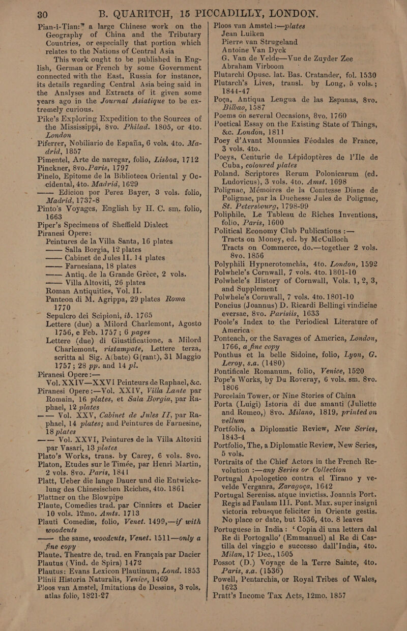 Pian-i-Tian:” a large Chinese work on the Geography of China and the Tributary Countries, or especially that portion which relates to the Nations of Central Asia This work ought to be published in Eng- lish, German or French by some Government connected with the East, Russia for instance, its details regarding Central Asia being said in the Analyses and Extracts of it given some years ago in the Journal Asiatique to be ex- tremely curious. Pike’s Exploring Expedition to the Sources of the Mississippi, 8vo. Philad. 1805, or 4to. London Piferrer, Nobiliario de Espafia, 6 vols. 4to. JZa- drid, 1857 Pimentel, Arte de navegar, folio, Lisboa, 1712 Pinckner, 8vo. Paris, 1797 Pinelo, Epitome de la Biblioteca Oriental y Oc- cidental, 4to. Madrid, 1629 —-—— Edicion por Perez Bayer, Madrid, 1737-8 Pinto’s Voyages, English by H. C. sm. folio, 1663 Piper’s Specimens of Sheffield Dialect Piranesi Opere: Peintures de la Villa Santa, 16 plates —— Sailla Borgia, 12 plates Cabinet de Jules II. 14 plates —— Farnesiana, 18 plates —— Antig. de la Grande Gréce, 2 vols. —— Villa Altoviti, 26 plates Roman Antiquities, Vol. II. Panteon di M. Agrippa, 29 plates Roma 1770 Sepulcro dei Scipioni, ib. 1765 Lettere (due) a Milord Charlemont, Agosto 1756, e Feb. 1737; 6 pages Lettere (due) di Giustificatione, a Milord Charlemont, ristampate, Lettere terza, scritta al Sig. A(bate) G(rant), 31 Maggio 1757; 28 pp. and 14 pl. Piranesi Opere :— Vol. XXIV—XXVI Peinteurs de Raphael, &amp;c. Piranesi Opere:—Vol. XXIV, Villa Lante par Romain, 16 plates, et Sala Borgia, par Ra- phael, 12 plates —— Vol. XXV, Cabinet de Jules IZ, par Ra- phael, 14 plates; and Peintures de Farnesine, 18 plates —-— Vol. XXVI, Peintures de la Villa Altoviti par Vasari, 13 plates Plato’s Works, trans. by Carey, 6 vols. 8vo. Platon, Etudes sur le Timée, par Henri Martin, 2 vols. 8vo. Paris, 1841 Platt, Ueber die lange Dauer und die Entwicke- lung des Chinesischen Reiches, 4to. 1861 ' Plattner on the Blowpipe Plaute, Comedies trad. par Cinniers et Dacier 10 vols. 12mo. Amts. 1713 Plauti Comedie, folio, Venet. 1499,—if with ~ woodcuts — the same, woodcuts, Venet. 1511—only a Jine copy Plaute. Theatre de, trad. en Francais par Dacier Plautus (Vind. de Spira) 1472 Plautus: Evans Lexicon Plautinum, Zond. 1853 Plinii Historia Naturalis, Venice, 1469 3 vols. folio,  atlas folio, 1821-27 ‘ Ploos van Amstel :—plates Jean Luiken Pierre van Strugeland Antoine Van Dyck G. Van de Velde—Vue de Zuyder Zee Abraham Virboom ~- Plutarchi Opusc. lat. Bas. Cratander, Plutarch’s Lives, transl. 1844-47 Poca, Antiqua Lengua de las Espanas, 8vo. Bilbao, 1587 Poems on several Occasions, 8vo. 1760 Poetical Essay on the Existing State of Things, &amp;c. London, 1811 Poey d’Avant Monnaies Féodales de France, 3 vols. 4to. Poeys, Centurie de Lépidoptéres de l’Ile de Cuba, coloured plates Poland. Scriptores Rerum Polonicarum (ed. Ludovicus), 3 vols. 4to. Amst. 1698 Polignac, Mémoires de la Comtesse Diane de Polignac, par la Duchesse Jules de Polignac, St. Petersbourg, 1798-99 Poliphile, Le Tableau de Riches Inventions, - folio, Paris, 1600 Political Economy Club Publications :— Tracts on Money, ed. by McCulloch Tracts on Commerce, do.—together 2 vols. 8vo, 1856 Polyphili Hypnerotomchia, 4to. London, 1592 Polwhele’s Cornwall, 7 vols. 4to. 1801-10 Polwhele’s History of Cornwall, Vols. 1, 2, 3, and Supplement Polwhele’s Cornwall, 7 vols. 4to. 1801-10 Poncius (Joannus) D. Ricardi Bellingi vindiciae eversae, 8vo. Parisiis, 1633 Poole’s Index to the Periodical Literature of America» Ponteach, or the Savages of America, London, 1766, a.fine copy Ponthus et la belle Sidoine, folio, Lyon, G. Leroy, s.a. (1480) Pontificale Romanum, folio, Venice, 1520 Pope’s Works, by Du Roveray, 6 vols. sm. 8vo. 1806 Porcelain Tower, or Nine Stories of China Porta (Luigi) Istoria di due amanti (Juliette and Romeo,) 8vo. Milano, 1819, printed on vellum Portfolio, a Diplomatic Review, New Series, 1843-4 Portfolio, The, a Diplomatic Review, New Series, 5 vols. Portraits of the Chief Actors in the French Re- volution :—any Series or Collection Portugal Apologetico contra el Tirano y ve- velde Verganra, Zaragoga, 1642 Portugal Sereniss. atque invictiss. Joannis Port. Regis ad Paulam III. Pont. Max. super insigni victoria rebusque feliciter in Oriente gestis. No place or date, but 1536, 4to. 8 leaves Portuguese in India: ‘ Copia di una lettera dal Re di Portogallo’ (Emmanuel) al Re di Cas- tilla del viaggio e successo dall’ India, 4to. Milan, 17 Dec., 1505 Possot (D.) Voyage de la Terre Sainte, 4to. Paris, s.a. (1536) Powell, Pentarchia, or Royal Tribes of Wales, 1623, Pratt’s Income Tax Acts, 12mo, 1857 fol. 1530 by Long, &amp; vols.;