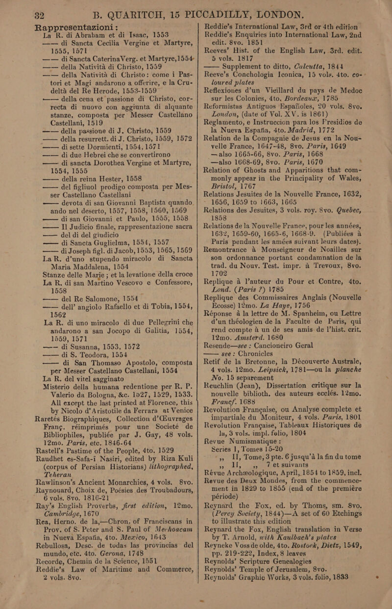 Rappresentazioni : La R. di Abrabam et di Isaac, 1553 —— di Sancta Cecilia Vergine et Martyre, 1555, 1571 —— di Sancta CaterinaVerg. et Martyre,1554 —— della Nativita di Christo, 1559 —— della Nativita di Christo: come i Pas- tori et Magi andarono a offerire, e la Cru- delta del Re Herode, 1553-1559 ——— della cena et passione di Christo, cor- recta di nuovo con aggiunta di alquante stanze, composta per Messer Castellano Castellani, 1519 —— della passione di J. Christo, 1559 —— della resurrett. di J. Christo, 1559, 1572 —— disette Dormienti, 1554, 1571 —— di due Hebrei che se convertirono —— di sancta Dorothea Vergine et Martyre, 1554, 1555 —— della reina Hester, 1558 del figliuol prodigo composta per Mes- ser Castellano Castellani devota di san Giovanni Baptista quando. ando nel deserto, 1557, 1558, 1560, 1569 di san Giovanni et Paulo, 1855, 1558 —— Il Judicio finale, rappresentazione sacra — del di del giudicio — di Sancta Guglielma, 1554, 1557 —— di Joseph fig]. di Jacob, 1553, 1565, 1569 LaR. d’uno stupendo miracolo di Sancta Maria Maddalena, 1554 Stanze delle Marie ; et la levatione della croce La R, di san Martino Vescovo e Confessore, 1558 —— del Re Salomone, 1554 —— dell’ angiolo Rafaello et di Tobia, 1554, 1562 La R. di uno miracolo di due Pellegrini che andarono a san Jocopo di Galitia, 1554, 1559, 1571 —— di Susanna, 1553, 1572 —— di S. Teodora, 1554 di San Thomaso Apostolo, composta per Messer Castellano Castellani, 1554 La R. del vitel sagginato Misterio della humana redentione per R. P. Valerio da Bologna, &amp;c. 1927, 1529, 1533. All except the last printed at Florence, this by Nicolo d’ Aristotile da Ferrara at Venice Raretés Biographiques, Collection d’CGiuvrages Frang. réimprimés pour une Societé de Bibliophiles, publiée par J. Gay, 48 vols. 12mo. Paris, etc. 1846-64 Rastell’s Pastime of the People, 4to. 1529 (corpus of Persian Historians) /éthographed, Teheran Rawlinson’s Ancient Monarchies, 4 vols. 8vo. Raynouard, Choix de, Poésies des Troubadours, 6 vols. 8vo. 1816-21 Ray’s English Proverbs, first edition, Cambridge, 1670 Rea, Herno. de la,—Chron. of Franciscans in Prov. of S. Peter and S. Paul of Mechoacam in Nueva Espafia, 4to. Mexico, 1643 Rebullosa, Desc. de todas las provincias del mundo, etc. 4to. Gerona, 1748 Recorde, Chemin de la Science, 1551 Reddie’s Law of Maritime and Commerce, 2 vols. 8vo.     12mo. Reddie’s International Law, 3rd or 4th edition Reddie’s Enquiries into International Law, 2nd edit. 8vo. 1851 Reeves’ Hist. of the English Lie _3rd. edit. 5 vols. 1817 Supplement to ditto, Calcutta, 1844  loured plates Reflexiones d’un Vieillard du pays de Medoc sur les Colonies, 4to. Bordeaux, 1785 Reformistas Antiguos Espafioles, 20 vols. 8vo. London, (date of Vol. XV. is 1861) Reglamento, e Instruccion para los Presidios de la Nueva Espafia, 4to. Madrid, 1772 Relation de la Compagnie de Jesus en la Nou- velle France, 1647-48, 8vo. Paris, 1649 — also 1665-66, 8vo. Paris, 1668 —also 1668-69, 8vo. Paris, 1670 . Relation of Ghosts and Apparitions that com- monly appear in the Principality of Wales, Bristol, 1767 Relations Jesuites de la Nouvelle France, 1632, - 1656, 1659 to 1663, 1665 Relations des Jesuites, 3 vols. roy. 8vo. Quebec, 1858 Relations de la Nouvelle France, pour les années, 1632, 1659-60, 1665-6, 1668-9. (Publiées a Paris pendant les amées suivant leurs dates). Remontrance a Monseigneur de Noailles sur son ordonnance portant condamnation de la trad. du Nouv. Test. impr. a Trevoux, 8vo. 1702 Replique 4 l’auteur du Pour et Contre, 4to. Lond, (Paris 7) 1785 Replique des Commissaires Anglais (Nouvelle Ecosse) 12mo. La Haye, 1756 Réponse 4 la lettre de M. Spanheim, ou Lettre d’un théologien de la Faculte de Paris, qui rend compte a un de ses amis-de hist. crit. 12mo. Amsterd. 1680 Resende—see : Cancioneiro Geral see : Chronicles Retif de la Bretonne, la Découverte Australe, 4 vols. 12mo. Leipsick, 1781—ou la are No. 15 separement Reuchlin (Jean), Dissertation critique sur la nouvelle biblioth. des auteurs ecclés. 12mo. Francf. 1688 Revolution Frangaise, ou Analyse complete et impartiale du Moniteur, 4 vols. Paris, 1801 Revolution Frangaise, Tableaux Historiques de la, 3 vols. impl. felio, 1804 Revue Numismatique : Series 1, Tomes 15-20 0 dL, ee ee BuiVants Révue Archzologique, April, 1854 to 1859, incl. Revue des Deux Mondes, from the commence- ment in 1829 to 1855 (end of the premiére période) Reynard the Fox, ed. by Thoms, sm. 8vo. (Percy Society, 1844)—A set of 60 Etchings to illustrate this edition Reynard the Fox, English translation in Verse by T. Arnold, vith Kaulbach’s platvs Reyneke Voss de olde, 4to. Rostock, Dietz, 1549, pp. 219-222, Index, 8 leaves Reynolds’ Scripture Genealogies Reynolds’ Temple of Jerusalem, 8vo. Reynolds’ Graphic Works, 3 vols. folio, 1833 