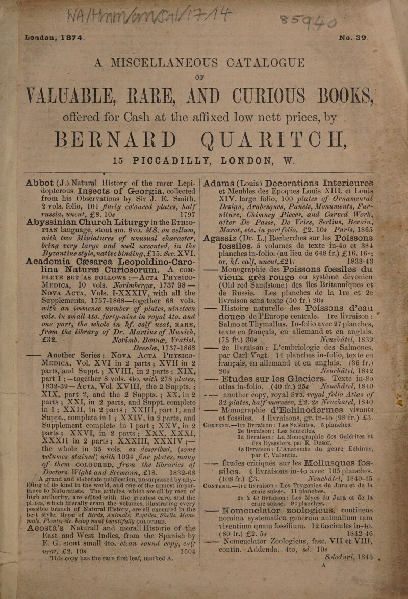     15  Abbot (J.) Natural History of the rarer Lepi- dopterous Insects of Georgia, collected from his Observations by Sir J. E. Smith, 2 vols. folio, 104 finely coloured pein half TUSSIA, uncut, £8. 108 1797 Abyssinian Church Liturgy in the Eruro- PIAN language, stout sm. 8vo. M/S. on vellum, with two Miniatures of unusual character, being very large and well executed, in the Byzantine style, native binding, £15. See.XVL Academia Cesarea Leopoldino-Caro- lina Naturze Curiosorum. A com- PLETE SET AS FOLLOWS :—AcTa Puysico- Mepica, 10 vols. Morimberge, 1737 98 — Nova Acta, Vols. I-X XXIV, with all the Supplements, 1757-1868—together 68 vols. with an immense number of plates, nineteen vols. in small 4to. forty y-nine in royal Ato. and Srom the library of Dr. Martius of Munich, £32, Norimb. Bonne, Vratisl. Dresd@, 1737-1868 —— Another Series: Nova Acta Puysico- Menica, Vol. XVI in 2 parts; XVII in 2 parts, and Suppt.; XVIII, in 2 parts; XIX, part 1 ;—together 8 vols. 4to. with 278 plates, 1832-39— Acta, Vol. XVIII, the 2 Bre ies ; XIX, part 2, and the 2 Suppts. ; XX in? parts ; XXI, in 2 parts, and Suppt. complete inl; XXIL in 2 parts; XXIII, part 1, and Suppt., complete inl ; XXIV, in 2 parts, and Supplement complete in 1 part ; XXV, in 2 parts; XX VI, in 2 parts; XXX, XXXI, XXXIT in 2 parts; XXXII, XXXIV ;— the whole in 35 vols. as described, (some volumes stained) with 1094 fine plates, many of them COLOURED, from the libraries of . Doctors. Wight and Seemann, £18. 1832-68 A grand and elaborate publication, unsurpassed by any- ifing of its kind in the world, and one of the utmost impor- tance to Naturaiists. The articles, which are all by men of high authority, are edited with the greatest care, and the . plites, which literally cram the volumes, illustrating every possible branch of Natural History, are all executed in the _ best style, those of Birds, Animals. Reptiles, Shells, Mam- » mats, Plants; etc. being most beautifully coLOURED. Acosta’s Naturall and morall Historie of the Kast and West Indies, from the Spanish by K. G. stout small 4to. clean sound copy, calt neat, £2. 108 1604 This copy has the. rare first leaf, marked A,  al Adams (Louis) Decorations Interieures | et Meubles des Epoques Louis XIIL. et Louis XIV. large folio, 100 plates of Ornamental — Design, Arabesg ues, Panels, Monuments, Fur- niture, Chimney Pieces, and Carved Work, Agassiz (Dr. L fossiles. 5 a ee de texte in-4o et 384 planches in-folio: (au lieu de 648 fr.) £16. 16+; or, hf. calf, uncut,£21&lt; 1833-43 —— Monographie des Poissons fossiles du vieux grés rouge ou systémé dévonien (Old red Sandstone) des iles Britanniques et de Russie. _Les planches de la lre et 2¢° livraison sans texte (50 fr.) 20s — Histoire naturelle des Poissons d’eau -~douce de VEurope centrale. Ire livraison : - Salmo et Thymallus. In-folio avec 27 planches, texte en frangais, en allemand et en anglais. (75 fr.) BOs 5 Neuchatel, 1839 _ —— 2e liyraison : er eoiicis des Salmones, par Carl Vogt. 14 planches in-folio, texte en frangais, en allemand et en anglais. (36 fr.) 20s Ne uchatel, 1842 —- Etudes sur les Glaciers. Texte in-80 atlas in-folio. (40 fr.) 25s ° -—— another copy, royal 8y9. royal folio Atlas of 32 plates, half morocco, £2. 2s Neuchatel, 1840 et fossiles. Coxtenv.—!Ire livraison: Les Salénies. 2e livraison: Les Scutelles. 3e livraison: La Monographie des Galérites et des Dysasters, par E. Desor. 4e livraison; L’Anatomie du genre Echinus, par C. Valentin. —— Etudes critiques sur les Mollusques fos- ’ giles. 4 livraisons in-40 avec 105 planches. (108 fr.) £3. Conrtiunvu.—ire liyraison: Les Trygonies du Jura et de la eraie suisse. 11 planches. 2e &amp; 46 livraison: Les Myes du Jura et de la ernie suisse. 94 planches. . —— Womenclator. zoologicus, continens nomina systematica generum animalium tam viventium quam fossilium. 12 fascicules in-4o. (80 fr.) £2. 5s 1842-46 -=—- Nomenclator Zoologicus, fase. VII et VIIE, contin. Addenda, Ato, sd. 10s 4 livraisons, er. in-40 (98 fr.) £3. § planches. : A. nf pod Oh. .* :  ate 