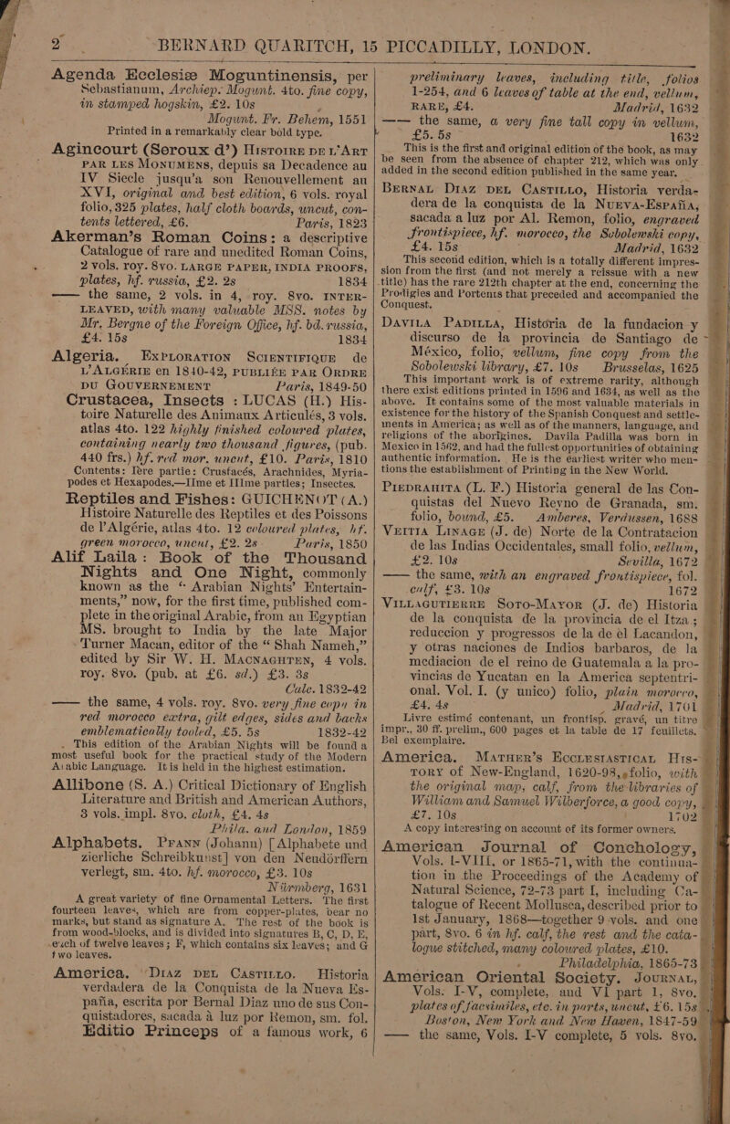   aes ———_-—_—_—r  Agenda Ecclesize Moguntinensis, per Sebastianum, Archiep. Mogwnt. 4to. fine copy, in stamped hogskin, £2. 10s . Mogunt. Fr. Behem, 1551 Printed in a remarkably clear bold type. Agincourt (Seroux d’) Hisrorre per’ Art PAR LES MONUMENS, depuis sa Decadence au IV_ Siecle jusqu’a son Renouvellement au XVI, original and best edition, 6 vols. royal folio, 325 plates, half cloth boards, uncut, con- tents lettered, £6. Paris, 1823 Akerman’s Roman Coins: a descriptive Catalogue of rare and unedited Roman Coins, 2 vols. roy. 8vO. LARGE PAPER, INDIA PROOFS, plates, hf. russia, £2. 2s 1834 -—— the same, 2 vols. in 4, roy. 8vo. INTER- LEAVED, with many valuable MSS. notes by Mr, Bergne of the Foreign Office, hf. bd. russia, £4. 15s 1834 Algeria. Expioration ScrientiFique de L’ ALGERIE en 1840-42, PUBLIZE PAR ORDRE DU GOUVERNEMENT Paris, 1849-50 Crustacea, Insects : LUCAS (H.) His- toire Naturelle des Animaux Articulés, 3 vols. atlas 4to. 122 highly finished coloured plates, containing nearly two thousand figures, (pub. 440 frs.) hf. red mor. unent, £10. Parix, 1810 Contents: Iére partie: Crusfacés, Arachnides, Myria- podes et Hexapodes.—IIme et IIIme parties; Insectes. Reptiles and Fishes: GUICHENOT (A.) Histoire Naturelle des Reptiles et des Poissons de Algérie, atlas 4to. 12 coloured plates, if. green morocco, unent, £2. 28 - Paris, 1850 Alif Laila: Book of the Thousand Nights and One Night, commonly known as the * Arabian Nights’ Entertain- ments,” now, for the first time, published com- plete in the original Arabic, from an Egyptian MS. brought to India by the late Major - Turner Macan, editor of the “ Shah Nameh,” edited by Sir W. H. Macnacuren, 4 vols. roy. 8vo. (pub. at £6. sd.) £3. 3s Cale. 1832-42 —— the same, 4 vols. roy. 8vo. very fine copy in red morocco extra, gilt edges, sides and backs emblematically tooled, £5. 5s 1832-42 . This edition of the Arabian Nights will be found a most useful book for the practical study of the Modern A:abie Language. Itis held in the highest estimation. Allibone (S. A.) Critical Dictionary of English Literature and British and American Authors, 3 vols. impl. 8vo. cloth, £4. 4s Phila. and London, 1859 Alphabets. Pranwy (Johann) [ Alphabete und zierliche Schreibkunst] von den Neudérffern verlegt, sm. 4to. hf. morocco, £3. 10s Niirmberg, 1631 A great variety of fine Ornamental Letters. The first fourteen leaves, which are from. copper-plates, pear no marks, but stand as signature A, The rest of the book is from wood-blocks, and is divided into signatures B, C, D, E, euch of twelve leaves; F, which contains six leaves; and G two leaves. America. “Diaz pret Castinzuo. Historia verdadera de la Conquista de la Nueva Es- pafia, escrita por Bernal Diaz uno de sus Con- quistadores, sacada 4 luz por Remon, sm. fol. Editio Princeps of a famous work, 6      preliminary leaves, including title, folios 1-254, and 6 leaves of table at the end, vellum, RARE, £4. Madrid, 1632 —— the same, a very fine tall copy in vellum, os : 1632 This is the first and original edition of the book, as may be seen from the absence of chapter 212, which was only - added in the second edition published in the same year. J Bernat Diaz DEL CasTILLo, Historia verda- dera de la conquista de la Nurva-Espafia, sacada a luz por Al. Remon, folio, engraved Frontispiece, hf. morocco, the Svbolemski copy, — £4. 15s Ae Madrid, 1632 — This second edition, which is a totally different impres- sion from the first (and not merely a reissue with a new Prodigies and Portents that preceded and accompanied the Conquest. DaviLa Pavia, Historia de la fundacion y discurso de la provincia de Santiago de México, folio, vellum, fine copy from the Sobolewski library, £7. 10s Brusselas, 1625 — This important work is of extreme rarity, although A there exist editions printed in 1596 and 1634, as well as the above. It contains some of the most valuable materials in existence forthe history of the Spanish Conquest and settle- ments in America; as well as of the manners, language, and religions of the aborigines. Davila Padilla was born in Mexico in 1562, and had the fullest opportunities of obtaining — authentic information. He is the éarliest writer who men- — tions the establishment of Printing in the New World. Preprauita (L. F.) Historia general de las Con- quistas del Nuevo Reyno de Granada, sm. folio, bound, £5. Amberes, Verdussen, 1688 Vertia Linace (J. de) Norte dela Contratacion — de las Indias Occidentales, small folio, vellum, — £2. 108 Sevilla, 1672 —— the same, with an engraved frontispiece, fol. culf, £3. 10s 1672 VILLAGUTIERRE Soro-Mayror (J. de) Historia de la conquista de la provincia de el Itza; | reduccion y progressos de la de el Lacandon, y otras naciones de Indios barbaros, de la     mediacion de el reino de Guatemala a la pro- vincias de Yucatan en la America septentri- onal. Vol. I. (y unico) folio, plain morocco, £4, 49 _ Madrid, 1701 Livre estimé contenant, un frontisp. gravé, un titre impr., 30 ff. prelim., 600 pages et la table de 17 feuillets.  Bel exemplaire. 4 America. MatuHer’s Hccrestastican Hs toRY of New-England, 1620-98, folio, with the original map, calf, from the libraries of =| William and Samuel Wilberforce, a good copy, . ele LOS 1702 q A copy interesting on account of its former owners. y | American Journal of Conchology, — Vols. I-VII{, or 1865-71, with the continua- — tion in the Proceedings of the Academy of | Natural Science, 72-73 part I, including Ca-_ talogue of Recent Mollusca, described prior to Ist January, 1868—together 9-vols. and one © part, 8vo. 6 in hf. calf, the rest and the cata-_ | logue stitched, many colowred plates, £10. ; Philadelphia, 1865-73 — | American Oriental Society. Journat, - plates of facsimiles, ete. in parts, uncut, £6. 158 Boston, New York and New Haven, 1847-590 —— the same, Vols. I-V complete, 5 vols. 8yo. |         