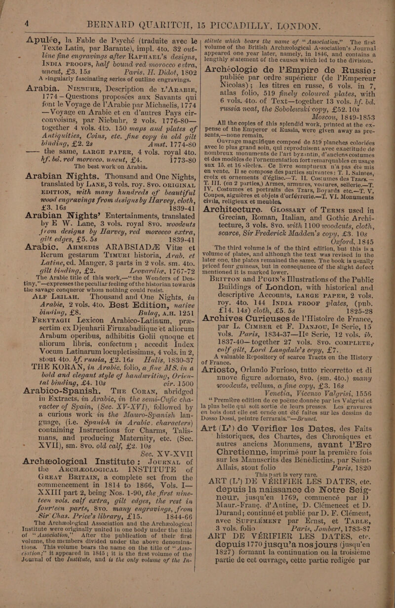  Apulée, la Fable de Psyché (traduite avec le ‘Texte Latin, par Barante), impl. 4to. 32 out- line fine engravings after RAPHAEL’s designs, Inpia PROOFS, half bownd red morocco extra, uncut, £3. 15s Paris, H. Didot, 1802 A singularly fascinating series of outline engravings. Arabia. Niesunr, Description de 1 ARABIE, 1774 — Questions proposées aux Savants qui font le Voyage de l’Arabie par Michaelis, 1774 — Voyage en Arabie et en d’autres Pays cir- convuisins, par Niebuhr, 2 vols. 1776-80— together 4 vols. 4t9. 150 maps and plates of Antiquities, Coins, ete. fine copy in old gilt binding, £2. 2s Amst. 1774-80 —— the same, LARGE PAPER, 4 vols. royal 4to. hf. ba. red morecco, uncut, £4. 1773-80 The best work‘on Arabia. Arabian Nights. Thousand and One Nights, translated by Lang, 3 vols. roy. 8vo. ORIGINAL EDITION, with many hundreds of beautiful wood engravings from designs by Harvey, cloth, £3. 16s : 1839-41 Arabian Nights’ Entertainments, translated by E W. Lane, 3 vols. royal 8vo. woodcuts Jrvom designs by Harvey, red morocco extra, gilt edges, £5. 58 1839-41 Arabic. Aumepis ARABSIADZ Vite et Rerum gestarum Trmurt historia, Arab. et Latine, ed. Manger, 3 parts in 2 vols. sm. 4to. gilt binding, £2. Leovardia, \767-72 The Arabic title of this work,—‘‘the Wonders of Des- tiny,” —expresses the peculiar feeling of the historian towards the savage conqueror whom nothing could resist. ALF Leitau. Thousand and One Nights, in Arabic, 2 vols. 4to. Best Edition, native binding, £8. Bulag, A.a. 1251 Freytacu Lexicon Arabico-Latinum, pree- sertim-ex Djeuharii Firuzabadiique et aliorum Arabum operibus, adhibitis Golii quoque et aliorum libris, confectum; accedit Index Vocum Latinarum locupletissimus, 4 vols. in 2, stout 4to. hf russia, £2.16s Halis, 1830-37 THE KORAN, in Arabic, folio, a fine MS. in a bold and elegant style of handwriting, Orien- tal binding, £4. 10s cir. 1500 Arabico-Spanish. Tue Coran, abridged in Extracts, in Arabic, in the senvi-Cufic cha- racter of Spain, (Sec. XV-XVI), followed by a curious work’ in the Mawro-Spanish lan- guage, (ie. Spanish in Arabic. characters) containing Instructions for Charms, ‘Talis- mans, and producing Maternity, etc. (Sec. ~ XVII), sm. 8vo. old calf, £2. 10s Sec. XV-XVII Areheological Institute: Journat of the ARcHmoLogicaL INSTITUTE of GreAT BRITAIN, a complete set from the commencement in 1814 to 1866, Vols. I— XXIII part 2, being Nos. 1-90, the first nine- teen vols. calf extra, gilt edges, the rest in Jourteen parts, 8v0. many engravings, from Sir Chas. Price’s library, £15. 1844-66 The Archeological Association and the Archeological of ‘ Association,’ After the publication of their first volume, the members divided under the above denomina- tions. This volume bears the name on the title of ‘* Asso- ciation; it appeared in 1845; it is the first volume of the Journal of the Jnstiiute, and is the only volume of the In-   stitute which bears the name of “ Association.’ The first volume of the British Archzeological Axsociation’s Journal appeared one year later, namely, in 1846, and contains a lengthly statement of the causes which led to the division. Archéologie de l’Empire de Russie: publiée par ordre supérieur (de l’Empereur Nicolas); les titres en russe, 6 vols. in 7, atlas folio, 519 fimely coloured plates, with 6 vols. 4to. of Text—together 13 vols. hf. bd. russia neat, the Sobolewski-copy, £52. 10s Moscow, 1849-1853 All the copies of this splendid work, printed at the ex- pense of the Emperor of Russia, were given away as pre- sents,—none remain. Ina Ouvrage magnifique composé de 519 planches coloriées avec le plus grand soin, qui reproduisent avec exactitude de nombreux monuments de l'art byzantin, d’anciens costumes et des modéles de l’ornementation fort remarquables en usage aux 15, et 16 siecles.. Ce livre somptueux n‘a pas été mis en vente. I] se compose des parties suivantes: T. I, Saintes, croix et ornements d’église.—T. II. Costumes des Tzars. — T. III. (en 2 parties,) Armes, armures, voitures, sellerie.—F, IV, Costumes et portraits des Tzars, Boyards ete.—T.-V. Coupes, aiguiéres et objets d’orféyrerie.—T, VI. Monuments Civils, religieux et meubles, Architecture. Gtossary of Terms used in Grecian, Roman, Italian, and Gothic Archi- tecture, 3 vols. 8vo. with 1100 woodcuts, cloth, scarce, Sir Frederick Madden's copy, £3. 10s Oxford, 1845 The third volume is of the third edition, but this is a volume of plates, and although the text was revised in the later one, the plates remained the same. The book is usually priced four guineas, but in consequence of the slight defect mentioned it is marked lower. ; ; Britrron and Puern’s Illustrations of the Public Buildings of London, with historical and descriptive Accounts, LARGE PAPER, 2 vols. roy. 4to. 144 INnpIA PROOF plates, (pub. £14. 14s) cloth, £5. 5s 1825-28 Archives Curieuses de l’Histoire de France, par L. Cimber et F. Dangov, Ie Serie, 15 vols. Puris, 1834-37—IIe Serie, 12 vols. ib. 1837-40— together 27 vols. 8vo. COMPLETE, calf gilt, Lord Langdale’s copy, £7. A valuable Repository of scarce Tracts on the History of France. : , : Ariosto, Orlando Furioso, tutto ricorretto et di nuove figure adornato, 8vo. (sm. 4to.) many woodcuts, vellum, a fine copy, £3. 16s Venetia, Vicenzo Valgrisi, 1556 ‘“*Premitre edition de ce poéme donnée par les Valgrisi et la plus belle qui soit sortie de leurs presses: Les gravures en bois dont elle est ornée ont été faites sur les dessins de Dosso Dossi, peintre ferrarais.”—Brunet. Art (L’) de Verifier les Dates, des Faits historiques, des Chartes, des Chroniques et autres anciens Monumens, avant l’Hre Chretienne, imprimé pour la premiére fois sur les Manuscrits des Bénédictins, par Saint- Allais, stout folio Paris, 1820 _ This part is very rare. ART (L’?) DE VERIFIER LES DATES, ete. depuis la naissance de Notre Seig- neur, jusqu’en 1769, commencé par D Maur.-Frang. d’ Antine, D. Clémencet et D. Durand; continué et publié par D. F. Clément, avec SUPPLEMENT par Ernst, et Taste, ART DE VERIFIER LES DATES, etc. depuis 1770 jusqu’a nos jours (jusqu’en , partie de cet ouvrage, cette partie redigée par 