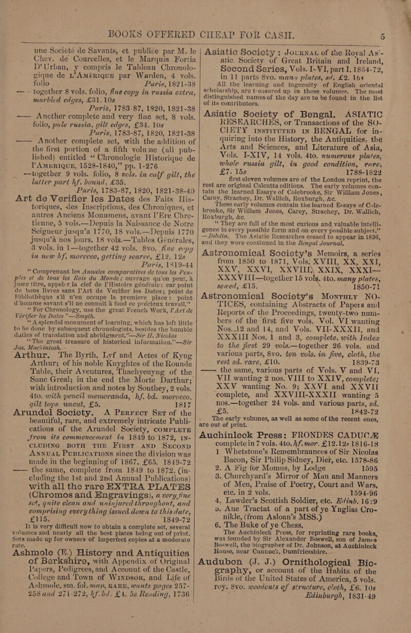  une Société de Savanits, et publi¢e par M. le Chev. de Courcelles, et le Marquis. Fortia D’ Urban, y compris le Tableau Chronolo- gique de L’AM#RIQUE par Warden, 4 vols. folio Paris, 1821-38 - together 8 vols. folio, fine copy in russia extra, marbled edges, £31. 10s ’ Paris, 1783-87, 1820, 1821-38 —— Ancther complete and very fine set, 8 vols. folio, pule russia, gilt edges, £34. 10s Paris, 1783-87, 1820, 1821-38 -—— Another complete set, with the addition of the first portion of a fifth volume (all pub- lished) entitled ‘ Chronologie Historique de Y AMERIQUE, 1528-1840,” pp. 1-276 ‘ --together 9 vols. folio, 8 vols. in calf gilt, the latter part hf. bound, £35. Paris, 1783-87, 1820, 1821-38-40 Art de Verifier les Dates des Faits His- toriques, des Inscriptions, des Chroniques, et autres Anciens Monumens, avant l’Ere Chre- tienne, 5 vols.—Depuis la Naissance de Notre Seigneur jusqu’a 1770, 18 vols.—Depuis 1770 jusqu’a nos jours. t8 vols.— Tables Générales, 3 vols. in 1—together 42 vols. 8vo. fine eopy in new hf. morocco, getting scarce, £12. 12s Paris, 1319-44 ‘““Comprenant les Annales comparatives de tous les Peu- ples et de tous les Rois du Monde; ouvrage qu’on peut, &amp; juste titre, appeler la clef de l’Histoire générale: car point de bons livres sans l’Art de Verifier les Dates; point de Bibliotheque s'il n’en occupe la premiere place: point d’ homme savant s'il ne connait &amp; fond ce précieux travail.” *‘ For Chronology, use the great French Work, 7’ Art de Vérifier les Dates —Smyth. “‘ A splendid monument of learning, which has left little to be done by subsequent chronologists, besides the humble duties of translation and abridgment.” —Sir H. Nicolas ““The great treasure of historical information.’—Sir Jas. Machintosh. - Arthur. The Byrth, Lyf and Actes of Kyng Arthur; of his noble Knyghtes of the Rounde Table, their Aventures, ‘Thachyeuyng of the with introduction and notes by Southey, 2 vols. 4to. with pencil memoranda, hf. bd. morocco, gilt tops. uncut, £5. 1817 Arundel Society. &lt;A Prrrerct Set of the beautiful, rare, and extremely intricate Publi- cations of the Arundel Society, compLeTE JSrom its commencement in 1849 to 1872, IN- CLUDING BOTH THE First. aND SEconD ANNUAL PUBLICATIONS since the division was made in the beginning of 1867, £65. 1849-72 —— the same, complete from 1849 to 1872, (in- cluding the Ist and 2nd Annual Publications) with all the rare EX TRA PLATES (Chromos and Engravings), avery fine set, quite clean and uninjurcd throughout, and comprising every thing issued down to this date, £415. 1849-72 It is very difficult now to obtain a complete set, several volumes and nearly: all the best plates being out of print. Sets made up for owners of imperfect copies at a moderate rate. Ashmole (H.) History and Antiquities of Berkshire, with Appendix of Original Papers, Pedigrees, and Account of the Castle, Ashmole, sm. fol. map, RARE, wants pages 257- 258 and 271-272, hf.bd. £4. 5s Reading, 1736   Asiatic Society : Journat of the Royal As‘- atic Society of Great Britain and Ireland, Second Series, Vols. I-VI, part 1, 1864-72, in 11 parts 8vo. many plates, sd. £2. 16s All the learning and ingenuity of English oriental scholarship, are treasured up in these volumes. The most distinguished names of the day are to be found in the list of its contributors. : Asiatic Society of Bengal. ASIATIC RESEARCHKHS, or Transactions of the SO- CIETY instirutep in BENGAL for in- quiring into the History, the Antiquities, the Arts and Sciences, and Literature of Asia, Vols. I-XIV, 14 vols. 4to. numerous plates, whole russia gilt, in good condition, rare, Giel5s 1788-1822 first eleven volumes are of the London reprint, the rest are original Calcutta editions. The early volumes con- tain the learned Essays of Colebrooke, Sir William Jones, Carey, Strachey, Dr. Wallich, Roxburgh, &amp;c. These early volumes contain the learned Essays of Cole- brooke, Sir William Jones, Carey, Strachey, Dr. Wallich, Roxburgh, &amp;e. ‘“‘ They are full of the most curious and valuable intelli- gence in every possible form and on every possible subject.” —Dibdin.. The Asiatic Researches ceased to appear in 1836, and they were continued in the Bengal Journal. Astronomical Society’s Memoirs, a series from 1850 to 1871, Vols| XVIII, XX, XXI, XXV, XXVI, XXVIII) XXIX, XXXI~— XXX VIilI—together 15 vols. 4to. many plates, served, £15. 1850-71 Astronomical Society’s Monrary NO- TICES, containing Abstracts of Papers and Reports of the Proceedings, twenty-two num- bers of the first five vols. Vol. VI wanting Nos._12 and 14, and Vols. VII- XXXII, and XXXII Nos. 1 and 3, complete, with Index to the first 29 vols.—together 26 vols. and various parts, 8vo. ten vols. in five, cloth, the rest sd. rare, £10. 1839-73 the same, various parts of Vols. V and VI, VII wanting 2 nos. VIII to XXIV, complete; XXV wanting No. 9; XXVI and XXVII complete, and XXVIII-XXXII wanting 5 nos.—together 24 vols. and various parts, sd. £5. 1842-72 The early volnmes, as well as some of the recent ones, are out of print. ’ Auchinleck Press: FRONDES CADUCE complete in 7 vols. 4to. hf. mor. £12.12s 1816-18 1 Whetstone’s Remembraunces of Sir Nicolas Bacon, Sir Philip Sidney, Dier, etc. 1578-86 2. A Hig for Momus, by Lodge 1595 3. Churchyard’s Mirror of Man and Manners of Men, Praise of Poetry, Court and Wars, etc. in 2 vols. 1594-96 4, Lawder’s Scottish Soldier, ete. Lvinb. 1629 v. Ane Tractat of a part of ye Yngliss Cro- nikle, (from Asloan’s MSS.) 6. The Buke of ye Chess, The Auchinleck Press, for reprinting rare books, was founded by Sir Alexander Boswell, son of James Boswell, the biographer of Dr. Johnson, at Auchinleck House, near Cunnoc, Dumfriesshire. — Audubon (J. J.) Ornithological Bio- grapny, or account of the Habits of the roy. 8vo. woodcuts of structure, cloth, £6. 10s dpe Edinburgh, 1831-49 Se