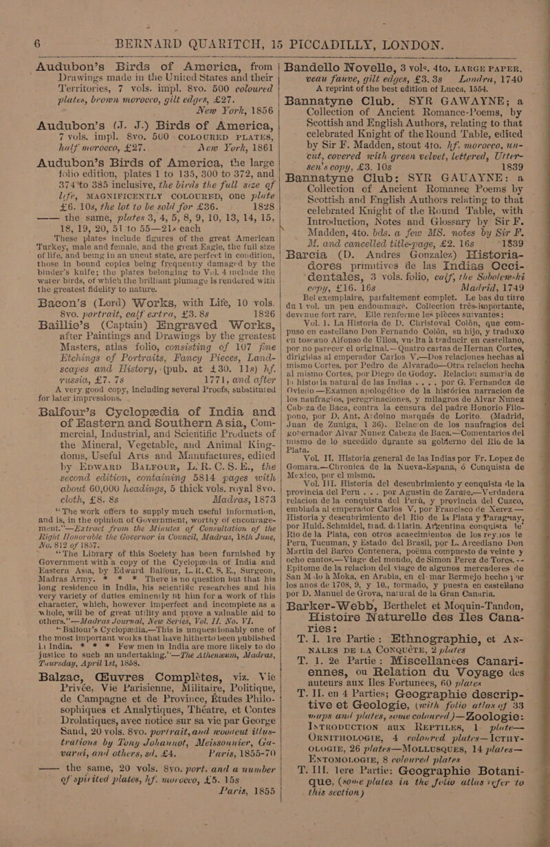 “  Drawings made in the United States and their Ter ritories, 7 vols. impl. 8vo. 500 coloured plates, brown morocco, gilt edges, £27. New York, 1856 Audubon’s (J. J.) Birds of America, 7 vols. impl. 8vo. 500 . COLOURED PLATES, half morocco, £27. ew York, 1861 Audubon’s Birds of America, the large folio edition, plates 1 to 135, 300 to 372, and life, MAGNIFICENTLY COLOURED, one plate £6. 10s, the lot to be sold for £36. 1828 —— the same, plutes 3, 4, 5, 8, 9, 10, 13, 14, 15, 18,19, 20, 51-to 55 21x each. These plates. include figures of the great American Turkey, male and female, and the great Eagle, the full size  those in bound copies being frequently damaged by the binder’s knife; the plates belonging to Vul. 4 include the water birds, of which the brilliant phimage is rendered with the greatest fidelity to nature. Bacon’s (Lord) Works, with Lite, 10 vols. 8vo. portrait, calf ertra, £3. 8s 1826 Baillie’s (Captain) Engraved Works, after Paintings and Drawings by the oreatest Masters, atlas folio, consisting of 107 jime Hichings of Portraits, Fancy Pieces, Land- scapes and History, :(pub. at £30. 11s) hf. yvussia, £7. 78 1771, and after A very. good copy, including several Proofs, substituted for later impressions. _ Balfour’s Cyclopedia of India and of Hastern and Southern Asia, Com- mercial, Industrial, and Scientific Products of the Mineral, Vegetable, and Animal King- doms, Useful Atts and Manufactures, edited second edition, containing 5814 pages with about 60,000 headings, 5 thick vols. royal 8vo. cloth, £8. 8s Madras, 1873 “The work offers to supply much useful information, and is, in the opinion of Government, worthy of encourage- ment.—Eatract from the Minutes of Consultation of the Right Honorable the Governor in Council, Madras, 18th June, No. 812 of 1857. “The Library of this Society has been furnished by Government with a copy of the Cydepeiar of India and Eastern Asia, by Edward Balfour, L.R.€. 8. E., Surgeon, Madras Army. * * * Thereis no question but that his long residence in India, his scientific researches and his very variety of duties eminently fit him for a work of this character, which, however imperfect and incomplete as a whole, will be of great utility and prove a valuable aid to others.” —Madras Journal, New Series, Vol. LI. No. VI. * Baltour’s Cyclopedia. —This is unquestionably one of the most important woiks that have hitherto been published ia India. * * * Few men in India are more likely to do justice to such an undertaking.’'—The Atheneum, Madras, Tuursday, April 1st, 1858. Balzac, CGGuvres Completes, viz. Vie Dessay Vie Parisienne, Militaire, Politique, de Campagne et de Province, Etudes Philo- sophiques et Analytiques, Théatre, et Contes Drolatiques, avec notice sur sa vie par George Sand, 20 vols. 8vo. portrait, and mooucut illus- trations by Tony Johannot, Meissonnier, Ga- varui, and others, sd. £4. Paris, 1855-70 —— the same, 20 vols. 8vo. port. and a number of spirited plates, hf. morvcco, £5. 15s Paris, 1855   Bandello Novelle, 3 aa 4to, LARGE PAPER, veau fauve, gilt edy ges, £3.38 Londra, 1740 A reprint of the best edition of Lucca, 1554. Bannatyne Club. SYR GAWAYNE; a Collection of Ancient Romance-Poems, by Scottish and English Authors, relating to that celebrated Knight of the Round Table, edited by Sir F. Madden, stout 4to. hf. morocco, un- cut, covered with green velvet, lettered, Utter- sen’s copy, £3. 10s 1839 Bannatyne Club: SYR GAUAYNE: a Collection of Ancient Romanee Poems by Scottish and English Authors relating to that celebrated Knight of the Round Table, with Introduction, Notes and Glossary by Sir F. Madden, 4to. bds. a few MS. notes by Sir F. MM. and cancelled title-page, £2. 16s °1839 Barcia (D. Andres Gonzalez) Historia- dores primitives de las Indias Occi- ‘dentales, 3 vols. folio, calf, the Sobolewski copy, £16. 16s Madrid, 1749 Bel exemplaire, parfaitement complet. Le bas du titre dul vol. un peu endommagé. Collection trés-importante, devenue fort rare. Elle renferme les pitces suivantes: Vol. 1. La Historia de D. Christoval Colén, que com- puso en castellano Don Fernando Colon, su hijo, y traduxo en toscano Alfonso de Ulloa, vuclta a traducir en castellano, por no parecer el original. — Quatro cartas de Hernan Cortes, dirigidas al emperador Carlos V.—Dos relaciones hechas al mismo Cortes, por Pedro de Alvarado—Otra relacion hecha al mismo Cortes, por Diego de Godoy. Relacion sumaria de 1: historia natural de las Indias .... por G. Fernandez de Oviedo —Examen apologético de la histérica narracion de los naufragios, peregrinaciones, y milagros de Alvar Nunez Cab:-za de Baca, contra la eensura del padre Honorio Filo- pono, por D. Ant. Ardoino marqués de Lorito. (Madrid, Juan de Zuniga, 1 36). Relac:on de los naufragios del gobernador Alvar Nunez Cabeza de Baca.—Comentarios del mismo de lo sucedido durante su gobierno del Rio de la Plata. VoL If. Historia general de las Indias por Fr. Lopez de Mexico, por el mismo. Vol. Ill. Historia del descubrimiento y conquista de la provincia del Peru... por Agustin de Zarate.—Verdadera relacion dela conquista del Pera, y provincia del Cuzco, embiada al emperador Carlos V, por Francisco de Xerez.— Historia y descubrimiento del Rio de la Plata y Paraguay, por Huld. Schmidel, tiad. dllatin. Argentina conquista ie Rio dela Plata, con otros acaecimientos de los rey:10s te Peru, Tucuman, y Estado del Brasil, por L. Arcediano Don Martin del Barco Contenera, poéma compuesto de veinte y ocho cantos.—Viage del mondo, de Simon Perez de Tores. -- Epitome de la relacion del viage de algunos mercaderes de San M.lo &amp; Moka, en Arabia, en el. mar Bermejo hecho } 5r los anos de 1708, 9, y 10., tormado, y puesta en castellano por D. Manuel de Grova, natural de la Gran Canuria. Barker- Webb, Berthelet et Moquin-Tandon, Histoire Naturelle des Iles Cana- ries: T. 1. lre Partie: Ethnographie, et An- NALES DE LA CoNQuéTE, 2 plutes T. 1. 2e Partie: Miscellanees Canari- ennes, ou Relation du Voyage des auteurs aux Iles Fortunees, 60 plates T. IL. en 4 Parties; Geographie deserip-— tive et Geologie, (with folio atlas of 33 maps and plates, some coloured J)—Zoologie: InTRODUCTION aux REPTILES, 1 plute— ORNITHOLOGIE, 4 coloured plates—IcTuy- OLOGIE, 26 plates—MOLLUSQUES, 14 plates— EnxTomMoLoeieE, 8 coloured plates T. UL lere Partie: Geographie Botani- que, (some plates in the folio atlas Mike to . this section ) 