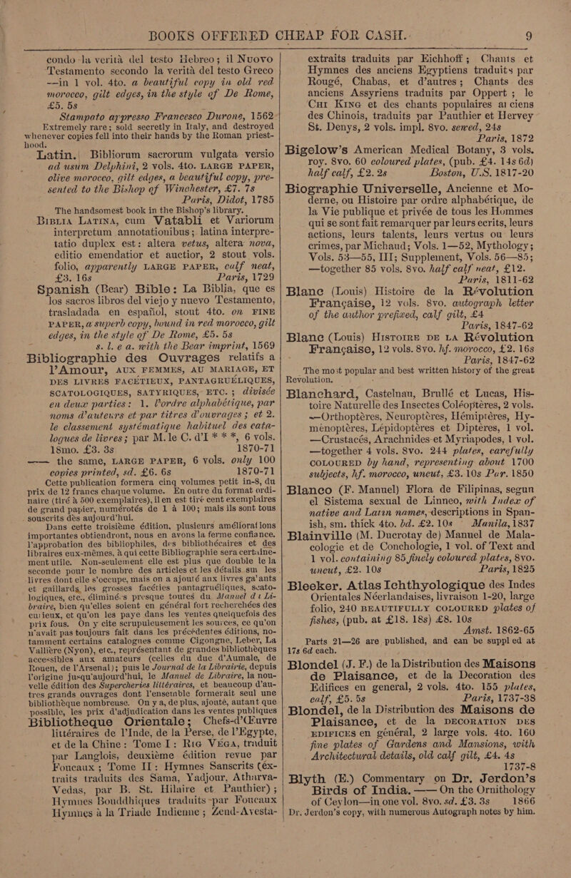  condo -la verita del testo Hebreo; il Nuovo ‘Testamento secondo la verita del testo Greco ~-in 1 vol. 4to. a beautiful copy in old red morocco, gilt edges, in the style ef De Rome, Os Z Stampato arpresso Francesco Durone, 1562 Extremely rare; sold secretly in Italy, and destroyed ahaa copies fell into their hands by the Roman priest- ood, Latin. Bibliorum sacrorum vulgata versio ad usum Delphini, 2 vols. 4to. LARGE PAPER, olive morocco, gilt edges, a beautiful copy, pre- sented to the Bishop of Winchester, £7. 7s Paris, Didot, 1785 The handsomest book in the Bishop’s library. Bisiia Latina, cum Vatabli et Variorum interpretum annotationibus ;. latina interpre- tatio duplex est: altera vetus, altera nova, editio emendatior et auctior, 2 stout vols. folio, apparently LARGE PAPER, calf neat, rl Gs lie Paris, 1729 Spanish (Bear) Bible: La Biblia, que es los sacros libros del viejo y nuevo Testamento, trasladada en espafiol, stout 4to. om FINE PAPER, a superb copy, bound in red morocco, gilt edges, in the style of De Rome, £5. 5s s. lea. with the Bear imprint, 1569 Bibliographie des Ouvrages relatifs a V’Amour, AUX FEMMES, AU MARIAGE, ET DES LIVRES FACETIEUX, PANTAGRUELIQUES, SCATOLOGIQUES, SATYRIQUES, ETO. ; divisée en deux parties: 1. Vordre alphabétique, par noms d@auteurs et par titres @ouvrages ; et 2. le classement systématique habituel des cata- logues de livres; par M.le C. d’'I * * *, 6 vols. 18mo. £3. 3s 1870-71 —— the same, LARGE PAPER, 6 vols. only 100 copies printed, sd. £6. 6s 1870-71 Cette publication formera cing volumes petit in-8, du prix de 12 francs chaque volume. En outre du format ordi- naire (tiré &amp; 500 exemplaires), ilen est tire cent exemplaires de grand papier, numérotés de 1 a 100; mais ils sont tous souscrits des aujourd’hui. Dans eette troisitme édition, plusieurs améliorat ions importantes obtiendront, nous en avons la ferme confiance. Vapprobation des bibliophiles, des bibliothécaires et des libraires eux-mémes, 2 qui cette Bibliographie sera certiine- ment utile. Non-seulement elle est plus que double lela livres dont elle s’occupe, mais on a ajouté aux livres ga'ants et gaillards, les grosses facéties pantagruéliques, svato- logiques, ete., éliminé:s presque toutes du Manuel dt Ii- braire, bien qu’elles soient en général fort recherchées des cwieux, et qu'on les paye dans les yentes quelquefois des prix fous. On y cite scrupuleusement les sources, ce qu’on navait pas toujours fait dans les précédentes éditions, no- tamment certains catalogues comme Cigongne, Leber, La Valliere (Nyon), ete., représentant de grandes bibliotheques accessibles aux amateurs (celles du due d’Aumale, de Rouen, de l’Arsenal); puis le Journal de la Librairie, depuis Vorigine jusqu’aujourd’hui, le Manuel de Libratre, la nou- velle dition des Supercheries litiéraires, et beaucoup d’au- tres grands ouvrages dont l'ensemble formerait seul une bibliotheque nombreuse. Ony a, de plus, ajoute, autant que possible, les prix d’adjudication dans les ventes publiques Bibliotheque Orientale; Chefs-d’Cfuvre littéraires de l’Inde, de la Perse, de l’Egypte, et de la Chine: Tome I: Ria V¥ea, traduit par Langlois, deuxiéme édition revue par Foucaux ; Tome IT: Hymnes Sanscrits (ex- traits traduits des Sama, Yadjour, Ath:rva- Vedas, par B. St. Hilaire et Pauthier) ; Hymues Bouddhiques traduits ~par Foucaux Hyinnes a la Triade Indienne ; Zend-Avyesta- extraits traduits par EKichhoff; Chants et Hymnes des anciens Egyptiens traduits par Rougé, Chabas, et d’autres; Chants des anciens Assyriens traduits par Oppert ; le Curt Kine et des chants populaires ai ciens des Chinois, traduits par Pauthier et Hervey St. Denys, 2 vols. impl. 8vo. sened, 248 Paris, 1872 Bigelow’s American Medical Botany, 3 vols. roy. 8vo. 60 coloured plates, (pub. £4. 14s 6d) half calf, £2. 28 Boston, U.S. 1817-20 Biographie Universelle, Ancienne et Mo- derne, ou Histoire par ordre alphabétique, de la Vie publique et privée de tous les Hummes qui se sont fait remarquer par leurs ecrits, leurs actions, leurs talents, leurs vertus ou leurs crimes, par Michaud; Vols. 1—52, Mythology; Vols. 53—55, III; Supplement, Vols. 56—85; _ —together 85 vols. 8vo. half calf neat, £12. Paris, 1811-62 Blane (Louis) Histoire de la Révolution Francaise, 12 vols. 8vo. autograph letter of the author prefiwed, calf gilt, £4 Paris, 1847-62 Blane (Louis) Historre pp LA Révolution Francaise, 12 vols. 8vo. hf. morocco, £2. 16s Paris, 1847-62 _ The most popular and best written history of the great Revolution. : Blanchard, Castelnau, Brullé et Lucas, His- toire Naturelle des Insectes Coléopteres, 2 vols. ~—Orthoptéres, Neuroptéres, Hémiptéres, Hy- menoptéres, Lépidoptéres et Dipteres, 1 vol. —Crustacés, Arachnides-et Myriapodes, 1 vol. —together 4 vols. 8vo. 244 plates, carefully COLOURED by hand, representing about 1700 subjects, hf. morocco, uncut, £3.10s Par. 1850 Blanco (F. Manuel) Flora de Filipinas, segun el Sistema sexual de Linneo, with Index of native and Latan names,-descriptions in Span- ish, sm. thick 4to. bd. £2.10s © Manila, 1837 Blainville (M. Ducrotay de) Manuel de Mala- cologie et de Conchologie, 1 vol. of Text and 1 vol. containing 85 finely coloured plates, 8vo. uneut, £2. 108 Paris, 1825 Bleeker. Atlas Ichthyologique des Indes Orientales Néerlandaises, livraison 1-20, large folio, 240 BEAUTIFULLY COLOURED plates of fishes, (pub. at £18. 18s) £8. 10s Amst. 1862-65 Parts 21—26 are published, and can be suppled at 17s 6d each. Blondel (J. F.) de la Distribution des Maisons de Plaisance, et de la Decoration des Edifices en general, 2 vols. 4to. 155 plutes, calf, £5. 5s Paris, 1737-38 Blondel, de la Distribution des Maisons de Plaisanee, et de la DECORATION DES EDIFICES en général, 2 large vols. 4to. 160 fine plates of Gardens and Mansions, with Architectural details, old calf gilt, £4. 4s 1737-8 Blyth (E.) Commentary on Dr. Jerdon’s Birds of India. —— On the Ornithology of Ceylon—in one vol. 8vo. sd. £3. 3s 1866 Dr. Jerdon’s copy, with numerous Autograph notes by him,