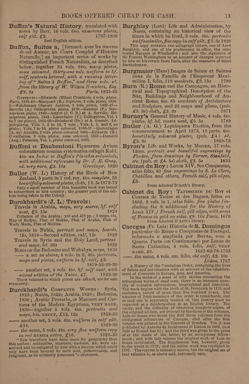  Buffon’s Natural History, translated with notes by Barr, 16 vols. 8vo. numerous plates, Call. gilt kas 1797-1808 Best English edition. Buffon, Suites a, [formant, avec les ceuvres de cet Auteur, un Cours Complet d’ Histoire Naturelle,] an important series of works by distinguished French Naturalists, as described below, together 34 vols. 8vo. many plates, some coloured, thirty-one vols. uniform in hf. calf, contents lettered, with a running letter- ing of “ Suites &amp; Buffon,” and three vols. 87. JSrom the library of W. Wilson S runders, Esq. £8. 8s Paris, 1835-65 ContEentTs:—Edwards (Milne) Crustacés, 4 vols. plates, Paris, 1834-40—Macquart (M.) Dipteres, 2 vols. plates, 1834- 5—Walckenaer (Baron) Aptéres, 5 vols. plates, 1837-47— Serville (A.) Orthoptéres, plates, 1839—Rambur (P.) Ney- roptéres, plates, 1842—Amyot (J. C. B.) et A. Serville, Hé- miptéres, plates, 1843—Lacordaire (T.) Coléopteres, Vol. 1 to 7 (no plates), 1854-66—Boisduval (Dr.) et A Guenée, Lé- pidoptéres, Vols. 1, 5 to 10, 7 vols.; Vols. 1, 5, and 6, no plates; Vols, 7 to 10, plates coloured, 1836-57—Quatrefages (A. de) Annelés, 2 vols. plates coloured, 1865—Edwards (M.) Coraillaires, 3 vols. plates, some coloured, 1857—Dumeéril (Aug.) Poissons, Vol. 1, plates coloured, 1865. Buffoni et Daubentoni Figurarum Avium coloratarum nomina systematica collegit Kuhl, 4to. an Index to Buffon’s Planches enluminés, mith additional references by Dr. J. E. Gray, sd. very rare, £2. 108 Groniny@e, 1820 Buller (W. L.) History of the Birds of New Zealand, 5 parts in 1 vol. roy. 4to. complete, 35 beautifully coloured plates, cloth, £5.58 1872-73 Only a small number of this beautiful book was issued to subscribers in this country; the greater part of the edi- tion being taken in the Colony. Burekhardt’s (J. L.) Travels: Travels in Arabia, maps, very scarce, hf. calf neat, £3. 15s 1829 Collation of the Arabia: xvi and 478 pp.; 5 maps, viz. Map of Hedjaz, Plan of Mekka, Plan of Arafat, Plan of Wady Muda, Plan of Medina. Travels in Nubia, portrait and maps, boards, 15s, 1819—Second edition, calf, 12 1822 Travels in Syria and the Holy Land, portrai: and maps, bd. 36s 1822 Notes on the Bedouins and Wahabys, maps, 1830 -—— a set as above, 4 vols. in 3, 4to. portraits, maps and plates, uniform in hf. calf, £5. =: 1819-22-29-30 —— another set, 4 vols. 4to: hf. culf neat, with second edition of the Nubia, £7. 1822-30 Those volumes to which prices are affixed, are for sale separately. - Burekhardt’s CompLtete Works: Syria, 1822; Nubia, 1822; Arabia, 1829; Bedouins, 1830; Arabic Proverbs, or Manners and Cus- toms of the Modern Egyptians, VERY RARE, 1830—together 5 vols. 4to. portraits and maps, bls. UNCUT, £12. 12s 1822-30 another set, 5 vols. 4to. uniform in calf gilt,  £14. 1822-30 —— the same, 5 vols. 4to. very fine uniform copy in red RUSSIA extra, £16. “s 1822-30 ‘‘Few travellers have done more for geography than this author: antiquities, manners, customs, &amp;c. were ex- amined and investigated by him with a success which could only have been insured by such zeal, perseverance, and judgment, as he evidently possessed.” —Slevenson.   Burghley (Lord) Life and Administration, by Nares, containing an historical view of the times in which he lived, 3 vols. 4to. portraits and facsimiles, fine copy in calf gilt, £3.38 1828 This copy contains two autograph letters, one of Lord Burghley, and one of bis predecessor in office, the cele- brated Marquis of Winchester; and also the signature of Sir Francis Walsingham to an account of charges incurred by him on his return from Paris, after the massacre of Saint Bartholomew. ° s Burgmaier (Hans) Images de Saints et Saintes issus de la Famille de l’Empereur Maxi- milien I, folio, 119 woodeuts, £3. 15s 1799 Burn (R.) Rome and the Campagna, an Histo- rical and Topographical Description of the Site, Buildings and Neighbourhood of An- cient Rome, 4to. 85 woodcuts of Architecture and Sculpture, and 25 maps and plans, (pub. £3. 3s) cloth, £2. 2s 1871 Burney’s General History of Music, 4 vols. 4to. plates, hf. bd. russia neat, £5. 5s 1789 Butler (A. G.) Lepidoptera Exotica, from the commencement to April 1873, 15 parts, 4to. beautifully coloured plates, (pub. £4.) sd. £3: 3s 1869-73 Byron’s Life and Works, by Moors, 17 vols. 12mo. portrait and beautiful engravings by Finden, from drawings by Turner, Stanfield, efe. (pub. at £4. 5s) cloth, £2. 5s 1833 Cabinet du Roy: Louis XIV, Ses Conquestes, atlas folio, 40 fine engravings by S. Le Clerc, Chatillon and others, French calf, gilt edges, £5. From Admiral D’Aeth’s library. Cabinet du Roy: Taprisserre pu Roy et Courses de Testes et des Bagues, faites en 1662, 2 vols. in 1, atlas folio, fine plates (in- cluding the 6 additional for the History of Louis XIV.) French calf, gilt edges, with arms of France in gold on sides, £8. 10s Paris, 1670 From Admiral D’Aeth’s library. Cacogas (Fr. Luis) Historia de S. Domingos particular do Reino e Conquistas de Portngal, reformada e ampliada por Sousa, com a Quarta Parte (ou Continuacao) por Lucas de Santa Catharina, 4 vols. folio, cal/, VERY RARE, £6. 1623-62-78-1733 -—- the same, 4 vols. sm. folio, old calf, £2, 10s Lisboa, 1767 A History of the Dominican Order, containing the lives of Saints and ecclesiastics with an account of the establish- ment of Convents in Europe, Asia, and America. In the midst of a mass of silly stories recounting the miraculous works of dead men, there is an immense quan- tity of valuable information, biographical and historical. The work begins with the birth of St. Dominick in 1170, and contains a record of more than five hundred-years. ‘he number of Irish members of the order is remarkable, and as each one is separately treated of, this history must be regarded asa desiderandum in an English library. The rarity, and the difficulty of obtaining complete copies, of the original ed:tion, are evinced by the dates of the volumes, Luis de Souza who wrote the first three volumes from the undigested collections of Cacegas, died after the first volume was printed in the Convent of Bemfica. Vol. 2, was published by Antonio da Incarnacao in Lisbon in 1662, (not 1626 as Brunet has it); and the third was given to the press afier the death of the latter, by an anonymous fellow- monk; and with this volume the original work of Luis de Souza terminated. The Supplement was, however, given to the world in 1773; and the entire work was reprinted in 1767. The reprint is tolerably scarce, but the original set of four volumes is, as above said, extremely rare.