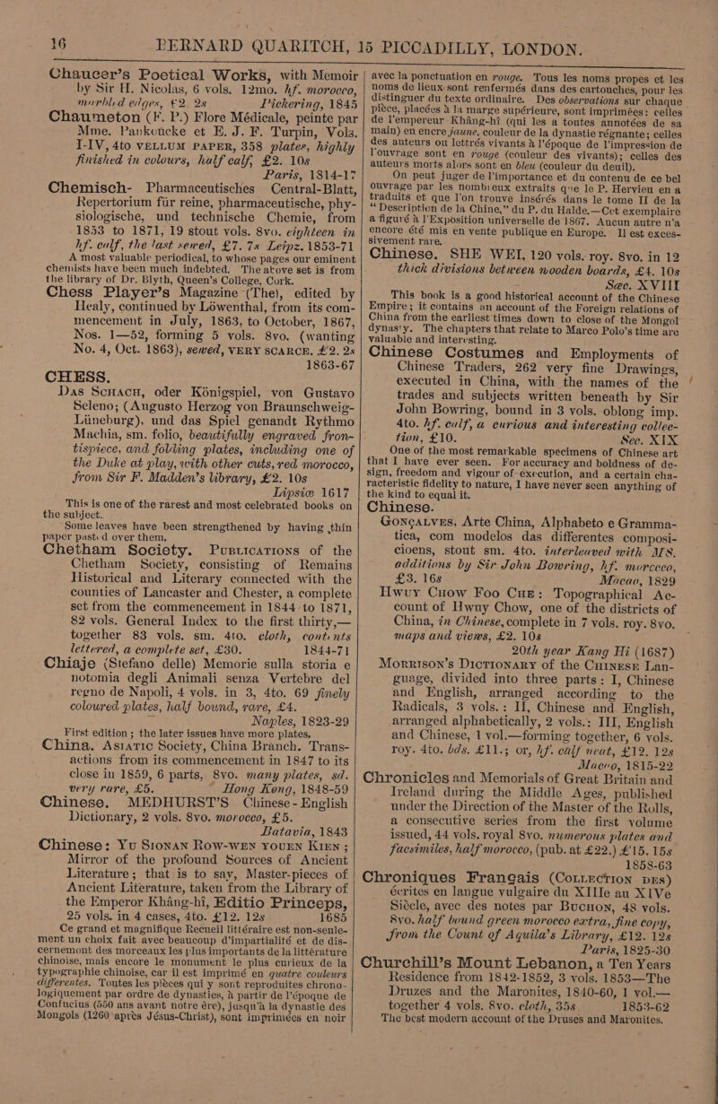  Chaucer’s Poetical Works, with Memoir by Sir H. Nicolas, 6 vols. 12mo. kf. morocco, marbled edges, €2. 2s Pickering, 1845 Chaumeton (F. P.) Flore Médicale, peinte par Mme. Pankoucke et E. J. F. Turpin, Vols. I-IV, 4to veLLUM PAPER, 358 plates, highly finished in colours, half calf, £2. 10s Paris, 1814-17 Chemisch- Pharmaceutisches Central-Blatt, Repertorium fur reine, pharmaceutische, phy- siologische, und technische Chemie, from 1853 to 1871, 19 stout vols. 8vo. eighteen in hf. calf, the last sewed, £7.78 Leipz. 1853-71 A most valuable periodical, to whose pages our eminent chemists have been much indebted. The atove set is from the library of Dr. Blyth, Queen’s College, Cork. Chess Player’s Magazine (The), edited by Healy, continued by Lowenthal, from its com- mencement in July, 1863, to October, 1867, Nos. 1—52, forming 5 vols. 8vo. (wanting No. 4, Oct. 1863), sewed, VERY SCARCE, £2. 2s 1863-67 CHESS. Das Scuacnu, oder Konigspiel, von Gustavo Seleno; (Augusto Herzog von Braunschweig- Liineburg), und das Spiel genandt Rythmo Machia, sm. folio, beautifully engraved fron- tisptece, and folding plates, including one of the Duke at play, with other cuts, red morocco, from Sir F. Madden’s library, £2. 10s Lipsic: 1617 This is one of the rarest and most celebrated books on the subject. Some leaves have been strengthened by having ,thin paper past.-d over them. Chetham Society. Pusttcations of the Chetham Society, consisting of Remains Historical and Literary connected with the counties of Lancaster and Chester, a complete set from the commencement in 1844 to 1871, 82 vols. General Index to the first thirty,— together 83 vols. sm. 4to. eloth, conti nts lettered, a complete set, £30. 1844-71 Chiaje (Stefano delle) Memorie sulla storia e notomia degli Animali senza Vertebre del regno de Napoli, 4 vols. in 3, 4to. 69 finely coloured plates, half bownd, rare, £4. Naples, 1823-29 First edition ; the later issues have more plates. China. Asiatic Society, China Branch. Trans- actions from its commencement in 1847 to its close in 1859, 6 parts, 8vo. many plates, sd. very rare, £5. _ Hong Kong, 1848-59 Chinese. MEDHURST’S Chinese - English Dictionary, 2 vols. 8vo. morocco, £5. Batavia, 1843 Chinese: Yu Sronan Row-weEn rouren Kren ; Mirror of the profound Sources of Ancient Literature; that is to savy, Master-pieces of Ancient Literature, taken from the Library of the Emperor Khang-hi, Editio Princeps, 25 vols. in 4 cases, 4to. £112. 12s 1685 Ce grand et magnifique Recueil littéraire est non-seule- ment un choix fait avec beaucoup d’impartialité et de dis- cernemont des morceaux les plus importants de la littérature chinoise, mais encore le monument le plus curieux de la typographie chinoise, car il est imprimé en quatre couleurs diferentes. Toutes les pieces qui y sont reproduites chrono- logiquement par ordre de dynasties, 2 partir de l’époque de Confucius (550 ans avant notre ére), jusqu’a la dynastie des Mongols (1260 apres Jésus-Christ), sont imprimées en noir    avec la ponctuation en rouge. Tous les noms propes et les. noms de lieux sont renfermés dans des cartouches, pour les distinguer du texte ordinaire. Des observations sur chaque pitce, placées 4 la marge supérieure, sont imprimées: celles de l’empereur Khang-ht (qui les a toutes annotées de sa main) en encre jaune, couleur de la dynastie régnante; celles des auteurs ou lettrés vivants &amp; l’époque de l'impression de Youvrage sont en rouge (couleur des vivants); celles des auteurs morts alors sont en blew (couleur du deuil). On peut juger de l'importance et du contenu de ce bel ouvrage par les nombieux extraits que le P. Hervieu ena traduits et que l'on trouve insérés dans le tome II de la “ Description de la Chine,” du P. du Halde.—Cet exemplaire a figuré &amp; Exposition universelle de 1867. Aucun autre n’a encore été mis en vente publique en Europe. II est exces- sivement rare. Chinese. SHE WEI, 120 vols. roy. 8vo. in 12 thick divisions between nooden boards, £4. 10s Sec. XVIIT This book is a good historical account of the Chinese Empire; it contains an account.of the Foreign relations of China from the earliest times down to close of the Mongol dynasty. The chapters that relate to Marco Polo’s time are valuable and interesting. Chinese Costumes and Employments of Chinese Traders, 262 very fine Drawings, executed in China, with the names of the trades and subjects written beneath by Sir John Bowring, bound in 3 vols. oblong imp. Ato. hf. eulf, a curious and interesting collee- tion, £10. See. XIX One of the most remarkable specimens of Chinese art - that I have ever seen. For accuracy and boldness of de- sign, freedom and vigour of-execution, and a certain cha- racteristic fidelity to nature, I have never seen anything of the kind to equal it. Chinese. . GoncaLves, Arte China, Alphabeto e Gramma- tica, com modelos das differentes composi- cioens, stout sm. 4to. interleaved with ALS. additions by Sir John Bowring, hf. morceco, £3. 16s Macao, 1829 Hwvuy Cuow Foo Cue: Topographical Ac- count of Hwuy Chow, one of the districts of China, én Chinese, complete in 7 vols. roy. 8vo. maps and views, £2. 108 20th year Kang Hi (1687) Morrison’s Dictionary of the Cuinesr Lan- guage, divided into three parts: I, Chinese and English, arranged according to the Radicals, 3 vols.: I, Chinese and English, arranged alphabetically, 2 vols.: III, English and Chinese, 1 vol.—forming together, 6 vols. roy. 4to. lds. £11.; or, hf. calf neat, £12. 128 Maevo, 1815-22 Chronicles and Memorials of Great Britain and Ireland during the Middle Ages, published under the Direction of the Master of the Rolls, a consecutive series from the first volume issued, 44 vols, royal 8vo. nwmerous plates and facsimiles, half morocco, (pub. at £22.) £15. 15s 1858-63 Chroniques Frangais (Cotiection pus) écrites en langue vulgaire du XIIIe au XIVe Siécle, avec des notes par Bucnon, 48 vols. 8yvo. half bound green morocco extra, fine copy, Jrom the Count of Aquila’s Library, £12. 128 Paris, 1825-30 Churchill’s Mount Lebanon, a Ten Years Residence from 1842-1852, 3 vols. 1853—The Druzes and the Maronites, 1840-60, 1 vol.— together 4 vols. 8vo. cloth, 35s 1853-62 The best modern account of the Druses and Maronites,  