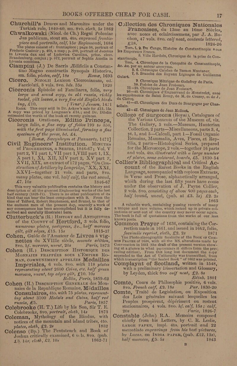  Churchill’s Druves and Maronites under the ‘Turkish rule, 1840-60, sm.8vo. cloth, 5s 1862 ‘Chwalkowski (Nicol. de Ch.) Regni Poloniae Jus publicum, stout sm. 4to. engraved frontis- piece and portraits, calf, 15s Regiomonti, 1684 The plates consist of: frontispiece ; page 58, portrait of Frederic Casimir ; p. 468, a map; p. 500, portrait of Jacobus in Livonia dux and of Ludoviea Carolina, prince. elect. Brandenburg. conjux; p. 572, portrait of Sophia Amelia in Livonia comitissa. Ciampini (J.) De Sacris Atdificiis a Constan- tino Magno constructis Synopsis Historica, sm. folio, plutes, calf, 18s Cicero. Nizo.m Lexicon Ciceronianum, ed. Facciolati, 3 vols. 8vo. bds. 35s 1820 Ciceronis Epistole ad Familiares, folio, very large and sound copy, in old russia, richly tooled, gilt leaves,a very fine old Englis’ bind- ing, £10. ( Venet.) Jenson, 1471 Rake. This copy sold in Dr. Askew’s sale for £11. 15s. A copy was priced by Longman’s £14,; and Dr. Dibdin estimated the worth of the book at twenty guineas, : Ciceronis Urationes, Hditio Princeps, large folio, a fine copy of folios 199 tu 350, with the first page illuminated, forming a fine specimen of the press, bd. £4, | Rome, Sweynheym et Pannartz, 1471] Civil Engineers’ Institution. Muinores of PROCEEDINGS, a SERIES, 1846-67; Vol. V part 2, VI part 1, VII part 1,VILI part 1, 1X, X partl, XI, XII, XIV part 2, XV part 2, XVII, XIX, an extract of 172 pages, “On Con- struction of Artillery by Longridge,” XX, X XI, XX VI—together 21 vols. and parts, 8vo. many plates, one vol. half calf, the rest sewed, - eis k08 1846-67 This very valuable publication contains the history and description of all the greatest Engineering works of the last half century (1828-71). There is no other publication of its kind that can bear the least comparison with it. From the time of Telford, Robert Stephenson, and Brunel, to that of the eminent men of the present day, scarcely a work of any consequence has been accomplished but it is fully de- scribed and carefully illustrated here. Clutterbuck’s (R.) History and ANTIQuITIES of the County of Hertford, 3 vols. folio, numerous plates, pedigrees, &amp;c., half morocco gilt, gilt edges, £15. 15s 1815-27 Cohen, Guide de ’ Amateur de Livres 4 vig- nettes du XVIlle siécle, seconde edition, 8vo. hf. moroceo, uncut, 20s Paris, 1873 Cohen (H.) Description Histor1qur prs MonNAIZS FRAPPEES soUS L’EMPIRE Ro- MAN, COMMUNEMENT APPELEES Medailles Impériales, 6 vols. 8vo. mith 118 plates representing about 2600 Coins, etc. half green morocco, uncut, top edges gilt, £10. 10s Rollin, Paris, 1859-62 Cohen (H.) Description GENERALE des Mon- naies de la Republique Romaine, Médailles Consulaires, 4to. with 75 plates, represent- ing about 3100 Medals and Coins, half red russia, £5. Paris, 1857 Colebrooke (H: T.) Life by his Son, Sir T. E. Colebrooke, 8vo. portrait, cloth, 14s 1873 Coleman, Mythology of the Hindus, with notices of the mountain and island tribes, 4to. plates, cloth, £2. 28 1832 Colenso (Bp.) The Pentateuch and Book of Joshua critically examined, 6 ycls. 8vo. (pub. £3. 14s) clobh, £2. 10s 1862-71 4    iv Csllection des Chroniques Nationales Francaises, du 13me au 16me_ Siécles, avec notes et eclaircissemens, par J. A. Bu- chon, 47 vols. 8vo. calf neat, contents lettered, as SD a ae 1824-26 Tom. t, 4% Du Cange, Histoire de Constantinople 8 ous les Empereurs Francs. ; 3. Ville Hardoin, Chronij de la pri - sealeionis p ‘ que de la prise de Con Tom, 4. Chronique de la Conquéte de Constantinople &amp;c. &amp;c. par un auteur anonyme. : 6, 6. Chronique Catalan de Ramon Muntaner. 7, 8. Branche des Royaux Lignages de Guillaume  Guiart. 9. Chronique Métrique de Godefroy de Paris, 10. Poésies de Jean Froissart, 11—25. Chroniques de Jean Froissart. 26—40. Chroniques @’Enguerrand de Monstrelet, avec les supplémenis de Saint Remy, de M. de Coussy, et de J du Clereq, é 41—43. Chroniques des tellain. 43—47. Chroniques de Jean Molinet, College of Surgeons (Royal), Catalogues of the Various Contents of the Museum of, viz. The Gallery, 5 vols—Museum, Hunterian Collection, 2 parts—Miscellaneous, parts 3, 4, pt. 1, and 5—Calculi, part 1—Fossil Organic Remains, Mammalia, Aves, Pisces, et Rep- tilia, 2 parts—Histological Series, prepared for the Microscope, 2 vols.—together 16 parts and vols. 4to. illustrated with a large number ef plates, some coloured, boards, £5. 1830-54 Collier’s Bibliographical and Critical Ac- count of the Rarest Books in the English Language, accompanied with copious Extracts, in Verse and Prose, alphabetically arranged, which during the last fifty years have come under the observation of J. Payne Collier, 2 vols. 8vo. consisting of above 500 pages each, half bound, wnewt, (pub. at £3. 3s) £2. Qs 1865 A valuable work, containing passing records of many a unique and rare volume, which locked up in private col- lections or sent out of the country may never occur again. The book is full of quotations from the works of our less known poets. : Common Prayer of 1636, containing the Cor- rection made in 1661, and issued in 1662, folio, facsimile reprint, cloth, £2. 2s S71 The Photo-zincographic facsimile of the Book or Com- MON PRAYER of 1636, with ail the MS. alterations made by Convocation in 1661 (the draft of the present version show- ing at a glance in what particulars it differs from the pre-. ceding edition). From this long lost document the copy appended to the Act of Uniformity was transcribed, from which transcription ‘‘the Sealed Book” of 1662 was printed. Complaynt of Scotland, written in 1548, ~ with a preliminary Dissertation and Glossary, by Leyden, thick 8vo. calf neat, £2. 8s Edinb. 1801 Comte, Cours de Philosophie positive, 6 vols. 8vo. French calf, £2. 18s Par. 1830-20 Comte, Traité de Legislation, ou Exposition des Lois générales suivant lesquelles les Peuples prospérent, dépérissent ou restent stationnaires, 4 vols. 8vo. hf. calf, 15s; calf, 20s Paris, 1826-7 Constable (John) R.A. Memoirs composed chiefly from his Letters, by C. R. Leslie, LARGE PAPER, impl. 4to. portrait and 22 mezzotinto engravings from his best pictures, by Lucas, on INDIA PAPER, (pub. £12. 12s), half morocco, £5. 5s 1843 Ducs de Bourgogne par Chas- BR