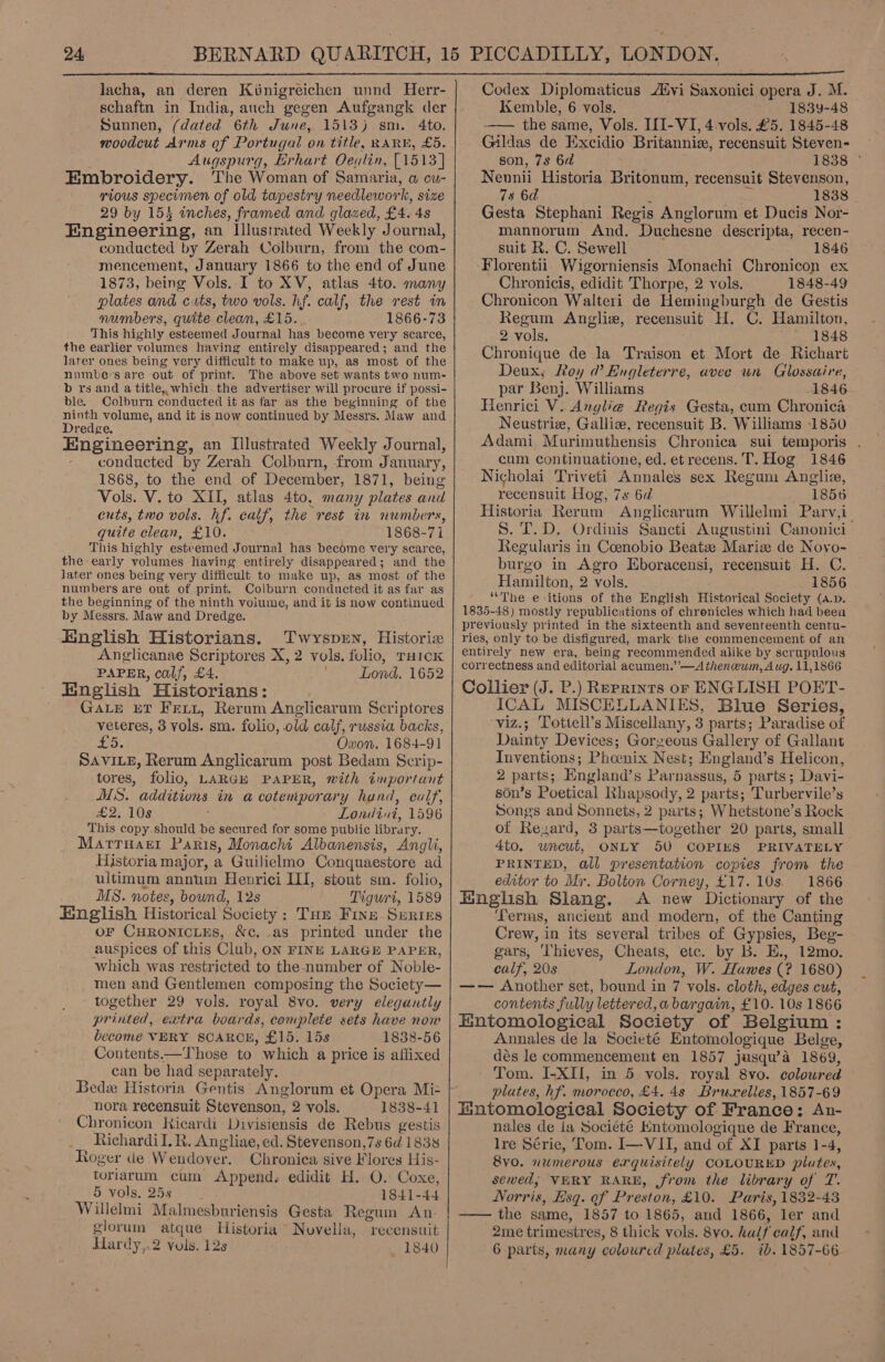  lacha, an deren Kiinigreichen unnd Herr- schaftn in India, auch gegen Aufgangk der Sunnen, (dated 6th June, 1513) sm. 4to. woodcut Arms of Portugal on title, RARE, £5. Augspurg, Erhart Oeqlin, [1513] Embroidery. The Woman of Samaria, a cu- rious specimen of old tapestry needlework, size 29 by 153 inches, framed and glazed, £4. 4s Engineering, an Illustrated Weekly Journal, conducted by Zerah Colburn, from the com- mencement, January 1866 to the end of June 1873, being Vols. I to XV, atlas 4to. many plates and cuts, two vols. hf. calf, the rest in numbers, quite clean, £15. 1866-73 This highly esteemed Journal has become very scarce, the earlier volumes having entirely disappeared; and the later ones being very difficult to make up, as most of the numbes are out of print. The above set wants two num- b rs and a title, which the advertiser will procure if possi- ble. Colburn conducted it as far as the beginning of the ninth volume, and it is now continued by Messrs. Maw and Dredge. Engineering, an Illustrated Weekly Journal, conducted by Zerah Colburn, from January, 1868, to the end of December, 1871, being Vols. V. to XII, atlas 4to. many plates and cuts, two vols. hf. calf, the rest in numbers, quite clean, £10. 1868-71 This highly esteemed Journal has become very scarce, the early volumes having entirely disappeared; and the later ones being very difficult to make up, as most of the numbers are out of print. Colburn conducted it as far as the beginning of the ninth volume, and it is now continued by Messrs. Maw and Dredge. English Historians. Twysprn, Historia Anglicanae Scriptores X, 2 vols. folio, THICK PAPER, calf, £4. Lond. 1652 English Historians: GaLre ET Feiz, Rerum Anglicarum Scriptores veteres, 3 vols. sm. folio, old calf, russia backs, 15. Oxon. 1684-91 SAVILE, Rerum Anglicarum post Bedam Scrip- tores, folio, LARGH PAPER, with important MS. additions in a cotemporary hand, calf, £2. 10s Londini, 1596 This copy.should be secured for some public library. Marrnaet Paris, Monachi Albanensis, Angli, Historia major, a Guilielmo Conquaestore ad ultimum annum Henrici III, stout sm. folio, MS. notes, bound, 12s Tigurt, 1589 English Historical Society: Tue Fine Suriss or Curonicues, &amp;c. as printed under the auspices of this Club, ON FINE LARGE PAPER, which was restricted to the-number of Noble- men and Gentlemen composing the Society— together 29 vols. royal 8vo. very elegantly printed, extra boards, complete sets have now become VERY SCARCE, £15. 15s 1838-56 Contents.—Those to which a price is affixed can be had separately. Bedx Historia Gentis Anglorum et Opera Mi= nora recensuit Stevenson, 2 vols. 1838-41 Chronicon Kicardi Divisiensis de Rebus gestis Richardil. R. Angliae, ed. Stevenson,7s 6d 1838 Roger de Wendover. Chronica sive Flores His- toriarum cum Append. edidit H. O. Coxe, 5 vols. 25s 1841-44 Willelmi Malmesburiensis Gesta Regum An. glorum atque Historia Novella, recensuit Hardy,.2 vols. 12s 1840  Codex Diplomaticus A“yi Saxonici opera J. M. Kemble, 6 vols. 1839-48 —— the same, Vols. I[I-VI, 4-vols. £5. 1845-48 Gildas de Excidio Britannizx, recensuit Steven- son, 7s 6d 1838 ° Nevnii Historia Britonum, recensuit Stevenson, 78 6d 1838 Gesta Stephani Regis Anglorum et Ducis Nor- mannorum And. Duchesne descripta, recen- suit R. C. Sewell 1846 Florentii. Wigorniensis Monachi Chronicon ex Chronicis, edidit Thorpe, 2 vols. 1848-49 Chronicon Walteri de Hemingburgh de Gestis Regum Angliz, recensuit H. C. Hamilton, 2 vols. 1848 Chronique de la Traison et Mort de Richart Deux, Roy d Engleterre, avee un Glossaire, par Benj. Williams 1846 Henrici V. Anglie Regis Gesta, cum Chronica Neustrie, Galliz, recensuit B. Williams 1850 Adami Murimuthensis Chronica sui temporis . cum continuatione, ed. etrecens. T. Hog 1846 Nicholai Triveti Annales sex Regum Anglia, recensuit Hog, 7s 6d 1856 Historia Rerum Anglicarum Willelmi Parv,i_ 8. fT. D. Ordinis Sancti Augustini Canonici Regularis in Coenobio Beatze Mariz de Novo- burgo in Agro Eboracensi, recensuit H. C. Hamilton, 2 vols. 1856 ““The e:itions of the English Historical Scciety (a.p. 1835-48) mostly republications of chrenicles which had been previously printed in the sixteenth and seventeenth centu- ries, only to be disfigured, mark the commencement of an entirely new era, being recommended alike by scrupulous correctness and editorial acumen.’’—A thenceum, Aug. 11,1866 Collier (J. P.) Reprints or ENGLISH POET- ICAL MISCELLANIES, Blue Series, ‘viz.; Tottell’s Miscellany, 3 parts; Paradise of Dainty Devices; Gorgeous Gallery of Gallant Inventions; Phoenix Nest; England’s Helicon, 2 parts; England’s Parnassus, 5 parts; Davi- son’s Poetical Rhapsody, 2 parts; Turbervile’s Songs and Sonnets, 2 parts; Whetstone’s Rock of Rezard, 3 parts—together 20 parts, small 4to. uncut, ONLY 50 COPIES PRIVATELY PRINTED, all presentation copies from the editor to Mr. Bolton Corney, £17.10s, 1866 English Slang. &lt;A new Dictionary of the Terms, ancient and modern, of the Canting Crew, in its several tribes of Gypsies, Beg- gars, ‘Thieves, Cheats, etc. by b. E., 12mo. calf, 20s London, W. Hawes (? 1680) —— Another set, bound in 7 vols. cloth, edges cut, contents fully lettered, a bargain, £10. 10s 1866 Entomological Society of Belgium : Annales de la Societé Entomologique Belge, dés le commencement en 1857 jusqu’a 1869, Tom. I-XII, in 5 vols. royal 8vo. coloured plates, hf. morocco, £4. 4s Bruxelles, 1857-69 Entomological Society of France: An- nales de la Société Kntomologique de France, lre Série, Tom. I—VII, and of XI parts 1-4, vo. numerous exquisitely COLOURED plates, sewed, VERY RARE, from the library of T. Norris, Esq. of Preston, £10. Paris, 1832-43 —— the same, 1857 to 1865, and 1866, ler and 2me trimestres, 8 thick vols. 8vo. half calf, and 6 parts, many coloured plates, £5. ib. 1857-66
