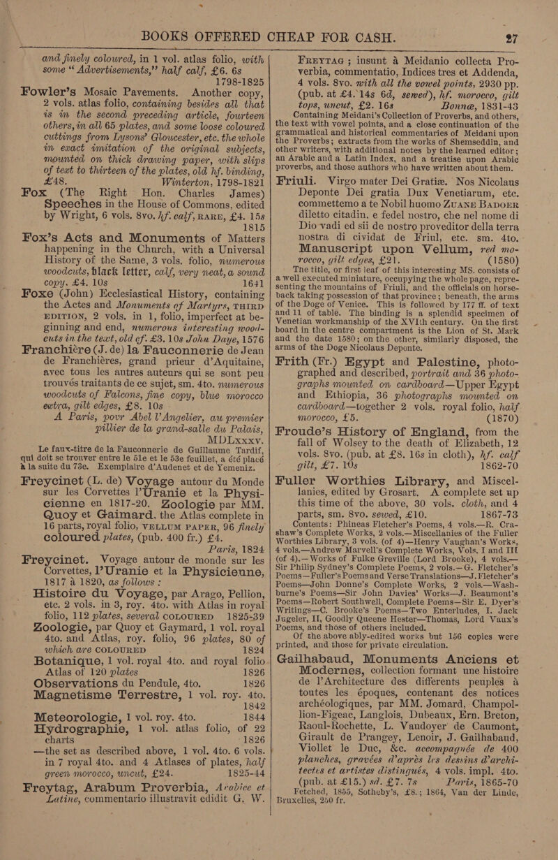 and finely colowred, in 1 vol. atlas folio, with some “* Advertisements,” half calf, £6. 6s + 1798-1825 Fowler’s Mosaic Pavements. Another copy, 2 vols. atlas folio, containing besides all that is im the second preceding article, fourteen others, im all 65 plates, and some loose colowred cuttings from Lysons’ Gloucester, etc. the whole im exact imitation of the original subjects, mounted on thick drawing paper, with slips of text to thirteen of the plates, old hf. binding, £48. Winterton, 1798-1821 Fox (The Right Hon. Charles James) Speeches in the House of Commons, edited by Wright, 6 vols. 8vo. hf. calf, RARE, £4. 15s 1815 Fox’s Acts and Monuments of Matters happening in the Church, with a Universal History of the Same, 3 vols. folio, nwmerous woodcuts, black letter, calf, very neat, a sound copy, £4. 10s 1641 Foxe (John) Ecclesiastical History, containing the Actes and Monuments of Martyrs, THIRD EDITION, 2 vols. in 1, folio, imperfect at be- ginning and end, numerous interesting wood- cuts in the text, old ef. £3.10s John Daye, 1576 Franchi¢re (J. de) la Fauconnerie de Jean : de Franchiéres, grand prieur d’Aquitaine, avec tous les autres auteurs qui se sont peu trouvés traitants de ce sujet, sm. 4to. nwmerous woodcuts of Falcons, fine copy, blwe morocco extra, gilt edges, £8. 10s A Paris, povr Abel VAngelier, au premier pillier de la grand-salle dw Palais, MDIxxxy. Le faux-titre de la Fauconnerie de Guillaume Tardif, qui doit se trouver entre le 5le et le 53e feuillet, a été placé ala suite du 73e. Exemplaire d’Audenet et de Yemeniz. Freycinet (L. de) Voyage autour du Monde sur les Corvettes ’Uranie et la Physi- cienne en 1817-20. Zoologie par MM. Quoy et Gaimard. the Atlas complete in coloured. plates, (pub. 400 fr.) £4. Paris, 1824 Freycinet. Voyage autour de monde sur les Corvettes, 1’Uranie et la Physicienne, 1817 a 1820, as follows : Histoire du Voyage, par Arago, Pellion, folio, 112 plates, several coLOURED 1825-39 Zoologie, par Quoy et Gaymard, 1 vol. royal 4to. and Atlas, roy. folio, 96 plates, 80 of which are COLOURED 1824 Botanique, | vol. royal 4to. and royal folio Atlas of 120 plates 1826 Observations du Pendule, 4to. 1826 Magnetisme Terrestre, 1 vol. roy. ioe 8 Meteorologie, 1 vol. roy. 4to. Fag 1844 Hydrographie, 1 vol. atlas folio, of 22 charts 1826 —the set as described above, 1 vol. 4to. 6 vols. in 7 royal 4to. and 4 Atlases of plates, half green morocco, uncut, £24. 1825-44 Freytag, Arabum Proverbia, Arabice et Latine, commentario illustravit edidit G. W. 27 FREYTAG ; insunt 4 Meidanio collecta Pro- verbia, commentatio, Indices tres et Addenda, 4 vols. 8vo. with all the vowel points, 2930 pp. (pub. at £4..14s 6d, sewed), hf. morocco, gilt tops, uncut, £2. 16s Bonne, 1831-48 Containing Meidani’s Collection of Proverbs, and others, the text with vowel points, and a close continuation of the grammatical and historical commentaries of Meidani upon the Proverbs; extracts from the works of Shemseddin, and other writers, with additional notes by the learned editor; an Arabic and a Latin Index, and a treatise upon Arabic proverbs, and those authors who have written about them. Friuli. Virgo mater Dei Gratiw. Nos Nicolaus Deponte Dei gratia Dux Venetiarum, etc. commettemo a te Nobil huomo ZuANE BADOER diletto citadin, e fedel nostro, che nel nome di Dio vadi ed sii de nostro proveditor della terra nostra di cividat de Friul, ete. sm. 4to. Manuscript upon Vellum, red mo- rocco, gilt edges, £2). (1580) The title, or first leaf of this interesting MS. consists of a well executed miniature, occupying the whole page, repre- senting the mountains of Friuli, and the officials on horse- back taking possession of that province; beneath, the arms of the Doge of Venice. This is followed by 177 ff. of text and 11 of table. The binding is a splendid specimen of Venetian workmanship of the XVIth century. On the first board in the centre compartment is the Lion of St. Mark and the date 1580; on the other, similarly disposed, the arms of the Doge Nicolaus Deponte. Frith (Fr.) Egypt and Palestine, photo- graphed and described, portrait and 36 photo- graphs mounted on cardboard—Upper Egypt and Ethiopia, 36 photographs mounted on cardboard—together 2 vols. royal folio, half morocco, £5. (1870) Froude’s History of England, from the fall of Wolsey to the death of Elizabeth, 12 vols. 8vo. (pub. at £8. 16s in cloth), hf. calf gilt, £7. Ws 1862-70 Fuller Worthies Library, and Miscel- lanies, edited by Grosart. A complete set up this time of the above, 30 vols. cloth, and 4 parts, sm. 8vo. sewed, £10. 1867-73 Contents: Phineas Fletcher’s Poems, 4 vols.—R. Cra- shaw’s Complete Works, 2 vols.—Miscellanies of the Fuller Worthies Library, 3 vols. (of 4)—Henry Vaughan’s Works, 4 vols.—Andrew Marvell's Complete Works, Vols, I and IIL (of 4).—Works of Fulke Greville (Lord Brooke), 4 vols.— Sir Philip Sydney’s Complete Poems, 2 vols.—G. Fletcher’s Poems—Fuller’s Poemsand Verse Translations—J. Fletcher’s Poems—John Donne’s Complete Works, 2 vols.—Wash- burne’s Poems—Sir John Davies’ Works—J. Beaumont’s . Poems—Robert Southwell, Complete Poems—Sir E. Dyer’s Writings—C. Brooke’s Poems—Two Enterludes, I. Jack Jugeler, II, Goodly Queene Hester—Thomas, Lord Vaux’s Poems, and those of others included. Of the above ably-edited works but 156 copies were printed, and those for private circulation. Gailhabaud, Monuments Anciens et Modernes, collection formant une histoire de l’Architecture des differents peuples a toutes les époques, contenant des notices archéologiques, par MM. Jomard, Champol- lion-Figeac, Langlois, Dubeaux, Ern. Breton, Raoul-Rochette, L. Vaudoyer’ de Caumont, Girault de Prangey, Lenoir, J. Gailhabaud, Viollet le Duc, &amp;c. accompagnée de 400 planches, gravées @aprés les dessins @archi- tectes et artistes distingués, 4 vols. impl. 4to. (pub. at £15.) sd. £7. 7s Paris, 1865-70 Fetched, 1855, Sotheby’s, £8.; 1864, Van der Linde, Bruxelles, 250 fr,