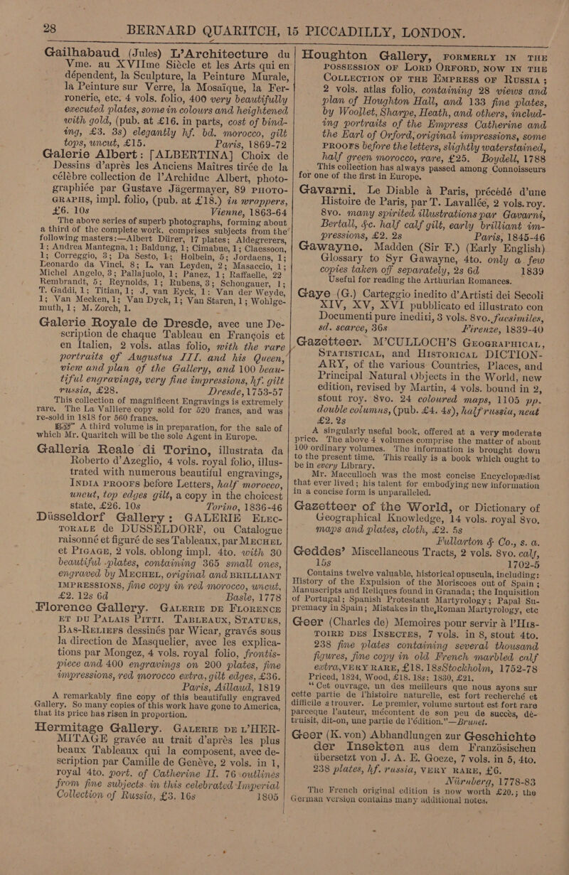 Gailhabaud (Jules) L’ Architecture du Vme. au XVIIme Siécle et les Arts qui en dépendent, la Sculpture, la Peinture Murale, la Peinture sur Verre, la Mosaique, la Fer- ronerie, etc. 4 vols. folio, 400 very beautifully executed plates, some in colours and heightened, with gold, (pub. at £16. in parts, cost of bind- img, £3. 3s) elegantly hf. bd. morocco, gilt tops, uncut, £15. Paris, 1869-72 Galerie Albert: [ALBERTINA] Choix de Dessins d’aprés les Anciens Maitres tirée de la célébre collection de l’Archidue Albert, photo- graphiée par Gustave Jigermayer, 89 PHorTo- GRAPHS, impl. folio, (pub. at £18.) in wrappers, £6. 108 Vienne, 1863-64 The above series of superb photographs, forming about a third of the complete work, comprises subjects from the following masters:—Albert Diirer, 17 plates; Aldegrerers, 1; Andrea Mantegna, 1; Baldung, 1; Cimabue, 1; Claessoon, 1; Correggio, 3; Da Sesto, 1; Holbein, 5; Jordaens, 1; Leonardo da Vinci, 8; L. van Leyden, 2; Masaccio, 1; Michel Angelo, 3; Pallajuolo, 1; Panez, 1; Raffaelle, 22 Rembrandt, 5; Reynolds, 1; Rubens, 3; Schongauer, 1; T. Gaddi, 1; Titian, 1: J; van Eyck, 1; Van der Weyde, 1; Van Mecken,1; Van Dyck, 1; Van Staren, 1; Wohlge- muth, 1; M. Zorch, 1. 2 + Galerie Royale de Dresde, avec une De- scription de chaque Tableau en Francois et en Italien, 2 vols. atlas folio, with the rare portraits of Augustus IIT. and his Queen,’ view and plan of the Gallery, and 100 beau- tiful engravings, very fine impressions, hf. gilt russia, £28. Dresde, 1753-57 This collection of magnificent Engravings is extremely rare. The La Valliere copy sold for 520 francs, and was re-sold in 1818 for 560 frances. g2 A third volume is in preparation, for the sale of which Mr. Quaritch will be the sole Agent in Europe. Galleria Reale di Torino, illustrata da Roberto d’ Azeglio, 4 vols. royal folio, illus- trated with numerous beautiful engravings, InpIA PROOFS before Letters, half morocco, uncut, top edges gilt, a copy in the choicest state, £26. 10s Torino, 1836-46 Dusseldorf Gallery: GALERIE Exxc- TORALE de DUSSELDORF, ou Catalogue raisonné et figuré de ses Tableaux, par MecuEL et Picace, 2 vols. oblong impl. 4to. with 30 beautiful -plates, containing 365 small ones, engraved by MECHEL, original and BRILLIANT IMPRESSIONS, fine copy im red morocco, wrcut, £2. 12s 6d Basle, 1778 Florence Gallery. Gaveriz pE FLorence ET DU PAvals Pirri. TaBLEAux, STATUES, 3A8-RELIEES dessinés par Wicar, gravés sous Ja direction de Masquelier, avec les explica- tions par Mongez, 4 vols. royal folio, frontis- piece and 400 engravings on 200 plates, fine impressions, red morocco extra, gilt edges, £36. ay Paris, Aillaud, 1819 A remarkably fine copy of this beautifully engraved Gallery, So many copies of this work have gone to America, that its price has risen in proportion. Hermitage Gallery. Gauerre pr L’HER- : MITAGE gravée au trait d’aprés les plus beaux Tableaux qui la composent, avec de- scription par Camille de Genéve, 2 vols. in 1, royal 4to. port. of Catherine II. 76 outlines from fine subjects. in this celebrated Imperial Collection of Russia, £3. 16s 1805                          Houghton Gallery, rormerRLy IN THE POSSESSION OF LORD ORFORD, NOW IN THE COLLECTION OF THE EMPRESS OF RUSSIA ; 2 vols. atlas folio, containing 28 views and plan of Houghton Hall, and 133 fine plates, by Woollet, Sharpe, Heath, and others, includ- ing portraits of the Empress Catherine and the Harl of Orford, original inypressions, some PROOFS before the letters, slightly waterstained, half green morocco, rare, £25. Boydell, 1788 _ This collection has always passed among Connoisseurs for one of the first in Europe. Gavarni, Le Diable 4 Paris, précédé d’une Histoire de Paris, par T. Lavallée, 2 vols. roy. 8v0. many spirited illustrations par Gavarni, Bertall, §-c. half calf gilt, early brilliant im- pressions, £2. 2s Paris, 1845-46 Gawayne. Madden (Sir F.) (Early English) Glossary to Syr Gawayne, 4to. only a. few copies taken off separately, 2s 6d 1839 Useful for reading the Arthurian Romances. Gaye (G.) Carteggio inedito d’ Artisti dei Secoli XIV, XV, XVI pubblicato ed illustrato con Documenti pure inediti, 3 vols. 8vo.,fucsimiles, sd. scarce, 368 Firenze, 1839-40 STATISTICAL, and Historica, DICTION- ARY, of the various Countries, Places, and Principal Natural Objects in the World, new edition, revised by Martin, 4 vols. bound in 2, stout roy. 8vo. 24 coloured maps, 1105 pp. double columns, (pub. £4. 48), half russia, neut £2. 2s A singularly useful book, offered at a very moderate The above 4 volumes comprise the matter of about 100 ordinary volumes. The information is brought down to the present time. This really is a book which ought to be in every Library. Mr. Macculloch was the most concise Encyclopsedist that ever lived; his talent for embodying new information in a concise form is unparalleled. Gazetteer of the World, or Dictionary of Geographical Knowledge, 14 vols. royal 8vo, maps and plates, cloth, £2. 5s ~ Fullarton § Co., s. a. Geddes’ Miscellancous Tracts, 2 vols. 8vo. cal, 15s 1702-5 Contains twelve valuable, historical opuscula, including: History of the Expulsion of the Moriscoes out of Spain ; Manuscripts and Reliques found in Granada; the Inquisition of Portugal; Spanish Protestant Martyrology; Papal Su- premacy in Spain; Mistakes in the,Roman Martyrology, ete Geer (Charles de) Memoires pour servir 4 ’H1s- TOIRE DES INsEcTES, 7 vols. in 8, stout 4to. 238 fine plates containing several thousand figures, fine copy in old French marbled calf ewtra, VERY RARE, £18. 18sStockholm, 1752-78 Priced, 1824, Wood, £18. 18s; 1830, £21. “Cet ouvrage, un des meilleurs que nous ayons sur cette partie de Vhistoire naturelle, est fort recherché et difficile atrouver. Le premier, volume surtout est fort rare parceque l’auteur, mécontent de son peu de succes, dé- truisit, dit-on, une partie de l’édition.”— Brunet. Geer (K. von) Abhandlungen zur Geschichte der Insekten aus dem Franzésischen ubersetzt von J. A. E. Goeze, 7 vols. in 5, 4to. 238 plates, hf. russia, VERY RARE, £6. Niirnberg, 1778-83 The French original edition is now worth £20.; the German version contains many additional notes.