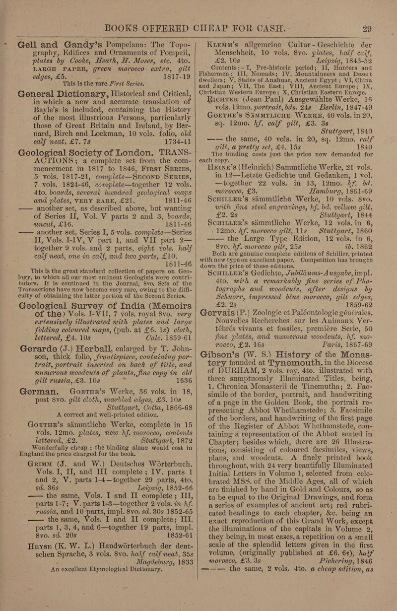   Gell and Gandy’s Pompeiana: The Topo- graphy, Edifices and Ornaments of Pompeii, plates by Cooke, Heath, H. Moses, etc. 4to. LARGE PAPER, genet morocco extra, gilt edges, £5. 1817-19 This is the rare First Series. General Dictionary, Historical and Critical, in which a new and accurate translation of Bayle’s is included, containing the History of the most illustrious Persons, particularly those of Great Britain and Ireland, by Ber- nard, Birch and Lockman, 10 vols. folio, old calf neat, £7. 738 1734-41 Geological Society of London. TRANS- ACTIONS; a complete set from the com- mencement in 1817 to 1846, Frrst SERIEs, 5 vols. 1817-21, complete—SEcOND SERIES, 7 vols. 1824-46, complete—together 12 vols. Ato. boards, several hundred geological maps and plates, VERY RARE, £21. 1811-46 —— another set, as described above, but wanting of Series I, Vol. V parts 2 and 8, boards, wncut, £16. 1811-46 —— another set, Series I, 5 vols. complete—Series II, Vols. I-IV, V part 1, and VII part 2— together 9 vols. and 2 parts, eight vols. half calf neat, one in calf, and two parts, £10. 1811-46 This is the great standard collection of papers on Geo- logy, to which all our most eminent Geologists were contri- butors. It is continued in the Journal, 8vo. Sets of the Transactions have now become very rare, owing to the diffi- culty of obtaining the latter portion of the Second Series. © Geological Survey of India (Memoirs of the) Vols. I-VII, 7 vols. royal 8vo. very extensively illustrated with plates and large folding coloured maps, (pub. at £6. 1s) cloth, lettered, £4. 10s Cale. 1859-61 Gerarde (J.) Herball, enlarged by T. John- son, thick folio, frontispiece, containing por- trait, portrait inserted on back of title, and numerous woodcuts of plants, fine copy in old gilt russia, £3. 10s 1636 German. Gortue’s Werke, 36 vols. in 18, post 8vo. gilt cloth, marbled edges, £3. 10s Stuttgart, Cotta, 1866-68 A correct and well-printed edition. GoETHE’s simmtliche Werke, complete in 15 vols, 12mo. plates, new hf. morocco, contents lettered, £2. Stuttgart, 1872 Wonderfully cheap ; the binding alone would cost in England the price charged for the book. Grimm (J. and W.) Deutsches Worterbuch. Vols. I, II, and III complete ; IV. parts 1 and 2, V. parts 1-4—together 29 parts, 4to. sd. 36s Leipzig, 1852-66 —— the same, Vols. I and II complete ; II, parts 1-7; V. parts 1-3—together 2 vols. im hf. russia, and 10 parts, impl. 8vo. sd. 30s 1852-65 — thesame, Vols. I and IL complete; ILI. parts 1, 3, 4, and 6—together 19 parts, impl. 8yo. sd. 20s 1852-61 Heyse (K. W. L.) Handwéorterbuch der deut- schen ppreeie 3 vols. 8vo. half calf neat, 35s Magdeburg, 1833 Aa excellent Etymological Dictionary.     Kiemm’s allgemeine Cultur- Geschichte der Menscbheit, 10 vols. 8vo. plates, half calf, £2. 10s - Leipzig, 1843-52 Contents:—I, Pre-historic period; II, Hunters and Fishermen; III, Nomads; IV, Mountaineers and Desert dwellers; V, States of Anahuac, Ancient Egypt; VI, China and Japan; VII, The East; VIII, Ancient Europe; IX, Christian Western Europe; X, Christian Eastern Europe. RicutTEerR (Jean Paul) Ausgewiahlte Werke, 16 vols. 12mo. portrait, bds. 24s — Berlin, 1847-49 GoOETHE’S SAMMTLICHE WERKE, 40 Vols. in 20, sq. 12mo. hf. calf gilt, £3. 3s Stuttgart, 1840 -—— the same, 40 vols. in 20, sq. 12mo. calf gilt, a pretty set, £4. 15s 1840 The binding costs just the price now demanded for each copy. Hetne’s (Heinrich) Sammtliche Werke, 21 vols. in 12—Letzte Gedichte und Gedanken, 1 vol. —together 22 vols. in 13, 12mo. Af. bd. . morocco, £3. Hamburg, 1861-69 SCHILLER’s sammtliche Werke, 10 vols. 8vo. with fine steel engravings, hf. bd. vellum gilt, £2528 Stuttgart, 1844 ScCHILLER’s siimmtliche Werke, 12 vols. in 6, 12mo. Af. morocco gilt, lls Stuttgart, 1860 —— the Large Type Edition, - 12 vols. in 6, 8vo. Af. morocco gilt, 25s ib. 1862 Both are genuine complete editions of Schiller, printed with new type on excellent paper. Competition has brought down the price of these editions. SCHILLER’s Gedichte, Jubiliums-A usgabe, impl. 4to. mith a remarkably fine series of Pho- tographs and woodeuts, after designs by Schnorr, impressed blue morocco, gilt edges, £2. 28 1859-62 Gervais (P.) Zoologie et Paléontologie générales. Nouvelles Recherches sur les Animaux Ver- tébrés vivants et fossiles, premiére Serie, 50 jine plates, and numerous woodcuts, hf. mo- rocco, £2. 16s Paris, 1867-69 Gibson’s (W. 8.) History of the Monas- tery founded at Tynemouth, in the Diocese of DURHAM, 2 vols. roy. 4to. illustrated with three sumptuously Illuminated Titles, being, 1. Chronica Monasterii de ‘Tinemutha; 2. Fac- simile of the border, portrait, and handwriting of a page in the Golden Book, the. portrait re- presenting Abbot Whethamstede; 3. Facsimile of the borders, and handwriting of the first page of’ the Register of Abbot Whethamstede, con- taining a representation of the Abbot seated in Chapter; besides which, there are 26 Illustra- tions, consisting of coloured facsimiles, views, plans, and woodcuts. A finely printed book throughout, with 24 very beautifully Iluminated Initial Letters in Volume 1, selected from cele- brated MSS. of the Middle Ages, all of which are finished by hand in Gold and Colours, so as ta be equal to the Original Drawings, and form a series of examples of ancient art; red rubri- cated headings to each chapter, &amp;c. being an exact reproduction of this Grand Work, except, the illuminations of the capitals in Volume 2 they being, in most cases, a repetition on a small scale of the splendid letters given in the first volume, (originally published at £6. 68), half morocco, £3. 3s Pickering, 1846 ——— the same, 2 vols. 4to. a cheap edition, as