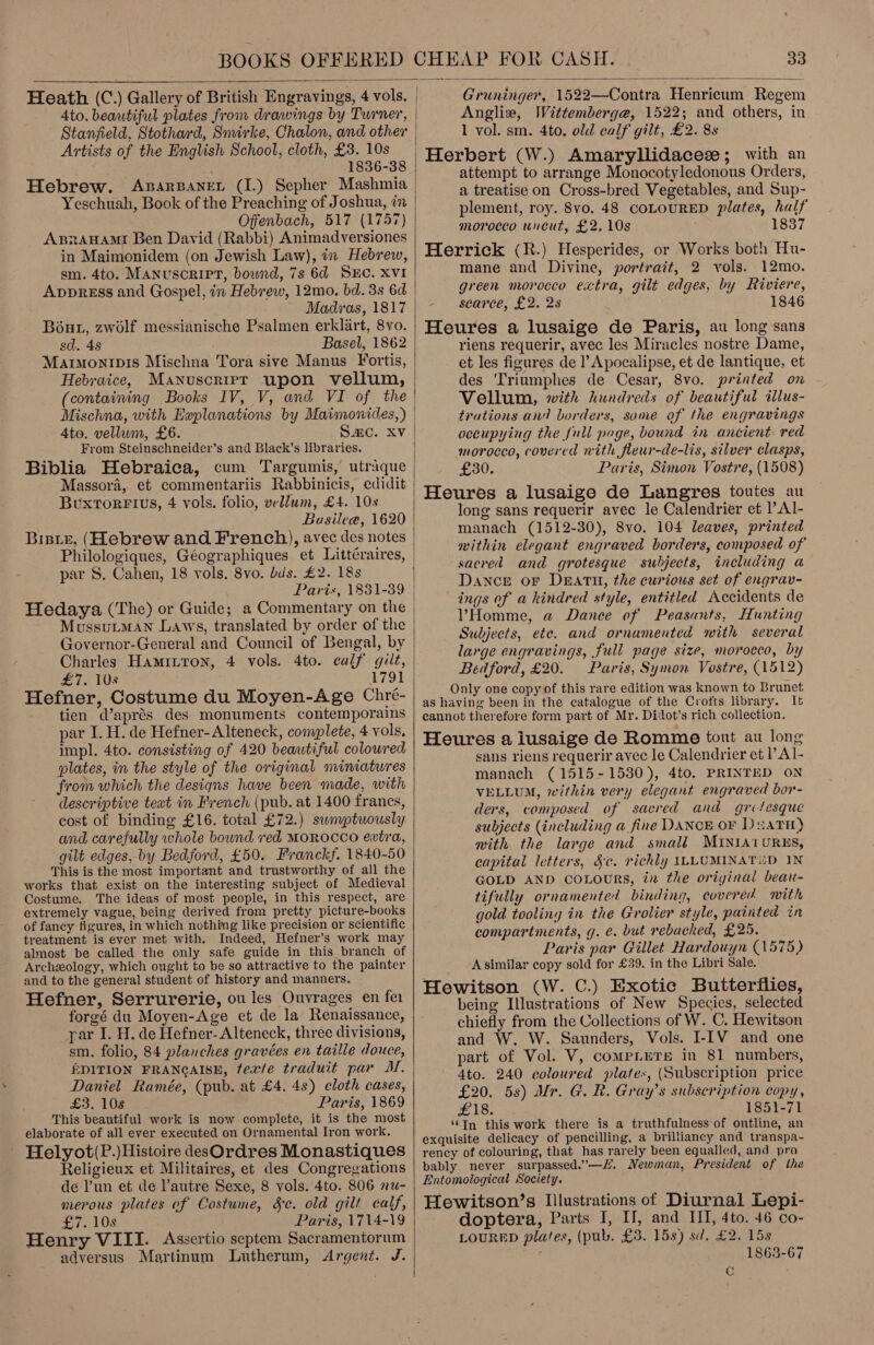  Heath (C.) Gallery of British Engravings, 4 vols. Ato. beautiful plates from drawings by Turner, Stanfield, Stothard, Smirke, Chalon, and other Artists of the English School, cloth, £3. 10s 1836-38 Hebrew. Axsarpaner (I.) Sepher Mashmia Yeschuah, Book of the Preaching of Joshua, in Offenbach, 517 (1757) ABnrAHAMI Ben David (Rabbi) Animadversiones in Maimonidem (on Jewish Law), in Hebrew, sm. 4to. Manuscript, bownd, 7s 6d SEC. XVI AvprEss and Gospel, in Hebrew, 12mo. bd. 3s 6d Madras, 1817 Bout, zwolf messianische Psalmen erklart, 8vo. sd. 48 Basel, 1862 Marimonipis Mischna Tora sive Manus Fortis, Hebraice, Manuscrier upon vellum, (containing Books IV, V, and VI of the 4to. vellum, £6. Sac. Xv From Steinschneider’s and Black’s libraries. Biblia Hebraica, cum Targumis, utraque Massora, et commentariis Rabbinicis, edidit Buxtorrius, 4 vols. folio, vellum, £4. 10s Buasilea, 1620 Biste, (Hebrew and French), avec des notes Philologiques, Géographiques et Littéraires, par S. Cahen, 18 vols. 8vo. bis. £2. 18s Paris, 1831-39 Hedaya (The) or Guide; a Commentary on the MussuLMAN Laws, translated by order of the Governor-General and Council of Bengal, by Charles Haminron, 4 vols. 4to. calf gilt, £7. Ys 1791 Hefner, Costume du Moyen-Age Chré- tien @aprés des monuments contemporains par I. H. de Hefner-Alteneck, complete, 4 vols, impl. 4to. consisting of 420 beautiful coloured plates, in the style of the original miniatwres from which the designs have been made, with descriptive teat in French (pub. at 1400 francs, cost of binding £16. total £72.) swmptuously and carefully whole bound red MOROCCO extra, gilt edges, by Bedford, £50. Franckf. 1840-50 This is the most important and trustworthy of all the works that exist on the interesting subject of Medieval Costume. The ideas of most people, in this respect, are extremely vague, being derived from pretty picture-books of fancy figures, in which nothing like precision or scientific treatment is ever met with. Indeed, Hefner’s work may almost be called the only safe guide in this branch of Archeology, which ought to be so attractive to the painter and to the general student of history and manners. Hefner, Serrurerie, ou les Ouvrages en fer forgé du Moyen-Age et de la Renaissance, par I. H. de Hefner- Alteneck, three divisions, sm. folio, 84 planches gravées en taille douce, EDITION FRANCAISE, ftexfe traduit par MM. Daniel Ramée, (pub. at £4. 48) cloth cases, £3. 10s Paris, 1869 This beautiful work is now complete, it is the most elaborate of all ever executed on Ornamental Iron work. Helyot(P.)Histoire desOrdres Monastiques Religieux et Militaires, et des Congregations de l’un et de lautre Sexe, 8 vols. 4to. 806 nu- merous plates ef Costume, §c. old gilt calf, £7. 10s Paris, 1714-19 Henry VIII. Assertio septem Sacramentorum adversus Martinum Lutherum, Argent. J.   Gruninger, 1522—Contra Henricum Regem Angliw, Wittemberge, 1522; and others, in 1 vol. sm. 4to. old calf gilt, £2. 8s Herbert (W.) Amaryllidaceze; with an attempt to arrange Monocotyledonous Orders, a treatise on Cross-bred Vegetables, and Sup- plement, roy. 8vo. 48 CoLoURED plates, half morocco uncut, £2. 10s 1837 Herrick (R.) Hesperides, or Works both Hu- mane and Divine, portrait, 2 vols. 12mo. green morocco extra, gilt edges, by Riviere, searce, £2. 28 1846 Heures a lusaige de Paris, au long sans riens requerir, avec les Miracles nostre Dame, et les figures de l’Apocalipse, et de lantique, et des ‘Triumphes de Cesar, 8vo. printed on Vellum, with hundreds of beautiful illus- trations an? borders, some of the engravings occupying the full page, bound in ancient. red morocco, covered nith fleur-de-lis, silver clasps, £30. Paris, Simon Vostre, (1508) Heures a lusaige de Langres toutes au long sans requerir avec le Calendrier et l’Al- manach (1512-30), 8vo. 104 leaves, printed within elegant engraved borders, composed of sacred and grotesque subjects, including a Dance or Death, the curious set of engrav- ings of a kindred style, entitled Accidents de VHomme, a Dance of Peasants, Hunting Subjects, ete. and ornamented with several large engravings, full page size, morocco, by Bedford, £20. Paris, Symon Vostre, (1512) Only one copy of this rare edition was known to Brunet as having been in the catalogue of the Crofts library. It cannot therefore form part of Mr. Didot’s rich collection. Heures a iusaige de Romme tout au long sans riens requerir avec le Calendrier et l Al- manach (1515-1530), 4to. PRINTED ON VELLUM, within very elegant engraved bor- ders, composed of sacred and grotesque subjects (including a fine DANCE oF DuatH) with the large and small MINIA1U0RES, capital letters, §¢. richly ILLUMINATED IN GOLD AND coLours, in the original beau- tifully ornamented binding, covered with gold tooling in the Grolier style, painted in compartments, g. e. but rebacked, £25. Paris par Gillet Hardouyn (1575) Asimilar copy sold for £39. in the Libri Sale. Hewitson (W. C.) Exotic Butterflies, being Illustrations of New Species, selected chiefly from the Collections of W. C, Hewitson and W. W. Saunders, Vols. I-IV and one part of Vol. V, compLeTe in 81 numbers, 4to. 240 coloured plates, (Subscription price £20. 58) Mr. G. R. Gray’s subscription copy, £18. 1851-71 ‘‘In this work there is a truthfulness‘of outline, an exquisite delicacy of pencilling, a brilliancy and transpa- rency of colouring, that has rarely been equalled, and pro bably never surpassed.”—. Newman, President of the Entomological Society. Hewitson’s Illustrations of Diurnal Lepi- doptera, Parts I, II, and HUI, 4to. 46 co- LOURED pla/es, (pub. £3. 15s) sd. £2. 15s ; 1863-67 C