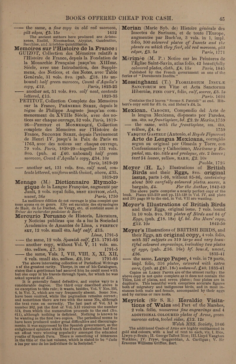  _—— the same, a fine copy in old red morocco, . gilt edges, £5. 15s \ 1652 The ancient authors here produced are Aristo- xenes, Euclid, Nicomachus, Alypius, Gaudentius, Bacchius, and Aristides Quintillianus. Memoires sur l’Histoire de la France: GUIZOT, Collection des Mémoires relatifs a VHistoire de France, depuis la Fondation de la Monarchie Frangaise jusqu’au XIIIme. Siecle, avec une Introduction, des Supplé- mens, des Notices, et des Notes, avec Table Genérale, 31 vols. 8vo. (pub. £18. 18s un- bound) half green morocco, Count d’Aquila’s copy, £12. | Paris, 1823-25 —— another set, 31 vols. 8vo. calf neat, contents lettered, £15. 1823-35 PETITOT, Collection Complete des Memoires sur la France, PREMIERE SERIE, depuis le regne de Philippe Auguste jusqu’au com- mencement du XVIIIe Siécle, avec des no- tices sur chaque ouvrage, 52 vols. Paris, 1819- 26—Petirot et Monmerquk, Collection complete des Memoires sur l’Histoire de France, SECONDE SERIE, depuis ’avénement de Henri IV. jusqu’a la Paix de Paris en “1763, avec des notices sur chaque ouvrage, 79 vols. Paris, 1820-29—together 131 vols. 8vo. (pub. at £40. unbound) half green morocco, Count d’ Aquila’s copy, £34. 10s Paris, 1819-29 —— another set, 131 vols. 8vo. calf neat, con- tents lettered, wniform with Guizot, above, £35. 1819-29 Menage (M.) Dictionnaire Etymolo- gique de la Langue Francoise, angmenté par Jault, 2 vols. royal folio, Best EDITION, cloth, uncut, 36s Paris, 1750 La meilleure édition de cet ouvrage le plus complet que nous ayons en ce genre. Elle est enrichie des etymologies de Huet, de Le Duchat, de Vergy, etc. et contient aussi le Trésor des recherches gauloises de Borel. Mercurio Peruano de Historia, Literatura, Academica de Amantes de Lima, A PERFECT SET, 12 vols. small 4to.-half calf, £15. Lima, 1791-5 ~-— the same, 12 vols. Spanish calf, £15. 1791-95 —— another copy, without Vol. V, 11 vols. sm. _ Ato. vellum, £7. 108 1791-5 -— the same, Vols. I, VI, VII, X, XI, XI, 6 vols. small 4to. vellum, £2. 10s 1791-95 The above interesting collection of Periodical Writings s of the greatest rarity. Thorpe, in one of his Catalogues, states that a gentleman had assured him he could meet with but one copy in his travels through Spain, for which he was asked upwards of £30. It is generally found defective, and copies vary to a considerable degree. The third copy described above is no exception to this rule; it wants, besides, Vol. V Nos. 333, 4, in Vol. X, which are very frequently absent. Some Nos. have been omitted, while the pagination remains correct ; and sometimes there are two with the same No., although the text runs on correctly. The last part of Vol. XI is number 382, yet the first of Vol. XII receives the number 573, from which the numeration proceeds to the end (No. 611), although nothing is deficient. Nothing is known to be wanting in the first two copies, have been produced under great difficulties and discourage- ments; it was suppressed by the Spanish government, as the enlightened opinions which the French Revolution had first set afloat were winning popularity amongst the educated youths of Spanish Peru. There is something cf bitterness in the title of the last volume, which is stated to be ‘‘ dado a luz por uno de los individuos de la Sociedad.”  Merian (Marie Syb. de) Histoire générale des Insectes de Surinam, et de toute l'Europe, augmentée par Buch’oz, 3 vols. in 1, impl. folio, 300 coloured plates of Insects and the plants on which they feed, old red morocco, gilt edges, £5. 5s Paris, 1771 Mérimée (M. P.) Notice sur les Peintures de l’Eglise Saint-Savin, atlas folio, 42 beautifully colowred plates, cloth, £4. 15s Paris, 1845 Published by the French government as one of the Series of ‘‘ Documents Inedits.”’ Messinghami (T.) Frormecium Insut= SANCTORUM seu Vite et Acta Sanctorum Hibernie, FINE copy, folio, calf, scarce, £3. 5s Paris. 1624 Contains the 2 leaves “Sermo S. Patricii” at end. Hib- bert’s copy sold for £3. 6s, and Heber’s £4. 1s. Mexican. Carocur, Compendio del Arte de ~ la lengua Mexicana, dispuesto por Paredes, sm. +to. no frontispiece, bd. £2.28 Mewico,1759 — the same, with the frontispiece, sm. 4to. vellum, £4. 48 1759 Vasquez Gastxvu (Antonio, el Rey de Figueroa) Arte de Lengua Mexicana, corregido segun su original por Olmeda y Torre, con Confessionario y Cathecismo, Mexicano y Es- panol, sm. 4to. title and prologue, etc. 2 leaves ; text 54 leaves, vellum, RARE, £2. 10s Puebla, 1726 Meyer (H. L.) [Illustrations of British Birds and ther Eggs, 8vo. original issue, parts 1-98, without 85-86, containing about 300 carefully coloured plates, scarce, a bargain, £4. For the Author, 1842-49 The above parts comprise a nearly perfect copy of the book. Plates 253-259 and pp. 115-138 in Vol. IV, and plate and 295 page 99 to the end, in Vol. VII are wanting. Meyer’s Illustrations of British Birds and their Eggs, original issue, 7 vols. bound in 10 vols. 8vo. 322 plates of Birds and 84 of Eggs, (pub. £18. 18s) hf. bd. Des Murs’ copy, £12. 10s 1842-50 their Eggs, an original copy, 4 vols. folio, with 327 subjects on 319 larye and very beau- tiful coloured engravings, including tro plates of eggs, (pub. £56. 16s) hf. dow.d, wneut, £36. 1835-41 —— the same, Large Paper, 4 vols. in 78 parts, impl. folio, 316 plates, coloured with extra care, (pub. at £81.18%) unbound, £40. 1835-41 Copies on LARGE Paper are of the utmost rarity: the above copy is not quite complete as it does not contain the Titles, List of plates, and seven plates; four plates are in duplicate. This beautiful work comprises accurate fignres both of migratory and indigenous birds, and in most in- stances both male and female, accompanied by their eggs and by curious or rare nests, . Meyrick (Sir S. R.) Heraldic Visita- tions of Wales and Part ‘of the Marshes, 2 vols. folio, numerous fine engravings and 4 ADDITIONAL COLOURED plates of Arms, green morocco extra, tooled sides, £12. 12s Welsh MSS. Society, 1846 The additional Coats of Arms are highly emblazoned in gold and colours, with a leaf of text to each, viz. I. Rice, Llwyn-y-Brain ; II. George Talbot Rice; III. Lloyd Vaughan Watkins; 1V. Pryse, Goggerddan, A. Cardigan; Y. Sir