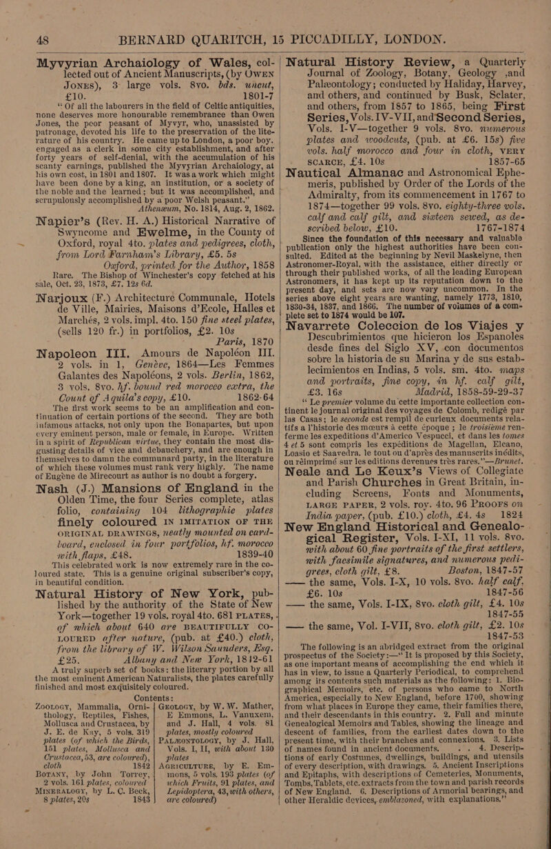   Myvyrian Archaiology of Wales, col- JONES), oe ae 1801-7 ‘Of all the labourers in the field of Celtic antiquities, none deserves more honourable remembrance than Owen Jones, the peor peasant of Myvyr, who, unassisted by patronage, devoted his life to the preservation of the lite- rature of his country. He came up to London, a poor boy. engaged as aclerk in some city establishment, and after forty years of self-denial, with the accumulation of his scanty earnings, published the Myvyrian Archaiology, at his own cost, in 1801 and 1807. It wasa work which might have been done by aking, an institution, or a society of the noble and the learned; but it was accomplished, and scrupulously accomplished by a poor Welsh peasant.” Atheneum, No. 1814, Aug. 2, 1862. Napier’s (Rev. H. A.) Historical Narrative of Swyncome and EHwelme, in the County of Oxford, royal 4to. plates and pedigrees, cloth, from Lord Farnham’s Library, £5. 5s Oaford, printed for the Author, 1858 tare, The Bishop of Winchester’s copy fetched at his sale, Oct, 23, 1873, £7. 12s 6d. Narjoux (F.) Architecture Communale, Hotels de Ville, Mairies, Maisons d’Ecole, Halles et Marchésg, 2 vols. impl. 4to. 150 fine steel plates, (sells 120 fr.) in portfolios, £2. 10s Paris, 1870 Napoleon III. Amours de Napoléon III. 2 vols. in 1, Genéve, 1864—Les Femmes Galantes des Napoléons, 2 vols. Berlin, 1862, 83 yols. 8vo. hf. bound red morocco extra, the Count of Aquila’s copy, £10. 1862-64 The first work seems to be an amplification and con- tinuation of certain portions of the second. They are both infamous attacks, not only upon the Bonapartes, but upon eyery eminent person, male or female, in Europe. Written in a spirit of Republican virtue, they contain the most dis- gusting details of vice and debauchery, and are enough in themselves to damn the communard party, in the literature of which these volumes must rank very highly. The name of Eugene de Mirecourt as author is no doubt a forgery. Nash (J.) Mansions of England in the Olden Time, the four Series complete, atlas folio, containing 104 lithographic plates finely coloured IN 1MITATION OF THE ORIGINAL DRAWINGS, neatly mounted on card- board, enclosed in four portfolios, hf. morocco with flaps, £48. 1839-40 This celebrated work is now extremely rare in the co- loured state. This is a genuine original subscriber's copy, in beautiful condition. Natural History of New York, pub- lished by the authority of the State of New of which about 640 are BEAUTIFULLY CO- LOURED after nature, (pub. at £40.) cloth, trom the library of W. Wilson Saunders, Esq. £25. Albany and New York, 1812-61 A truly superb set of books: the literary portion by all the most eminent American Naturalists, the plates carefully finished and most exquisitely coloured. Contents: ZooLoay, Mammalia, Orni- | Gzotocy, by W. W. Mather, thology, Reptiles, Fishes, E Emmons, L. Vanuxem, Mollusca and Crustacea, by and J. Hall, 4 vols. 81 J. E. de Kay, 5 vols, 319 plates, mostly coloured plates (of which the Birds, | PALMonTOLOoaY, by J. Hall, 151 plates, Mollusca and Vols. I, Il, with about 130 Crustacea, 53, are coloured), plates cloth 1842 | AcricuttuRE, by E. Em- Botany, by John Torrey, mons, 5 vols. 193 plates (of 2 vols. 161 plates, coloured which Fruits, 91 plates, and MINERALOGY, by L. C. Beck, Lepidoptera, 43, with others, 8 plates, 20s 1843 are coloured)   Natural History Review, a Quarterly Journal of Zoology, Botany, Geology ,and Palzontology; conducted by Haliday, Harvey, and others, and continued by Busk, Sclater, and others, from 1857 to 1865, being First Series, Vols. 1V-VII, andSecond Series, Vols. I-V—together 9 vols. 8vo. nwmerous plates and woodcuts, (pub. at £6. 15s) five vols. half morocco and fou in cloth, VERY SCARCE, £4. 10s 1857-65 Nautical Almanac and Astronomical Ephe- meris, published by Order of the Lords of the Admiralty, from its commencement in 1767 to 1874—together 99 vols. 8vo. eighty-three vols. calf and calf gilt, and sixteen sewed, as de- scribed below, £10. 1767-1874 Since the foundation of this necessary and valuable publication only the highest authorities have been con- sulted. Edited at the beginning by Nevil Maskeiyne, then Astronomer-Royal, with the assistance, either directly or through their published works, of all the leading European Astronomers, it has kept up its reputation down to the present day, and sets are now vary uncommon. In the series above eight years are wanting, namely 1773, 1810, 1830-34, 1837, and 1866. The number of volumes of a com- plete set to 1874 would be 107. Navarrete Coleccion de los Viajes y Descubrimientos que hicieron los Espanoles desde fines del Siglo XV, con documentos sobre la historia de su Marina y de sus estab- lecimientos en Indias, 5 vols. sm. 4to. maps and portraits, fine copy, in hf. calf gilt, £3. 16s Madrid, 1858-59-29-37 “ Le premier volume du cette importante collection con- tinent le journal original des voyages de Colomb, redigé par las Casas; le seconde est rempil de curieux documents rela- tifs a ’historie des mceurs a cette ¢poque ; le troisieme ren- ferme les expeditions d’Americo Vespucci, et dans les tomes 4 et.5 sont compris les expéditions de Magellan, Elcano, Loasio et Saavedra. le tout ou d’apres des manuscrits inédits, ouréimprimé sur les editions devenues tres rares.”— Brunet. Neale and Le Keux’s Views of Collegiate and Parish Churches in Great Britain, in- cluding Screens, Fonts and Monuments, LARGE PAPER, 2 vols. roy. 4to. 96 PROOFS on India paper, (pub. £10.) cloth, £4. 4s 1824 New England Historical and Genealo- . gical Register, Vols. I-XI, 11 vols. 8vo. with about 60 fine portraits of the first settlers, with facsimile signatures, and numerous pedi- grees, cloth gilt, £8. Boston, 1847-57 —~— the same, Vols. I-X, 10 vols. 8vo. half calf, £6. 10s 1847-56 —— the same, Vols. I-IX, 8vo. cloth gilt, £4. 10s 1847-55 —— the same, Vol. I-VII, 8vo. cloth gilt, £2. 10s 1847-53 The following is an abridged extract from the original prospectus of the Society :—‘ It is proposed by this Society, as one important means of accomplishing the end which it has in view, to issue a Quarterly Periodical, to comprehend among its contents such materials as the following: 1. Bio- graphical Memoirs, etc. of persons who eame to North America, especially to New England, before 1700, showing from what places in Europe they came, their families there, and their descendants in this country. 2. Full and minute Genealogical Memoirs and Tables, showing the lineage and descent of families, from the earliest dates down to the present time, with their branches and connexions. 3. Lists of names found in ancient documents. 4. Descrip- tions of early Costumes, dwellings, buildings, and utensils of every description, with drawings. 5. Ancient Inscriptions and Epitaphs, with descriptions of Cemeteries, Monuments, Tombs, Tablets, etc. extracts from the town and parish records of New England. 6. Descriptions of Armorial bearings, and other Heraldic devices,. emblazoned, with explanations,”’     