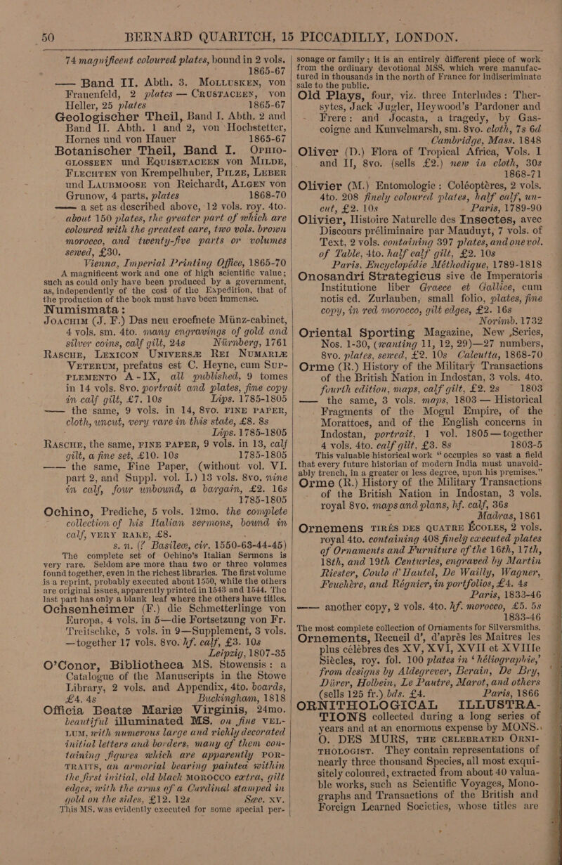  74 magnificent coloured plates, bound in 2 vols. 1865-67 — Band II. Abth. 3. Mo.vivusren, von Frauenfeld, 2 plates — CRUSTACEEN, von Heller, 25 plates 1865-67 Geologischer Theil, Band J. Abth. 2 and Band II. Abth. | and 2, von ‘Hochstetter, Hornes und von Hauer 1865-67 Botanischer Theil, Band I. Oputo- GLOSSEEN und EQuisETACEEN yon MILDpE, FLecuTeN yon Krempelhuber, Pirze, LuBer und LAuBMoosE von Reichardt, ALGEN von Grunow, 4 parts, plates 1868-70 —— aset as described above, 12 vols. roy. 4to. about 150 plates, the greater part of which are coloured with the greatest care, two vols. brown morocco, and twenty-five parts or volumes sewed, £30. Vienna, Imperial Printing Office, 1865-70 A magnificent work and one of high scientific value; such as could only have been produced by a government, as, independently of the cost of the Eapedition, that of the production of the book must have been immense. Numismata : Joacuim (J. F.) Das neu eroefnete Miinz-cabinet, 4 vols. sm. 4to. many engravings of gold and silver coins, calf gilt, 24s Niivnberg, 1761 Rascue, Lexicon Univers@ Rer Numaria VeTerum, prefatus est C. Heyne, cum Sup- PLEMENTO A-IX, all published, 9 tomes in 14 vols. 8vo. portrait and plates, fine copy in calf gilt, £7. 10s Ins. 1785-1805 —— the same, 9 vols. in 14, 8vo. FINE PAPER, cloth, uncut, very rare in this state, £8. 8s Lips. 1785-1805 Rascue, the same, FINE PAPER, 9 vols. in 13, calf gilt, w fine set, £10. 10s 1785-1805 —— the same, Fine Paper, (without vol. VI. part 2,and Suppl. vol. I.) 13 vols. 8vo, nine in calf, four wnbound, a bargain, £2. 16s 1785-1805 Ochino, Prediche, 5 vols. 12mo. the complete collection of his Italian sermons, bound im calf, VERY RAKE, £8. s. n. (% Basilew, civ. 1550-63-44-45) The complete set of Ochino’s Italian Sermons is very rare, Seldom ape more thau two or three volumes found together, even in the richest libraries. The first volume is a reprint, probably executed about 1550, while the others are original issues, apparently printed in 1543 and 1544. The last part has only a blank leaf where the others have titles. Ochsenheimer (F.) die Schmetterlinge von Europa, 4 vols, in 5—die Fortsetazung von Fr. Treitschke, 5 vols. in 9—Supplement, 35 vols. —together 17 vols. 8vo. hf. calf, £3. 108 Leipzig, 1807-35 O’Conor, Bibliotheca MS. Stowensis: a Catalogue of the Manuscripts in the Stowe Library, 2 vols, and Appendix, 4to. boards, £4, As Buckingham, 1818 Officia Beatee Marise Virginis, 24mo. beautiful illuminated MS, on fine VEL- Lum, with numerous large and richly decorated initial letters and borders, many of them con- taining figures which are apparently POR- TRAITS, an armorial bearing paintea within the first initial, old black MOROCCO extra, gilt edges, with the arms of a Cardinal stamped in gold on the sides, £12. 128 S@e. Xv. This MS, was evidently executed for some special per-   sonage or family; itis an entirely different piece of work from the ordinary devotional MSS. which were manufac- tured in thousands in the north of France for indiscriminate sale to the public. ; Old Plays, four, viz. three Interludes : Ther- sytes, Jack Jugler, Heywood’s Pardoner and - Frere: and Jocasta, a tragedy, by Gas- coigne and Kunvelmarsh, sm. 8vo. cloth, 7s 6d Cambridge, Mass. 1848 Oliver (D.) Flora of Tropical Africa, Vols. 1 and IJ, 8vo. (sells £2.) new in cloth, 30s 1868-71 Olivier (M.) Entomologie : Coléoptéres, 2 vols. Ato. 208 finely coloured plates, half calf, un- cut, £2. 10s . Paris, 1789-90 Olivier, Histoire Naturelle des Insectes, avec Discours préliminaire par Mauduyt, 7 vols. of Text, 2 vols. containing 397 plates, and onévol. of Table, 4to. half calf gilt, £2. 10s Paris, Encyclopédie Méthodique, 1789-1818 Onosandri Strategicus sive de Imperaioris Institutione liber Graece et Gallice, cum notis ed. Zurlauben, small folio, plates, fine copy, in red morocco, gilt edges, £2. 16s Novimb. 1732 Oriental Sporting Magazine, New (Series, Nos. 1-30, (wanting 11, 12, 29)—27 numbers, 8vo. plates, sewed, £2.10s Calcutta, 1868-70 Orme (R.) History of the Military Transactions of the British Nation in Indostan, 3 vols. 4to. fourth edition, maps, calf gilt, £2. 2s 1803 —— the same, 3 vols. maps, 1803 — Historical Fragments of the Mogul Empire, of the Morattoes, and of the English concerns in Indostan, portrait, 1 vol. 1805— together 4 vols. 4to. calf gilt, £3. 8s 1803-5 This valuable historical work “ oceupies so vast a field that every future historian of modern India must unavoid- ably trench, in a greater or less degree, upon his premises.” Orme (R.) History of the Military Transactions of the British Nation in Indostan, 3 vols. royal 8yo. maps and plans, hf. calf, 36s : Madras, 1861 Ornemens TIRES DES QUATRE EcorEs, 2 vols. royal 4to, containing 408 finely executed plates af Ornaments and Furniture of the 16th, 17th, 18th, and 19th Centuries, engraved by Martin Riester, Coulo d' Hautel, De Wailly, Wagner, Feuchére, and Régnier, in portfolios, £4. 4s — Paris, 1833-46 -—-— another copy, 2 vols. 4to. hf. morocco, £5. 5s 1833-46 The most complete collection of Ornaments for Silversmiths, Ornements, Recueil d’, d’aprés les Maitres les plus célébres des XV, XVI, XVII et XVITIe Siécles, roy. fol. 100 plates in ‘ héliographie,’ from designs by Aldegrever, Berain, De Bry, Diirer, Holbein, Le Pautre, Marot, and others (sells 125 fr.) dds. £4. Paris, 1866 ORNITHOLOGICAL ILGLUSTRA- TIONS collected during a long series of years and at an enormous expense by MONS., O. DES MURS, THE CELEBRATED ORNI- THOLOGIST. They contain representations of nearly three thousand Species, all most exqui- sitely coloured, extracted from about 40 valua- ble works, such as Scientific Voyages, Mono- graphs and Transactions of the British and Foreign Learned Societies, whose titles are   