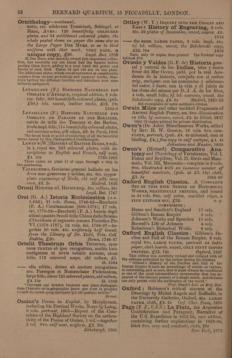  Ornithology—contiuued, __ . notis, etc. ediderunt Temminck, Schlegel, et Haan, Aves: 120 beautifully coLOURED plates, and 34 additional coloured plates, the nhole pasted down on paper the same size as the Large Paper Des Murs, so as to bind uniform with that work, VERY RARE, Q unique copy, £20. Lugd. Bat. 1850 M. Des Murs, who recently owned this important collec- tion, has carefully cut out about half the figures before pasting them down, adding in a neat hand the genus and family of each Bird. Plates 54 and 54d are on one plate. The additional plates, which are all extracted at considerable expense from various periodicals and separate works, illus- trate farther the different families and introduce new ones hitherto unfigured. OISEAUX D’ AFRIQUE, Original edition, 6 vols. £60.) bds. wneut, leather backs, £12, 12s 1805-3 LEVAILLANT (F.) Historrr NATURELLE DES OIsbAUX DE PaRADIS ET DES ROLLERS, suivie de celle des Toucans et des Barbus, 2vols.impl. folivo,114 beautifully coloured plates, The finest book in point of colouring, of all the beautiful works issued by this distinguished Ornithologist. Lrwin’s (W.) History of Britisu Brrps,8 vols. in 4, royal 4to. 323 coloured plates, with de- scriptions im English and French, calf neat, £4. 10s 1795-1801 There exists no plate 15 of eggs, through &amp; skip in the numbering. VALDECEBRO, Govierno general hallado en las Aves mas generosas y nobles, sm. 4to. copper plate engravings of Birds, old calf gilt, very vare, £2. 2s Madrid, 1836 Orosii Historiae ed. Havercamp, 4to. vellum, 36s Lugd. Bat. 1767 Orsi (G. A.) Istoria Ecclesiastica (a.v. 1-656), 21 vols. Roma, 1746-62—Becchetti (F. A.) Continuazione (600-1378), 17 vols. ivi, 1770-88—Becchetti (F. A.) Istoria degli ultimi quattro Secoli della Chiesa dallo Scisma d’Occidente al regnante sommo Pontefice Pio VI (1878-1787), 12 vols. ivi. 1788-97—to- gether 50 vols. 4to. uniformly half bound, from the Library of Dr. Todd, Trin. Coll. Dublin, £20. Roma, 1746-97 Ortelii Theatrum Orbis Terrarum, opus nunc TERTIO ab ipso recognitum, multis locis castigatum et novis tabulis auctum, stout folio, 112 coloured maps, old vellum, £5. ab. 1584 —— alia editio, denuo ab auctore recognitum acc. Parergon et Nomenclator Ptolemaicus, large folio, above 125 coloured plates, old vellum, £4.10s ab. 1592 dans l’histoire dela géographie parce que c’est le premier recueil de cartes geographiques qui ait quelque mérite.” Brunet. Ogssian’s Poems in Luglish, by Macpherson, including his Poetical Works, Notes by Laing, 2 vols. portrait, 1805—Report of the Com- mittee of the Highland Society on the authen- ticity of the Poems of Ossian, 1 vol.—together 3. vol 8yvo. calf neat, uniform, £2. 10s . Edinburgh, 1805  Ottley (W. Y.) Inquiry 1nrTo THE ORIGIN AND Karty History of Engraving, 2 vols. 4to. 22 plates of facsimiles, wncut, scarce, £8. —— the same, LARGE PAPER, 2 vols. impl. 4to. hf. bd. vellum, uncut, the Sobolewski copy, £22. 10s 1816 . Rare, only 50 copies thus printed The Perkins’ copy fetched £32, E Oviedo y Valdes (G. F. de) Historia gene- ral y natural de las Indias, islas y tierra firme del Mar Ocean, publ. por la real Aca- demia de la historia, cotejada con el codice orig., enriquec. con las enmiendas y adiciones del autor, ¢é ilustr. con la vida y el juicio de las obras del mismo por D. J. A. de los Rios, 4 vols. small folio, hf. bd. morocco, uncut, the Sobolewski copy, £6. 6s Madrid, 1851-55 Bel exemplaire de‘cette meilleure Gdition. Ancient English Poetry, sm. 8vo. illumination on title, hf. morocco, wncut, £2. 2s Edinb. 1837 Only 32 copies printed for private distribution. Owen’s (Dr. John) Miscellaneous Works, edited by Rev. H. W. Goorp, 16 vols. 8vo. com- PLETE, portrait, (pub. £4. 4s unbound, cost ot binding, £4.) fine copy in calf antique, £4. 48 Johnstone and Hunter, 1850 Owen’s (Richard) Comparative Ana- tomy and Physiology of Vertebrates; Vol. I. Fishes and Reptiles; Vol. II, Birds and Mam- mals; Vol. II, Mammals—complete in 8 vols. 8vo. illustrated with an immense number of beautiful woodcuts, (pub. at £3. 16s) cloth, £3.38 1866-68 Oxford English Classics. A Compiere SET OF THIS FINE SERIES OF HISTORICAL WoORKS, BEAUTIFULLY PRINTED, and bound in 44 vols. 8vo. calf extra, marbled edges, A FINE UNIFORM SET, £32. Vv. Ye COMPRISING : Hume and Smollett’s England 13 vols, Gibbon’s Roman Empire 8'yols,. * Johnson’s Works and Speeches 11 vols. Boswell’s Life of Johnson 4 vols. Robertson’s Historical Works 8 vols. ~ Oxford English Classics: Gibbon’s De- cline and Fall of the Roman Empire, 8 vols. royal 8vo. LARGE PAPER, portrait on india paper, cloth boards, uncut, ONLY FIFTY COPIES PRINTED, £15. 15s Oxford, 1827 This edition was carefully revised and collated with all the editions published by the author during his lifetime. ‘‘Gibbon's History of the Decline and Fall of the Roman Empire is such an assemblage of merits so various, so interesting, and so rare, that it must always be considered as one of the most extraordinary monuments that has ap- peared of the literary powers of asingle mind; anditsfame can .only perish with the civilization of the world.” ; ‘ Prof. Smyth's Lect. on Mod. Hist. Oxford: Robinson’s critical account of the Drawings by Michel Angelo and Raffaello, in the University Galleries, Oxford, 4to. LARGE PAPER, cloth, £2.2s Oxf. Clar. Press, 1870 Page (I. J., U.S.N.) La Plata, the Argentine Confederation and Paraguay, Narrative of the U.S. Expedition in 1853-56, new edition, containing further explorations in 1859-60, thick 8yo0. map and woodeuts, cloth, 25s   
