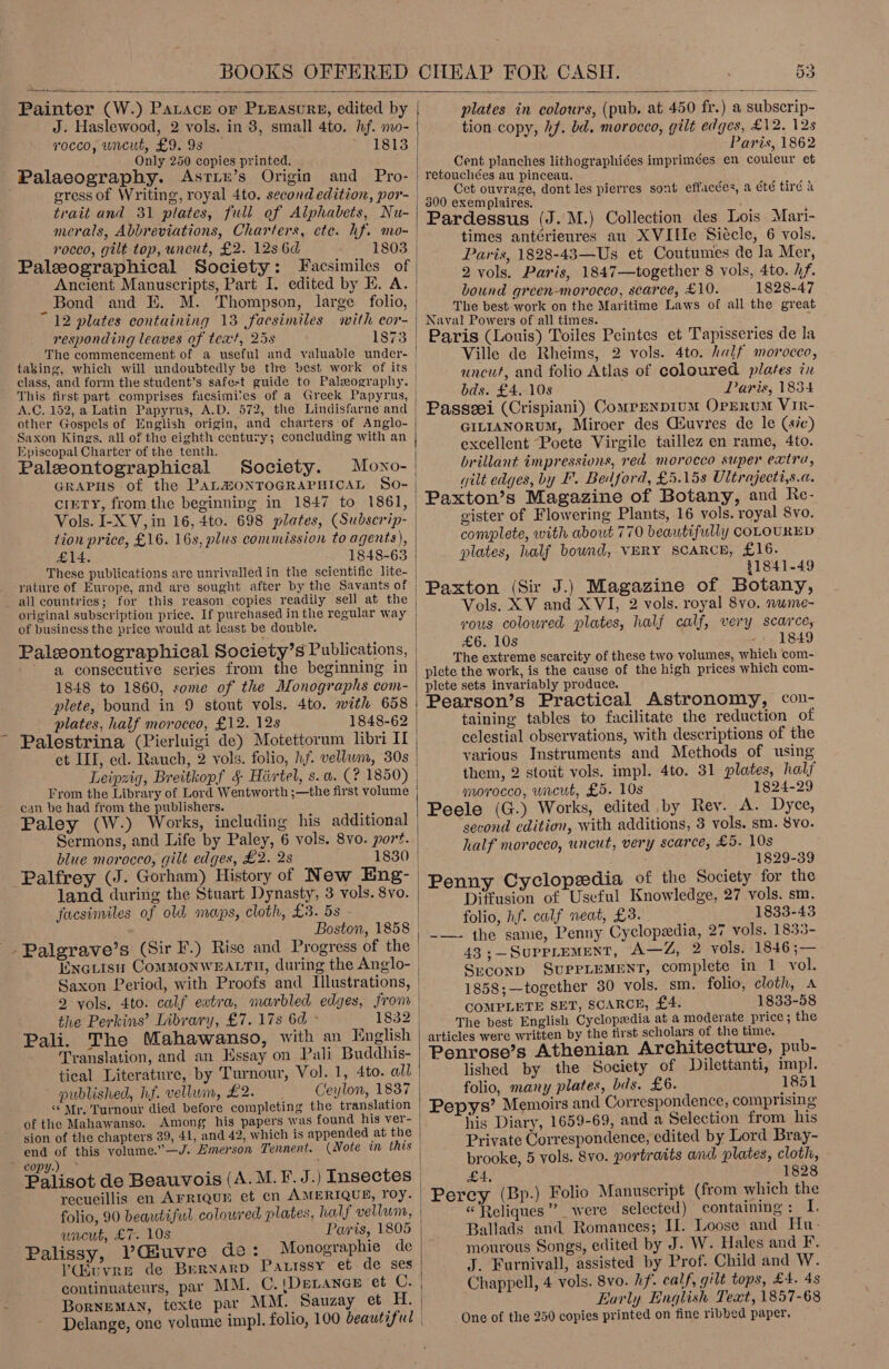 &amp; BOOKS OFFERED  53 CHEAP FOR CASH.  Painter (W.) PaLace or PLEascre, edited by J. Haslewood, 2 vols. in 3, small 4to. hf. mo- rocco, uncut, £9. 9s — 1813 Only 250 copies printed. trait and 31 plates, full of Alphabets, Nu- merals, Abbreviations, Charters, ete. hf. mo- roceo, gilt top, uncut, £2. 12s 6d 1803 Ancient Manuscripts, Part I. edited by IH. A. _Bond and E. M. Thompson, large folio, 12 plates containing 13 facsimiles with cor- responding leaves of text, 25s 1873 The commencement of taking, which will undoubtedly be the best work of its This first part comprises facsimites of a Greek Papyrus, A.C. 152, a Latin Papyrus, A.D. 572, the Lindisfarne and other Gospels of English origin, and charters of Anglo- Saxon Kings. all of the eighth century; concluding with an Episcopal Charter of the tenth. Paleontographical Society. GRAPHS of the PALZMONTOGRAPHICAL £14. 1848-63 yature of Europe, and are sought after by the Savants of all countries; for this reason copies readily sell at the original subscription price. If purchased in the regular way of business the price would at least be double. a consecutive series from the beginning in 1848 to 1860, some of the Monographs com- plete, bound in 9 stout vols. 4to. with 658 plates, half morocco, £12. 12s 1848-62 ~ Palestrina (Pierluigi de) Motettorum libri I et II, ed. Rauch, 2 vols. folio, hf. vellum, 30s From the Library of Lord Wentworth ;—the first volume can be had from the publishers. Sermons, and Life by Paley, 6 vols. 8vo. port. blue morocco, gilt edges, £2. 2s 1830 land. during the Stuart Dynasty, 3 vols. 8vo. facsimiles of old maps, cloth, £3. 5s - Boston, 1858 - Palgrave’s (Sir F.) Rise and Progress of the Enciisu ComMMONWEALTH, during the Anglo- Saxon Period, with Proofs and Illustrations, 2 vols, 4to. calf extra, marbled edges, from the Perkins’ Library, £7. 17s 6d ° Pali. The Mahawanso, with an English Translation, and an Essay on Pali Buddhis- tical Literature, by Turnour, Vol. 1, 4to. all published, hf. vellum, £2. . Ceylon, 1837 “Mr. Turnour died before completing the translation sion of the chapters 39, 41, and 42, which is appended at the end of this volume.”—J. Emerson Tennent. copy.) Palisot de Beauvois (A. M.F. J.) Insectes folio, wacut, £7. 10s Paris, 1805 Palissy, Vduvre de: Monographie de Vdsuvre de Bernard PatLrssy et de ses continuateurs, par MM. C.{DeLanep et C. Borneman, texte par MM. Sauzay et H. Delange, one volume impl. folio, 100 beautiful   plates in colours, (pub. at 450 fr.) a subscrip- tion copy, hf. bd. morocco, gilt edges, £12. 12s Paris, 1862 Cent planches lithographiées imprimées en couleur et retouchées au pinceau. Cet ouvrage, dont les pierres sont effacées, a été tird a Pardessus (J. M.) Collection des Lois Mari- times ant¢érieures au XVIIIe Siécle, 6 vols. Paris, 1828-43—Us et Coutumes de la Mer, 2 vols. Paris, 1847—together 8 vols, 4to. /f. bound grcen-morocco, scarce, £10. 1828-47 The best work on the Maritime Laws of all the great Naval Powers of all times. ; Paris (Louis) Toiles Peintes et Tapisseries de la Ville de Rheims, 2 vols. 4to. half morocco, uncut, and folio Atlas of coloured plates in bds. £4.-10s Paris, 1834 Passeei (Crispiani) ComrenpiuM OpgruM Vir- GILIANORUM, Miroer des Giuvres de le (se) excellent Poete Virgile taillez en rame, 4to. brillant impressions, red morocco super extra, wilt edges, by I. Bedford, £5.15s Ultrajecti,s.a. Paxton’s Magazine of Botany, and Re- gister of Flowering Plants, 16 vols. royal 8vo. complete, with about 770 beautifully COLOURED plates, half bound, VERY SCARCE, £16. 81841-49 Paxton (Sir J.) Magazine of Botany, Vols. XV and XVI, 2 vols. royal 8vo. wume- rous coloured plates, half calf, very scarce, £6. 10s . or, 1849 ‘The extreme scarcity of these two volumes, which com- plete the work, is the cause of the high prices which com- plete sets invariably produce. Pearson’s Practical Astronomy, con- taining tables to facilitate the reduction of celestial observations, with descriptions of the various Instruments and Methods of using them, 2 stout vols. impl. 4to. 31 plates, half morocco, uncut, £5. 10s 1824-29 Peele (G.) Works, edited by Rey. A. Dyce, second edition, with additions, 3 vols. sm. 8vo. half morocco, uncut, very scarce, £5. 10s 1829-39 Penny Cyclopedia of the Society for the Diffusion of Useful Knowledge, 27 vols. sm. folio, hf. calf neat, £3. . 1833-43 -—— the same, Penny Cyclopedia, 27 vols. 1833- 43 ;—SuppLemMeNT, A—Z, 2 vols. 1846 ;— Second SUPPLEMENT, complete in 1 vol. 1858;—together 30 vols. sm. folio, cloth, A COMPLETE SET, SCARCE, £4. 1833-58 The best English Cyclopedia at a moderate price; the articles were written by the first scholars of the time. Penrose’s Athenian Architecture, pub- lished by the Society of Dilettanti, impl. folio, many plates, bis. £6. 1851 Pepys’ Memoirs and Correspondence, comprising his Diary, 1659-69, and a Selection from his Private Correspondence, edited by Lord Bray- brooke, 5 vols. 8vo. portraits and, plates, cloth, £4, 1828 Percy (Bp.) Folio Manuscript (from which the «“Reliques” were selected) containing: I. Ballads and Romances; IJ. Loose and Hu- mourous Songs, edited by J. W. Hales and F. J. Furnivall, assisted by Prof. Child and W. Chappell, 4 vols. 8vo. hf. calf, gilt tops, £4. As Early English Text, 1857-68 One of the 250 copies printed on fine ribbed paper.