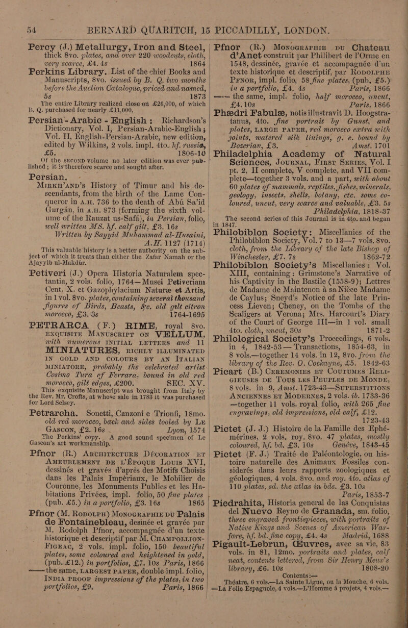  thick 8vo. plates, and over 220 woodcuts, cloth, very scarce, £4. 4s 1864 Perkins Library. List of the chief Books and Manuscripts, 8vo. issued by B. Q. two months before the Auction Catalogue, priced and named, 5s 1873 ‘the entire Library realized close on £26,000, of which B. Q. purchased for nearly £11,000. Persian - Arabic - English: Richardson’s Dictionary, Vol. I, Persian-Arabic-English ; Vol. I, English-Persian-Arabic, new edition, edited by Wilkins, 2 vols. impl. 4to.. hf. russia, £5. 1806-10 lished ; it is therefore scarce and sought after. Persian. Mirkw’ann’s History of Timur and his de- scendants, from the birth of the Lame Con- queror in A.1. 736 to the death of Abia Sa’id Gurgan, in a.u. 873 (forming the sixth vol- ume of the Rauzat us-Safa), in Persian, folio, well written MS. hf. calf gilt, £3. 16s Written by Sayyid Muhammad al-Husaini, A.H. 1127 (1714) _ . This valuable ‘history is a better authority on the sub- ject of which it treats than either the Zafar Namah or the Ajayyib ul-Makdar, Petiveri (J.) Opera Historia Naturalem spec- Cent. X. et Gazophylacium Nature et Artis, in 1 vol. 8vo. plates, containing several thousand Jigures of Birds, Beasts, &amp;c. old gilt citron morocco, £3. 3s 1764-1695 PETRARCA (F.) RIME, royal 8vo. EXQUISITE Manuscript on VELLUM, with numerous INITIAL LETTERS and 11 MINIATURES, ricury 11LumMInaTED IN GOLD AND COLOURS BY AN ITALIAN Cosimo Tura of Ferrara, bound in old red morocco, gilt edges, £200. SEC. XV. This exquisite Manuscript was brought from Italy by the Rev. Mr. Crofts, at whose sale in 1783 it was purchased for Lord Selsey. Petrarcha. old red morocco, back and sides tooled by Lr Gascon, £2. 16s - Lyon, 1574 The Perkins’ copy. &lt;A good sound specimen of Le Gascon’s art workmanship. Pfhor (R.) ArcuirEecturRE DfcoraTION ET AMEUBLEMENT DE LEPoquE Louis XVI, dessinés et gravés d’aprés des Motifs Choisis dans les Palais Impériaux, le Mobilier de Couronne, les Monnments Publics et les Ha- bitations Privées, impl. folio, 50 fine plates (pub. £5.) in a portfolio, £3. 16s 1865 Pfnor (M. Ropotrn) Monoerapuie bu Palais de Fontainebleau, desinée et grayée par M. Rodolph Pfnor, accompagnée d’un texte historique et descriptif par M. CHampoLiion- FicgEAc, 2-vols. impl. folio, 150 beautiful plates, some coloured and heightened in gold, (pub. £12.) in portfolios, £7. 10s Paris, 1866 ~—— the same, LARGEST PAPER, double impl. folio, INDIA PROOF impressions of the plates, in two portfolios, £9. —  Pfnor (R.) Monograrnis pu Chateau d’Anet construit par Philibert de ’Orme en texte historique et descriptif, par RopoLPHE Pryor, impl. folio, 58 fine plates, (pub. £5.) in a portfolio, £4. 4s Paris, 1866 —-~ the same, impl. folio, half morocco, uncut, $34.108 Paris, 1866 Pheedri Fabule, notisillustravit D. Hoogstra- tanus, 4to. jfine portrait by Gunst, and plates, LARGE PAPER, red morocco extra with joints, watered silk linings, g. e. bound by Bozerian, £3. - Amst. 1701 Philadelphia Academy of Natural Sciences, Journa, First Serins, Vol. I pt. 2, IL complete, V complete, and VII com- plete—together 3 vols. and a part, with about 60 plates of mammals, reptiles, fishes, minerals, geology, insects, shells, botany, ete. some co- loured, uncut, very scarce and valuable, £3. 5s Philadelphia, 1818-37 s ire second series of this Journal is in 4to. and began Philobiblon. Society: Miscellanics of the Philobiblon Society, Vol. 7 to 13—7 vols. 8vo. cloth, from the Library of the late Bishop of Winchester, £7. 7s 1862-72 Philobiblon Society’s Miscellanies: Vol. XIII, containing: Grimstone’s Narrative of his Captivity in the Bastile (1558-9); Lettres de Madame de Maintenon a sa Niece Madame de Caylus; Sneyd’s Notice of the late Prin- cess Lieven; Cheney, on the Tombs of the Scaligers at Verona; Mrs. Harcourt’s Diary of the Court of George IfI—in 1 vol. small - 4to. cloth, uncut, 30s 1871-2 Philological Society’s Proceedings, 6 vols. in 4, 1842-53— Transactions, 1854-63, in 8 vols.—together 14 vols. in 12, 8vo. from the library of the Rev. O. Cockayne, £5. 1842-63 Picart (B.) Ceremonies et Courumes ReEtt- GIEUSES DE Tous Les PEUPLES DE MONDE, Svols. in 9, Amst. 1723-43—SUPERSTITIONS ANCIENNES ET MODERNES, 2 vols. 7b. 1733-36 —together 11 vols. royal folio, mith 265 fine engravings, old impressions, old calf, £12. 1723-43 Pictet (J. J.) Histoire de la Famille des Ephé- mérines, 2 vols. roy. 8vo. 47 plates, mostly colowred, hf. bd. £3. 10s Genéve, 1843-45 Pictet (F. J.) Traité de Paléontologie, ou his- toire naturelle des Animaux Fossiles con- géologiques, 4 vols. 8vo. and roy. 4to. atlas of 110 plates, sd. the atlas im bds. £3. 10s s Paris, 1853-7 Piedrahita, Historia general de las Conquistas three engraved frontispieces, with portraits of Native Kings and Scenes of American War- fare, hf. bd. fine copy, £4. 4s Madrid, 1688 Pigault-Lebrun, Giuvres, avec sa vie, 83 vols. in 81, 12mo. portraits and plates, calf neat, contents lettered, from Sir Henry Meua’s library, £6. 10s 1808-20 - Contents :— Théatre, 6 vols.—La Sainte Ligue, ou la Mouche, 6 vols. —La Folie Espagnole,4 vols —L’ Homme 4 projets, 4 vols,—  SS SS EE EE eee 