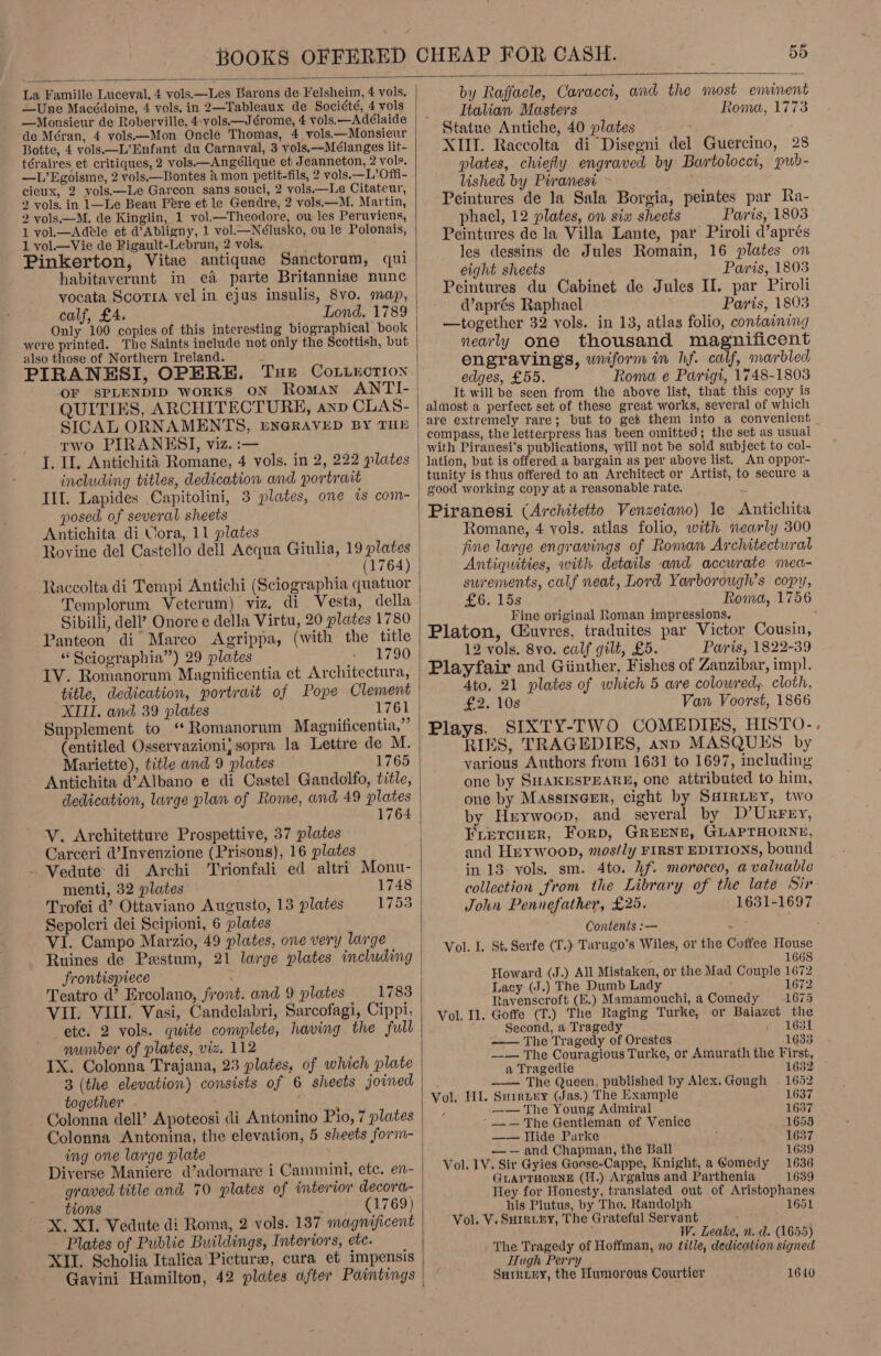 58  La Famille Luceval, 4 vols.—Les Barons de Felsheim, 4 vols. —Une Macédoine, 4 vols. in 2—Tableaux de Société, 4 vols —Monsieur de Roberville, 4:vols.—Jérome, 4 vols.—Adélaide de Méran, 4 yols—Mon Oncle Thomas, 4 vols.—Monsieur Botte, 4 vols—L’Enfant du Carnaval, 3 vols.—Mélanges lit- téraires et critiques, 2 vols.—Angélique et Jeanneton, 2 vols. —L’Egoisme, 2 vols—Bontes &amp; mon petit-fils, 2 vols.—L’Offi- cieux, 2 vols.—Le Garcon sans souci, 2 vols.—Le Citateur, 2 vols. in 1—Le Beau Pere et le Gendre, 2 vols.—M. Martin, 2 vols.—M. de Kinglin, 1 vol—Theodore, ou les Peruviens, 1 vol.—Adele et d’Abligny, 1 vol.—Nélusko, ou le Polonais, 1 vol.—Vie de Pigault-Lebrun, 2 vols. , Pinkerton, Vitae antiquae Sanctorum, qui habitaverunt in e&amp; parte Britanniae nunc vocata Scorra vel in ejus insulis, 8vo. map, calf, £4. Lond. 1789 Only 100 copies of this interesting biographical book were printed. The Saints include not only the Scottish, but also those of Northern Ireland. OF SPLENDID worKsS ON Roman ANTI- QUITIES, ARCHITECTURE, anp CLAS- SICAL ORNAMENTS, ENGRAVED BY THE two PIRANKSI, viz. :— J. Il. Antichita Romane, 4 vols. in 2, 222 plates including titles, dedication and portrait Ill. Lapides .Capitolini, 3 plates, one ts com- posed of several sheets Antichita di Vora, 11 plates Rovine del Castello dell Acqua Giulia, 19 plates (1764) Raccolta di Tempi Antichi (Sciographia quatuor Templorum Veterum) viz, di Vesta, della Sibilli, dell’ Onore e della Virtu, 20 plates 1780 Panteon di Marco Agrippa, (with the title “ Sciographia”) 29 plates 1790 IV. Romanorum Magnificentia et Architectura, title, dedication, portrait of Pope Clement XITI. and 39 plates Supplement to ‘* Romanorum Magnificentia,” (entitled Osservazioni; sopra la Lettre de M. Mariette), title and 9 plates 1765 Antichita d’Albano e di Castel Gandolfo, title, dedication, large plan of Rome, and 49 plates Vv. Architetture Prospettive, 37 plates Carceri d’Invenzione (Prisons), 16 plates - Vedute di Archi Trionfali ed altri Monu- menti, 32 plates 1748 Trofei d’ Ottaviano Augusto, 13 plates 1753 Sepolcri dei Scipioni, 6 plates VI. Campo Marzio, 49 plates, one very large Ruines de Pestum, 21 large plates including frontispiece Teatro d’ Ercolano, front. and 9 plates 1783 VII. VIII. Vasi, Candelabri, Sarcofagi, Cippi, etc. 2 vols. quite complete, having the full number of plates, viz. 112 . IX. Colonna Trajana, 23 plates, of which plate 3 (the elevation) consists of 6 sheets joined together Colonna dell’ Apoteosi di Antonino Pio, 7 plates ing one large plate Diverse Maniere d’adornare i Cammini, etc. en- graved title and 70 plates of interior decora- tions (1769) X. XI. Vedute di Roma, 2 vols. 137 magnificent Plates of Public Buildings, Interiors, ete. XII. Scholia Italica Picture, cura et impensis Gavini Hamilton, 42 pldtes after Paintings  by Raffaele, Caraccit, and the most eminent Italian Masters Roma, 1773 Statue Antiche, 40 plates XIIT. Raccolta di Disegni del Guercino, 28 plates, chiefly engraved by Bartolocci, pub- — lished by Piranesi Peintures de la Sala Borgia, peintes par Ra- phael, 12 plates, on sia sheets Paris, 1803 Peintures de la Villa Lante, par Piroli d’aprés les dessins de Jules Romain, 16 plates on eight sheets — Paris, 1803 Peintures du Cabinet de Jules II. par Piroli Waprés Raphael Paris, 1803 —together 32 vols. in 13, atlas folio, containing nearly one thousand magnificent engravings, wniform in hf. calf, marbled edges, £55. Roma e Parigt, 1748-1803 It will be seen from the above list, that this copy is almost a perfect set of these great works, several of which are extremely rare; but to get them into a convenient with Piranesi's publications, will not be sold subject to col- lation, but is offered a bargain as per above list. An oppor- tunity is thus offered to an Architect or Artist, to secure a Piranesi (Architetto Venzeiano) le &lt;Antichita Romane, 4 vols. atlas folio, with nearly 300 fine large engravings of Roman Architectural Antiquities, with details and accurate mea- surements, calf neat, Lord Yarborough’s copy, £6. 15s Roma, 1756 Fine original Roman impressions. Platon, Ciuvres, traduites par Victor Cousin, 12 vols. 8vo. calf gilt, £5. Paris, 1822-39 Ato. 21 plates of which 5 are colowred, cloth, £2. 108 Van Voorst, 1866 Plays. SIXTY-TWO COMEDIES, HISTO- RIES, TRAGEDIES, anp MASQUES by various Authors from 1631 to 1697, including one by SHAKESPEARE, one attributed to him, one by Massincer, eight by Sarriey, two by Hrywoop, and several by D’UrFery, FLetcunr, Forp, GREENE, GLAPTHORNE, and Heywoop, mostly FIRST EDITIONS, bound in 13 vols. sm. 4to. hf. morocco, a valuable collection from the Library of the late Sir John Pennefather, £25. 1631-1697 Contents :— Vol. L. St. Serfe (T.) Tarugo’s Wiles, or the Coffee House 1668 Howard (J.) All Mistaken, or the Mad Couple 1672 Lacy (J.) The Dumb Lady 1672 Ravenscroft (E.) Mamamouchi, a Comedy 1675  Vol. Il. Goffe (T.) The Raging Turke, or Baiazet the Second, a Tragedy 1631 -— The Tragedy of Orestes 16383 —— The Couragious Turke, or Amurath the First, a Tragedie 1632 — The Queen, published by Alex.Gough 1652 Vol. II. Surrnry (Jas.) The Example 1637 ; —— The Young Admiral 1637 —— The Gentleman of Venice 1655 —— Hide Parke 1637 —-— and Chapman, the Ball 1639 Vol. 1V. Sir Gyies Gonse-Cappe, Knight, a @omedy 1636 GLAPTHORNE (H.) Argalus and Parthenia 1639 Hey for Honesty, translated out of Aristophanes his Plutus, by Tho. Randolph 1651 Vol. V. Surry, The Grateful Servant . : W. Leake, n. d. (1655) The Tragedy of Hoffman, no title, dedication signed Hugh Perry SuRLEY, the Humorous Courtier 1640