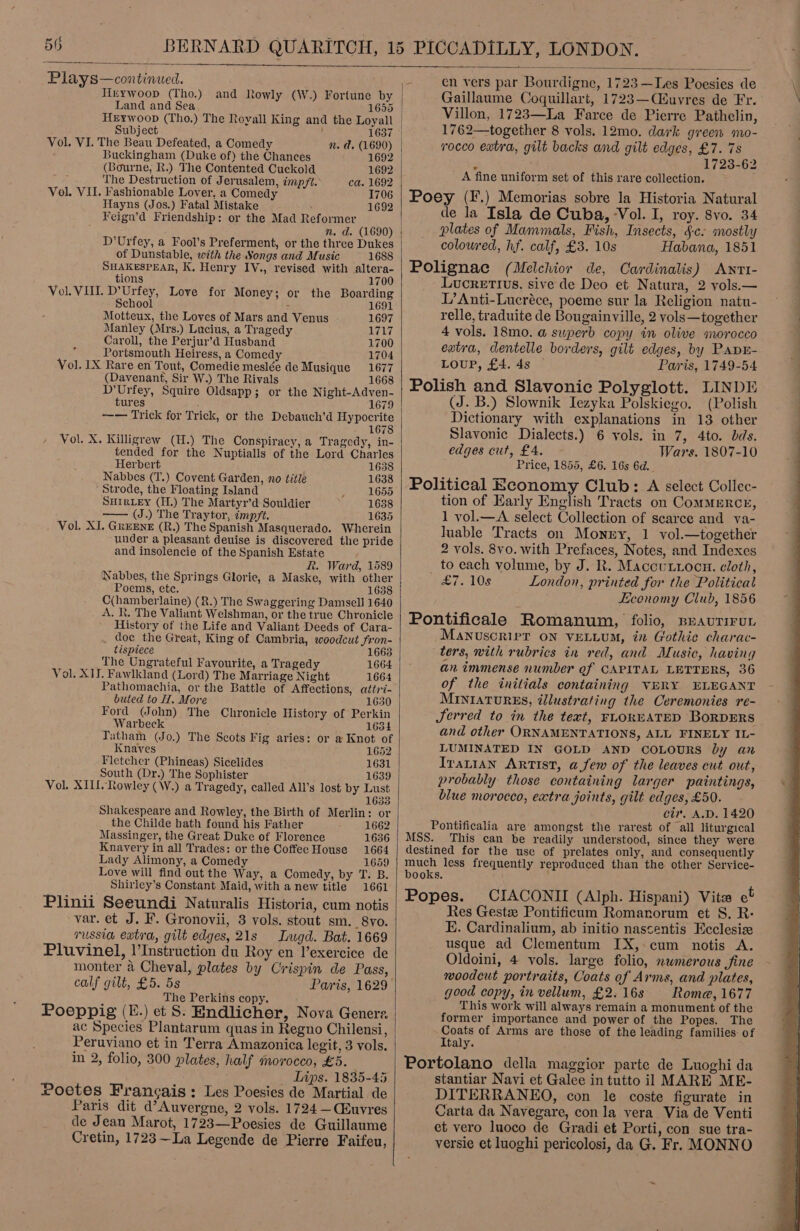 5G Plays—continued.  Hrywoop (Tho.) and Rowly (\W.) Fortune by Land and Sea 1655 | Herwoop (Tho.) The Royall King and the Loyall | Subject : 1637 | Vol. VI. The Beau Defeated, a Comedy Buckingham (Duke of) the Chances 1692 (Bourne, R.) The Contented Cuckold 1692 The Destruction of Jerusalem, impft. ca. 1692 Vol. VII. Fashionable Lover, a Comedy 1706 Hayns (Jos.) Fatal Mistake . Feign’d Friendship: or the Mad Reformer n. d. (1690) 1692 of Dunstable, with the Songs and Music 1688 SHAKESPEAR, K. Henry IV., revised with altera- tions 1700 Vol. VIII. D’Urfey, Love for Money; or the Boarding School - 691 Motteux, the Loves of Mars and Venus 1697 Manley (Mrs.) Lucius, a Tragedy 1717 Caroll, the Perjur’d Husband 1700 Portsmouth Heiress, a Comedy 1704 Vol. 1X Rare en Tout, Comedie meslée de Musique 1677 (Davenant, Sir W.) The Rivals 1668 D’Urfey, Squire Oldsapp; or the Night-Adven- tures 1679 —— Trick for Trick, or the Debauch’d Hypocrite 1678 Vol. X. Killigrew (H.) The Conspiracy, a Tragedy, in- tended for the Nuptialls of the Lord Charles Herbert 1638 Nabbes (T.) Covent Garden, no title 1638 Strode, the Floating Island 1655 SHIRLEY (H.) The Martyr’d Souldier 1638 —— (J.) The Traytor, impft. 1635 Vol. XJ. GREENE (R.) The Spanish Masquerado. Wherein under a pleasant deuise is discovered the pride and insolencie of the Spanish Estate R. Ward, 1589 Nabbes, the Springs Glorie, a Maske, with other Poems, ete. 1638 C(hamberlaine) (R.) The Swaggering Damsell 1640 A. Kt. The Valiant Welshman, or the true Chronicle History of the Life and Valiant Deeds of Cara- doc the Great, King of Cambria, woodcut fron- tispiece 663 The Ungrateful Favourite, a Tragedy 1664 Vol. XIJ. Fawlkland (Lord) The Marriage Night 1664 Pathomachia, or the Battle of Affections, attri- buted to H. More Ford (John) The Chronicle History of Perkin Warbeck 1634 Tatham (Jo.) The Scots Fig aries: or a Knot of Knaves 1652 Fletcher (Phineas) Sicelides 1631 South (Dr.) The Sophister 1639 Vol. XIII, Rowley (W.) a Tragedy, called All’s lost by Lust 1633 Shakespeare and Rowley, the Birth of Merlin: or the Childe hath found his Father 1662 Massinger, the Great Duke of Florence 1636 Knavery in all Trades: or the Coffee House 1664 Lady Alimony, a Comedy 1659 Love will find out the Way, a Comedy, by T. B. Shirley’s Constant Maid, with a new title 1661 Plinii Seeundi Naturalis Historia, cum notis var. et J. F. Gronovii, 3 vols. stout sm. 8yo. russia extra, gilt edges, 21s Ingd. Bat. 1669 Pluvinel, |’Instruction du Roy en lexercice de monter a Cheval, plates by Crispin de Pass, calf gilt, £5. 5s Paris, 1629 The Perkins copy. Poeppig (E.) et S. Endlicher, Nova Generz. ac Species Plantarum quas in Regno Chilensi, Peruviano et in Terra Amazonica legit, 3 vols. in 2, folio, 300 plates, half morocco, £5. Lips. 1835-45 roetes Francais: Les Poesies de Martial de Paris dit d’ Auvergne, 2 vols. 1724 —CEuvres de Jean Marot, 1723—Poesies de Guillaume Cretin, 1723~La Legende de Pierre Faifeu,   en vers par Bourdigne, 1723—Les Poesies de Gaillaume Coquillart, 1723—(Eéuvres de Fr. Villon, 1723—La Farce de Pierre Pathelin, 1762—together 8 vols. 12mo. dark green mo- rocco extra, gilt backs and gilt edges, £7. 7s ; 1723-62 _ A fine uniform set of this rare collection. Poey (F.) Memorias sobre la Historia Natural de la Isla de Cuba, Vol. I, roy. 8vo. 34 plates of Mammals, Fish, Insects, §c. mostly colowred, hf. calf, £3. 10s Habana, 1851 Polignac (Melchior de, Cardinalis) Awnrti- Lucretius, sive de Deo et Natura, 2 yols.— L’Anti-Lucréce, poeme sur la Religion natu- relle, traduite de Bougainville, 2 vols—together 4 vols. 18mo. @ superb copy in olive morocco extra, dentelle borders, gilt edges, by PAapE- LOUP, £4. 4s Paris, 1749-54 Polish and Slavonic Polyglott. LINDE (J. B.) Slownik Iezyka Polskiego. (Polish Dictionary with explanations in 13 other Slavonic Dialects.) 6 vols. in 7, 4to. dds. edges cut, £4. Wars. 1807-10 Price, 1855, £6. 16s 6d. Political Economy Club: A select Collec- tion of Early English Tracts on ComMERCE, - 1 vol.—A select Collection of scarce and va- Juable Tracts on Money, 1 vol.—together 2 vols. 8vo0. with Prefaces, Notes, and Indexes _ to each volume, by J. R. Maccunxocu. cloth, £7. 10s London, printed for the Political Economy Club, 1856 Pontificale Romanum, folio, BeauriruL Manvuscrivr ON VELLUM, in Gothic charac- ters, with rubrics in red, and Music, having an immense number of CAPITAL LETTERS, 36 of the initials containing VERY ELEGANT MINIATURES, illustrating the Ceremonies re- JSerred to in the text, FLOREATED BORDERS and other ORNAMENTATIONS, ALL FINELY IL- LUMINATED IN GOLD AND COLOURS by an Iranian ARTIST, afew of the leaves cut out, probably those containing larger paintings, blue morocco, extra joints, gilt edges, £50. cir. A.D. 1420 Pontificalia are amongst the rarest of all liturgical MSS. This can be readily understood, since they were destined for the use of prelates only, and consequently much less frequently reproduced than the other Seryice- books. Popes. CIACONII (Alph. Hispani) Vite et Res Gestz Pontificum Romanorum et S. R- E. Cardinalium, ab initio nascentis Ecclesiz usque ad Clementum IX, cum notis A. Oldoini, 4 vols. large folio, numerous fine woodcut portraits, Coats of Arms, and plates, good copy, in vellum, £2.16s Roma@, 1677 This work will always remain a monument of the former importance and power of the Popes. The Coats of Arms are those of the leading families. of Italy. Portolano della maggior parte de Luoghi da stantiar Navi et Galee in tutto il MARE ME- DITERRANEO, con le coste figurate in Carta da Navegare, con la vera Via de Venti et vero luoco de Gradi et Porti, con sue tra- versie et luoghi pericolosi, da G. Fr. MONNO  