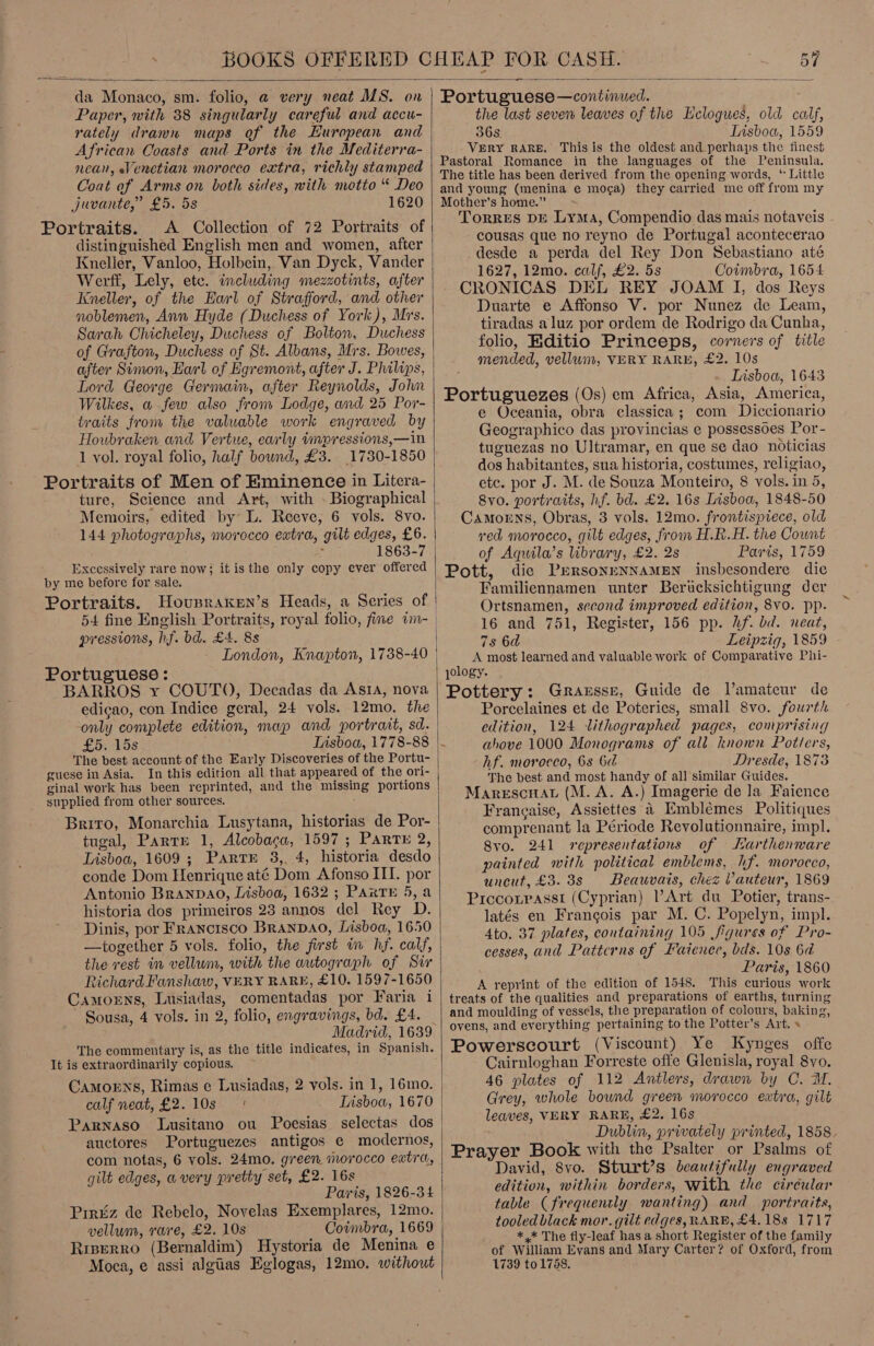  da Monaco, sm. folio, @ very neat MS. on Paper, vith 38 singularly careful and accu- rately drawn maps of the European and African Coasts and Ports in the Mediterra- nean, Venetian morocco extra, richly stamped Coat of Arms on both sides, with motto “ Deo juvante,” £5. 5s 1620 Portraits. A Collection of 72 Portraits of distinguished English men and women, after Kneller, Vanloo, Holbein, Van Dyck, Vander Werff, Lely, etc. including mezzotints, after Kneller, of the Earl of Strafford, and other noblemen, Ann Hyde (Duchess of York), Mrs. Sarah Chicheley, Duchess of Bolton, Duchess of Grafton, Duchess of St. Albans, Mrs. Bowes, after Simon, Earl of Egremont, after J. Philips, Lord George Germain, after Reynolds, John Wilkes, w few also from Lodge, and 25 Por- traits from the valuable work engraved by Houbraken and Vertue, early impressions,—in 1 vol. royal folio, half bound, £3. 1730-1850 Portraits of Men of Eminence in Litera- ture, Science and Art, with . Biographical Memoirs, edited by L. Reeve, 6 vols. 8vo. 144 photographs, morocco extra, gilt edges, £6. i 1863-7 Excessively rare now; itis the only copy ever offered by me before for sale, Portraits. pressions, hf. bd. £4. 8s London, Knapton, 1738-40 Portuguese: BARROS xy COUTO, Decadas da Asta, nova edicao, con Indice geral, 24 vols. 12mo. the -only complete edition, map and portrait, sd. £5. 15s Lisboa, 1778-88 The best account of the Early Discoveries of the Portu- guese in Asia. In this edition all that appeared of the ori- ginal work has been reprinted, and the missing portions supplied from other sources. : Briro, Monarchia Lusytana, historias de Por- tugal, Parte 1, Alcobaca, 1597 ; PARTE 2, Lisboa, 1609; Parte 38, 4, historia desdo conde Dom Henrique até Dom Afonso III. por Antonio BRANDAO, Lisboa, 1632 ; PARTE 5, a historia dos primeiros 23 annos del Rey D. - Dinis, por Francisco Branpao, Lisboa, 1650 —together 5 vols. folio, the first im hf. calf, the rest in vellum, with the autograph of Sir Richard Fanshaw, VERY RARE, £10. 1597-1650 Camorns, Lusiadas, comentadas por Faria i ' Sousa, 4 vols. in 2, folio, engravings, bd. £4. The commentary is, as the title indicates, in Spanish. It is extraordinarily copious. CamorEns, Rimas e Lusiadas, 2 vols. in 1, 16mo. calf neat, £2. 10s Parnaso Lusitano ou Poesias selectas dos auctores Portuguezes antigos e modernos, com notas, 6 vols. 24mo. green morocco extra, gilt edges, avery pretty set, £2. 16s Paris, 1826-34 Pirtiz de Rebelo, Novelas Exemplares, 12mo. vellum, rare, £2. 10s Coimbra, 1669 Riperro (Bernaldim) Hystoria de Menina e Moca, e assi algiias Eglogas, 12mo. without t  Portuguese —continued. the last seven leaves of the Eclogues, old calf, 36s Tisboa, 1559 VERY RARE. This is the oldest and perhaps the finest Pastoral Romance in the languages of the Peninsula. The title has been derived from the opening words, ‘ Little and young (menina e moga) they carried me off from my Mother’s home.” : Torres DE Lyma, Compendio das mais notaveis cousas que no reyno de Portugal acontecerao desde a perda del Rey Don Sebastiano até 1627, 12mo. calf, £2. 5s Coimbra, 1654 CRONICAS DEL REY JOAM I, dos Reys Duarte e Affonso V. por Nunez de Leam, tiradas aluz por ordem de Rodrigo da Cunha, folio, Editio Princeps, corners of title mended, vellwm, VERY RARE, £2. 10s Lisboa, 1643 Portuguezes (Os) em Africa, Asia, America, —e Oceania, obra classica; com Diccionario Geographico das provincias e possessoes Por- tuguezas no Ultramar, en que se dao noticias dos habitantes, sua historia, costumes, religiao, etc. por J. M. de Souza Monteiro, 8 vols. in 5, 8vo. portraits, hf. bd. £2. 16s Lisboa, 1848-50 CAmoeEns, Obras, 3 vols. 12mo. frontispiece, old ved morocco, gilt edges, from H.R.H. the Count of Aquila’s library, £2. 2s Paris, 1759 Pott, die PrRsonENNAMEN insbesondere die Familiennamen unter Berucksichtigung der Ortsnamen, second improved edition, 8vo. pp. 16 and 751, Register, 156 pp. hf. bd. neat, 7s 6d Leipzig, 1859 A most learned and valuable work of Compavative Phi- pology. Pottery: Gransse, Guide de Vamateur de Porcelaines et de Poteries, small 8vo. fourth edition, 124 lithographed pages, comprising ahove 1000 Monograms of all known Potters, hf. morocco, 68 6d Dresde, 1873 The best and most handy of all similar Guides. MarescuaL (M.A. A.) Imagerie de Ja Faience Francaise, Assiettes 4 Embléemes Politiques comprenant la Période Revolutionnaire, impl. 8yo. 241 representations of Karthenware painted with political emblems, hf. morocco, uncut, £3. 38s Beauvais, chez Vauteur, 1869 Piccoipassi (Cyprian) Art du Potier, trans- latés en Francois par M. C. Popelyn, impl. 4to. 37 plates, containing 105 figures of Pro- cesses, and Patterns of Faience, bds. 10s 6d Paris, 1860 A reprint of the edition of 1548. This curious work treats of the qualities and preparations of earths, turning and moulding of vessels, the preparation of colours, baking, ovens, and everything pertaining to the Potter’s Art. » Powerscourt (Viscount) Ye Kynges offe Cairnloghan Forreste offe Glenisla, royal 8yo. 46 plates of 112 Antlers, drawn by C. WM. Grey, whole bound green morocco extra, gilt leaves, VERY RARE, £2. 16s Dublin, privately printed, 1858. Prayer Book with the Psalter or Psalms of David, 8vo. Sturt’s beautifully engraved edition, within borders, With the ciréular table (frequently wanting) and portraits, tooled black mor. gilt edges, RARB, £4,188 1717 *,* The fly-leaf has a short Register of the family of William Evans and Mary Carter? of Oxford, from 1739 to 1788.