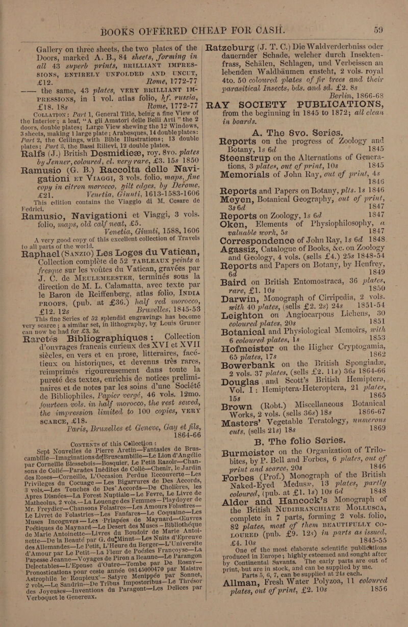 we  all 43 superb prints, BRILLIANT IMPRES- SIONS, ENTIRELY UNFOLDED AND _ UNCUT, £Y2. Rome, 1772-77 —— the same, 43 plates, VERY BRILLIANT IM- PRESSIONS, in 1 vol. atlas folio, Af. russia, £18. 18s : Rome, 1772-77 CotLaTion: Part 1, General Title, being a fine View of the Interior; a leaf, ‘A gli Amatori delle Belli Arti,” the 2 3 sheets, making 1 large plate ; Arabesques, 14 double plates: Part 2, the Ceilings, with Bible Illustrations; 13 double plates; Part 3, the Bassi Rilievi, 12 double plates. by Jenner, coloured, cl. very rare, £3. 15s 1850 Ramusio (G. B.) Raccolta delle Navi- copy in citron morocco, wilt edges, by Derome, E34. Venetia, Giunti, 1613-1583-1606 Fedrici. Ramusio, Navigationi et Viaggi, 3 vols. folio, maps, old calf neat, £5. A very good copy of this excellent collection of Travels to all parts of the world. Raphael (Sanzio) Les Loges du Vatican, Collection compléte de 52 TABLEAUX peints a fresque sur les votites du Vatican, gravées par J. C. de Mevtemerster, terminés sous la direction de M. L. Calamatta, avec texte par le Baron de Reiffenberg, atlas folio, [npr PROOFS, (pub. at £36.) half red morocco, £12. 12s Bruwelles, 1845-53 This fine Series of 52 splendid engravings has become very scarce ; a similar set, in lithography, by Louis Gruner can now be had for £3. 3s. Raretés Bibliographiques: Collection Vouvrages francais curieux des XVI et XVII siécles, en vers et en prose, litteraires, facé- tieux ou historiques, et devenus trés rares, veimprimés rigoureusement dans toute la pureté des textes, enrichis de notices prelimi- naires et de notes par les soins d’une Société de Bibliophiles, Papier vergé, 46 vols. 12mo. ‘fourteen vols. in half morocco, the rest sewed, the impression limited to 100 copies, VERY SCARCE, £18. Paris, Bruwelles et Geneve, Gay et fils, 1864-66 ; ConTENTs of this Collection : Sept Nouvelles de Pierre Aretin—Fantasies de Brus- cambille—Imaginations de{Bruscambille—Le Lion d’Angélie par Corneille Blessebois—Bosquier, Le Petit Razolr—Chan- sons de Collé—Parades Inédites de Collé—Chenir, le Jardin des Roses—Corneille, L’Oceasion Perdue Recouverte —Les Privileges du Cocuage — Les Bigarrures de Des Accords, 3 vols.—Les Touches de Des’ Accords—De Cholieres, les Apres Disnées—La Forest Nuptiale—Le Fevre, Le Livre de Matheolus, 2 vols.--La Louenge des Femmes—Playdoyer de Mr. Freydier— Chansons Folastres—Les Amours Folastres— Le Livret de Folastries—Les Fanfares—Le Coquaine—Les Poétiques de Maynard—Le Desert des } \ de Marie Antoinette—Livres du Boudoir de Marie Antoi- nette—De la Beauté par G. dugMinut— Les Nuits d’Epreuve Amour par Le Petit—La Fleur de Poésies Francoyse—La Papesse Jeanne—Voyages de Piron a Beaune—Le Parangon Delectables—L’ Epouse d’Outre—Tombe par De Rosny— Pronostications pour ceste année 08145000470 par Maistre Astrophile le Roupieux’— Satyre Menippée par Sonnet, 2 vols,—Le Sandrin—De Tribus Impostoribus— Le ‘Thrésor des Joyeuses—Inventions du Paragont—Les Delices par Verboquet le Genereux. Deke,  dauernder Schade, welcher durch Insekten- frass, Schilen, Schlagen, und Verbeissen an lebenden Waldbaumen ensteht, 2 vols. royal Ato. 50 colowred plates of fir trees and their parasitical Insects, bds. and sd. £2. 8s Berlin, 1866-68 RAY SOCIETY PUBLICATIONS, from the beginning in 1845 to 1872; all clean in boards. A. The 8vo. Series. Reports on the progress of Zoology and Botany, 1s 6d 1845 Steenstrup on the Alternations of Genera- tions, 3 plates, out of print, 10s 1845 Memorials of John Ray, out of print, 4s 1846 Reports and Papers on Botany, pits. 1s 1846 Meyen, Botanical Geography, out of print, 3s6d 1847 Reports on Zoology, 1s 6d 1847 Oken, Elements of Physiophilosophy, « valuable work, 5s 1847 Correspondence of John Ray, 1s 6d 1848. Agassiz, Catalogue of Books, &amp;c. on Zoology and Geology, 4 vols. (sells £4.) 25s 1848-54 Reports and Papers on Botany, by Henfrey, 6d 1849 Baird on British Entomostraca, 36 plates, rare, £1. 10s 1850 Darwin, Monograph of Cirripedia, 2 vols. mith 40 plates, (sells £2. 2s) 24s 1851-54 Leighton on &lt;Angiocarpous Lichens, 30 coloured plates, 20s 1851 Botanical and Physiological Memoirs, with 6 coloured plates, \s 1855 Hofmeister on the Higher Cryptogamia, 65 plates, 17s 1862 Bowerbank on the British Spongiade, 2 vols. 37 plates, (sells £2. 118) 56s 1864-66 Douglas , and Scott's British Hemiptera, Vol. I: Hemiptera-Heteroptera, 21 plates, 158 1865 Brown (Robt.) Miscellaneous Botanical Works, 2 vols. (sells 36s) 18s 1866-67 Masters’ Vegetable Teratology, numerous cuts, (sells 21s) 18s 1869 B. The folio Series. Burmeister on the Organization of Trilo- bites, by P. Bell and Forbes, 6 plates, owt of print and scarce, 208 1846 Forbes (Prof.) Monograph of the British Naked-Eyed Medusw, 13 plates, partly coloured, (pub. at £1.18) 10s6d ~ 1848 Alder and Hancock’s Monograph of the British Nuprprancurate Movrwusca, complete in 7 parts, forming 2 vols. folio, 82 plates, most of them BEAUTIFULLY Co- LOURED (pub. £9. 12s) in parts as issued, £4. 108 1845-55 One of the most elaborate scientific publications produced in Europe; highly esteemed and sought aftcr by Continental Savants. The early parts are out of print, but are in stock, and can be supplied by me. Parts 5, 6, 7, can be supplied at 24s each. Allman, Fresh Water Polyzoa, 11 coloured plates, out of print, £2. 10s . 1856