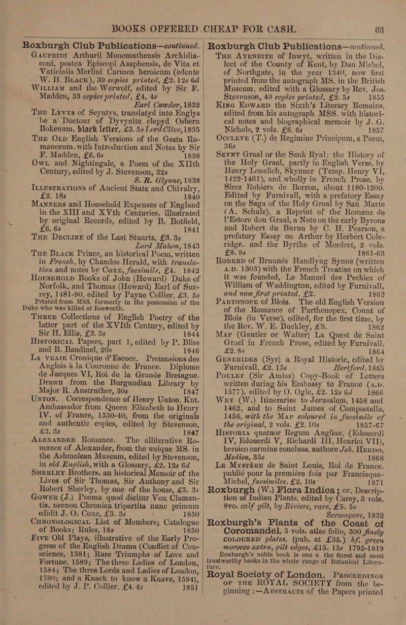  Roxburgh Club Publications—continued. Gaurripi Arthurii Monemuthensis Archidia- Vaticiniis Merlini Carmen heroicum (edente W. H. Brack), 39 copies printed, £2. 12s 6d WitirAm and the Werwolf, edited by Sir F. Madden, 53 copies printed, £4, 4s : -- Earl Candor, 1832 Tue Lyvys of Seyntys, translatyd into Englys be a Doctour of Dyvynite clepyd Osbern Bokenam, black letter, £3. 59 Lord Clive, 1835 Tue Op English Versions of the Gesta Ro- manorum, with Introduction and Notes by Sir F. Madden, £6. 6s 1838 Own and Nightingale, a Poem of the XIIth Century, edited by J. Stevenson, 32s : ; S. R. Glynne, 1838 _Ittusrrations of Ancient State and Chivalry, £2. 18s 1840 Manners and Household Expenses of England in the XII and XVth Centuries, illustrated by original Records, edited by B, Botfield, £6, 68... 1841 Tue Dectiine of the Last Stuarts, £3. 3s Lord Mahon, 1843 Tue Brack Prince, an historical Poem, written in French, by Chandos Herald, with transla- tion and notes by Coxe, facsimile, £4. 1842 Hovsenoup Books of John (Howard) Duke of Norfolk, and Thomas (Howard) Earl of Sur- rey, 1481-90, edited by Payne Collier, £3. 5s Printed from MSS. formerly in the possession of the Duke who was killed at Bosworth. TuREE Collections of English Poetry of the latter part of the XVIth Century, edited by Sir H. Ellis, £3. 3s 1844 Hisroricat Papers, part 1, edited by P. Bliss and B. Bandinel, 20s 1846 La vrare Cronique d’Escoce. Pretensions des Anglois &amp; la Couronne de France. Diplome Drawn from the Burgundian Library by Major R. Anstruther, 30s 1847 Untron. Correspondence of Henry Unton, Knt. Ambassador from Queen Elizabeth to Henry IV. of France, 1530-40, from the origiuals and authentic copies, edited by Stevenson, £3, 38 1847 ALEXANDER Romance. The alliterative Ro- mance of Alexander, from the unique MS. in the Ashmolean Museum, edited by Stevenson, in old English, with a Glossary, £2. 12s 6d SHERLEY Brothers, an historical Memoir of the Lives of Sir Thomas, Sir Anthony and Sir Robert Sherley, by one of the house, £3. 3s Gower (J.) Poema quod dicitur Vox Claman- tis, necnon Chronica tripartita nunc primum edidit J. O. Coxe, £3. 3s 1850 CHRONOLOGICAL List of Members; Catalogue of Books; Rules, 18s 1850 Five Old Plays, illustrative of the Early Pro- _ gress of the English Drama (Conflict of Con- science, 1581; Rare Triumphs of Love and Fortune, 1589; The three Ladies of London, 1584; The three Lords and Ladies of London, 1590; and a Knack to know a Knave, 1594), edited by J. P. Collier, £4. 4s 1851  Roxburgh Club Publications—continued. Tue AYENBITE of Inwyt, written in the Dia- lect of the County of Kent, by Dan Michel, of Northgate, in the year 1340, now first printed from the autograph MS. in the British Museum, edited with a Glossary by Rev. Jos. Stevenson, 40 copies printed, £2. 5s 1855 Kine Epwarp the Sixth’s Literary Remains, edited from his autograph MSS. with histori- cal notes and biographical memoir by J. G. Nichols, 2 vols. £6. 6s 1857 OccLevE (T.) de Regimine Principum, a Poem, 368 SzeyntT Graal or the Sank Ryal: the History of the Holy Graal, partly in English Verse, by Henry Lonelich, Skynner (Temp. Henry VI, 1422-1461), and wholly in French Prose, by Sires Robiers de Borron, about 1180-1200. | Edited by Furnivall, with a prefatory Essay on the Saga of the Holy Graal by San Marte (A. Schulz), a Reprint of the Romanz de V’Estore dou Graal, a Note on the early Byrons and Robert du Burun by C. H. Pearson, a prefatory Essay on Arthur by Herbert Cole- ridge, and the Byrthe of Mordret, 2 vols. £8. 88 : 1861-63 RopserD of Brunnés Handlyng Synne (written ~ A.D. 1303) with the French Treatise on which it was founded, Le Manuel des Pechiez of William of Waddington, edited by Furnivall, and now first printed, £2. — 1862 ParToNnore of Blois. The old English Version of the Romance of Parthenopex, Count of Blois (in Verse), edited, for the first time, by the Rev. W. E. Buckley, £3. 1862 Map (Gautier or Walter) La Quest de Saint Grael in French Prose, edited by Furnivall, £2. 8s 1864 GENERIDES (Syr) a Royal Historie, edited by Furnivall, £2. 15s ITert ford, 1865 PovuLer (Sir Amias) Copy-Book of Letters written during his Embassy to France (A.p. 1577), edited by O. Ogle, £2. 128 62 1866 Wey (W.) Itineraries to Jerusalem, 1458 and 1462, and to Saint James of Compostella, 1456, with the Map coloured in facsimile of the original, 2 vols. £2. 10s 1857-67 Hisror1a quatuor Regum Angliae, (Kdouerdi IV, Edouerdi V, Richardi II, Henrici VII), heroico carmine conclusa, authore Joh. Hervo, Medico, 35s 1868 Le Mysrére de Saint Louis, Roi de France. publié pour la premiére fois par Francisque- Michel, facsimiles, £2. 108° 1871 Roxburgh (W.) Flora Indica ; or, Descrip- tion of Indian Plants, edited by Carey, 3 vols. 8vo. calf gilt, by Riviere, rare, £5. 5s Serampore, 1832 Roxburgh’s Plants of the Coast of Coromandel, 3 vols. atlas folio, 300 finely COLOURED plates, (pub. at £35.) hf. green morocco extra, gilt edges, £15. 158s 1795-1819 Roxburgh’s noble book is one o the finest and most trustworthy books in the whole range of: Botanical Litera- ture. Royal Society of London. Procerprnes or THE ROYAL SOCIETY from the be- ginning ;:—AxstTracrs of the Papers printed