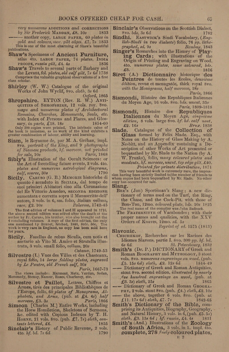  very NUWMerONS ADDITIONS and CORRECTIONS by Sir Frederick MappEN, £8. 10s 1833 —-—— another copy, LARGE PAPER, 60 plates in gold and colowrs, mor. gilt edges, £7. 7s 1833 This is one of the most charming of Shaw’s beautiful publications, ‘ ; Shaw’s Specimens of Ancient Furniture, atlas 4to, LARGE PAPER, 74 plates, INDIA PROOFS, russia gill, £4. 4s (1836 Shaw’s Travels to several parts of Barbary and the Levant, fol. plates, old calf gilt, 7s 6d 1738 Comprises the valuable graphical observations of a first class scholar. Shirley (W. W.) Catalogue of the original Works of John Wyclif, 8vo. cloth, 3s 6d Oxaford, 1865 Shropshire. EYTON (Rev. R. W.) Anrr- QUITIES of SHROPSHIRE, 12 vols. roy. 8vo. maps and numerous plates of Architectural Remains, Churches, Monwments, Seals, etc. with Index of Persons and Places, and Glos- sary, in parts, £18. 18s 1854-60 Only 300 copies were printed, The intrinsic value of the book is imménse, as no work of the kind exhibits a greater combination of labour, ability and learning, Siam, le Royaume de, par M. A. Gréhan, impl. 8vo. portrait of the King, and 9 photographs of Siamese products, hf. morocco, not printed for sale, 10s Paris, 1868 Sibly’s Illustration of the Occult Sciences: or the Art of foretelling future events, 2 vols. 4to. plates and numerous astrolvgical diagrams, calf, scarce, 308 1790 Sicily. Caruso (G. B.) Memorte historiche di quanto é accaduto in Srcitra, dal tempo de suoi primieri Abitatori sino alla Coronazione del Re Vittorio Amedeo, SECONDA EDIZIONE aumentata e corretta sopra il Manuscritto dell’ autore, 8 vols. in 6, sm. folio, Italian vellum, vore, £2. 10s Palermo, 1742-45 The first edition of volumes I and JI appeared in 1716, the above second edition was edited after the death ot the author by Fr. Caruso, his brother, who also brought out the 4 concluding volames. A copy of the first edition, the only one mentioned ky Brunet, fetched, 1840, 80fr. 50c.° The work is very rare in England, no copy has been sold here for years, Sicily. Fazellus de rebus Siculis, cum notis et auctario ab Vito M. Amico et Stratella illus- trata, 3 vols. small folio, vellum, 20s Catan, 1749-53 Silvestre (I.) Vues des Villes et des Chasteaux, royal folio, 14 large folding plates, engraved by Le Pautre, old French calf, 30s Paris, 1667-73 The views include: Marmont, Metz, Verdun, Sedan, Mommedy, Stenay, Namur, Roses, Charleroy, ete. Silvestre et Paillet, Lettres, Chiffres et Armes, tirés des principales Bibliothéques de V’Europe, folio, 60 plates of Monograms, Al- phabets, and Arms, (pub. at £4. 4s) half morocco, £3. 38 Paris, 1866 Simeon [Charles M.] Entire Works, including the Hore Homiletice, Skeletons of Sermons, &amp;c. edited with Copious Indexes by T. H. Hornb, 21 vols. 8vo. (pub. £7. 7s) cloth, con- tents lettered, £6. 1855 Sinclair’s History of Public Revenue, 2 vols. 4to. hf. bd. 7s 6d 1790  Sinclair’s Observations on the Scottish Dialect, 8vo. bds, 3s 6d 1782 Sindhi. Hasrwicx’s Sindi Vocabulary, (Zng- lish-Sindi in two dialects) folio, 76 pp. litho- graphed, sd, 9s Bombau, 1843 Singer’s Researches into the History of Play- ing Cards; with illustrations of the Origin of Printing and Engraving on Wood, 4to. numerous plates, some coloured, bds. £3. 1816 Siret (A.) Dictionnaire historique des Peintres de toutes les Ecoles, deuwitme édition, revue et menugatée, thick royal 8vo, with the Monograms, half morocco, 18s Paris, 1866 Sismondi, Histoire des Republiques Italiennes du Moyen Age, 16 vols. 8vo. bds. wneut, 35s | Paris, 1809-1818 Sismondi, Histoire des Republiques Italiennes du Moyen Age, cinguiéme edition, 8 vols. large 8vo. hf. bd. calf neat, £2. 168 Brux. 1838 Slade. Catalogue of the Collection of Glass formed by Felix Slade, Esq., with Notes on the History of Glass Making by A. Nesbitt, and an Appendix containing a De- ~ scription of other Works of Art presented or bequeathed by Mr. Slade to the Nation (by A. W. Franks), folio, many coloured plates and woodcuts, hf. morocco, uncut, top edge gilt, £40. Printed for private distribution, 1871 This very beautiful work is extremely rare, the impres- sion having been strictly limited to;the number of friends to whom copies had been bequeathed by Mr. Slade. No other copy has occurred for sale. Slang. Burr’s (Jon) Sportsman’s Slang; a new dic- tionary of terms used on the Turf, the Ring, the Chase, and the Cock-Pit, with those of Bon-Ton, 12mo. colowred plate, bds. 10s 1825 The real name of the compiler was ?ohn Badcock. The FrRatTEeRNITYE Of Vacabondes; with their proper names and qualities, with the XXV Orders of Knaves, 12mo. sd. 5s teprint of ed. 1575 (1813) Slavonic. CuicuEKor, Recherches sur les Racines des Idiomes Slavons, partie I. 8vo. 300 pp. hf. bd. 6s 6d St. Petersbowrg, 1832 Smith’s (Dr. P.) DICTIONARY of Greek and Roman Broararay and Myrnonoay, 3 stout vols. 8vo. numerous engravings on rood, (pub. £5. 158 6d) cloth, £2. 128 6d 1844.49 —— Dictionary of Greek and Roman Antiquities, stout 8vo. second edition, illustrated by nearly tive hundred engravings on wood, (pub. at £3. 3s) cloth, 25s 1865 —— Dictionary of Greek and Roman Groegra- PHY, 2 vols. stout 8vo. (pub. £4.) cloth, £2. 10s —— the above, together 6 vols. 8vo.. (pub. at £11. 17s 6a) cloth, £7. 7s 1842-65 Smith’s Dictionary of the Bible, com- prising its Antiquities, Biography, Geography, - and Natural History, 3 vols. in 6, (pub. £5. 5s) cloth, £3. 138 6a; hf. russia, £4. 48 1831 Smith’s (And.) Illustrations of the Zoology of South Africa, 3 vols. in 1, imp). 4to. complete, 278 /nely coloured plates,