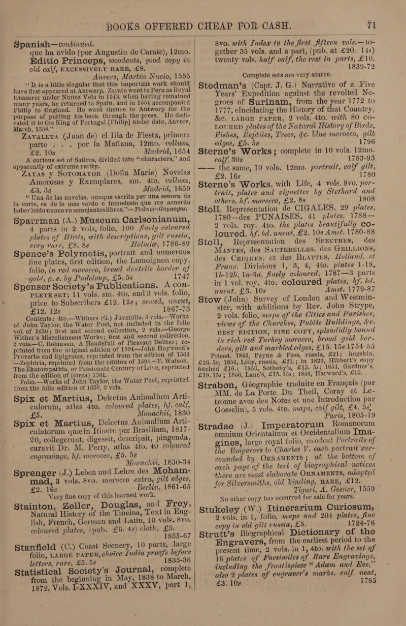  Spanish— tonbinaleds old calf, EXCESSIVELY RARE, £8. Anvers, Martin Nucio, 1555 ‘It is a little singular that this important work should have first appeared at Antwerp. Zarate went to Peruas Royal treasurer under Nunez Vela in 1543, when having remained Philip to England. He went thence to Antwerp for the cated it tothe King of Portugal [Philip] under date, Anvers, Mavch, 1558.” ‘ ZAVALETA (Juan de) el Dia de Fiesta, primera parte por la Mafiana, 12mo. vellum, £2, 10s Madrid, 1654 A curious set of Satires, divided into “ characters,” and apparently of extreme rarity. : Zayas y Soromayor (Dofia Maria) Novelas Amorosas y Exemplares, sm. 4to. vellum, £3. 38 Madrid, 1659 “Una de las novelas, aunque escrita por una senora de la corte, es de lo mas verde e inmodesto que me acuerdo haber leido nunca en semejantes libros. ’— Ticknor-Gayangos. Sparrman (A.) Museum Carlsonianum, 4 parts in 2 vols, folio, 100 finely coloured very rare, £8. 88 HHolmia, \786-89 folio, in red morocco, broad dentetle border of -gold, g.e. by Padeloup, £5. 98 1747 Spenser Society’s Publications. A com- PLETE SET; 11 vols, sm. 4to. and 3 vols. folio, price to Subscribers £12. 12s; sewed, wneut, £12. 128 1867-73 Contents: 4to.—Withers (G.) Juvenilia, 3 vols —Works of John Taylor, the Water Poet, not included in the folio vol. of 1630; first and second collection, 2 vols.—George Wither's Miscellaneous Works; first and second collection, printed from the original edition of 1594—John Haywood’s Proverbs and Epigrams, reprinted from the edition of 1562 —Zephiria, reprinted from the edition of 1594—T. Watson, The Ekatompathia, or Passionate Century of Love, reprinted from the edition of (circa) 1581. Folio. —Works of John Taylor, the Water Poet, reprinted from the folio edition of 1630, 5 vols. Spix et Martius, Delectus Animalium aru&gt; £06 Monachii, 1830 Spix et Martius, Delectus Animalium Arti- culatorum que in Itinere per Brasiliam, 1817- curavit Dr. M. Perty, atlas 4to. 40 colowred engravings, hf. morocco, £5. 5s Monachti, 1830-34 Sprenger (J.) Leben und Lehre des Moham- mad, 3 vols. &amp;8vo. morocco extra, gilt edges, £2. 16s Berlin, 1861-65 Very fine copy of this learned work. Stainton, Zeller, Douglas, and Frey, Natural History of the Tineina, Text in Eng- lish, French, German and Latin, 10 vols. 8vo. coloured plates, (pub. £6. 48) cloth, £5. 1855-67 Stanfield (C.) Coast Scenery, 10 parts, large folio, LARGE PAPER, choice £ndia proofs before letters, rare, £5.58 1835-36 Statistical Society’s Journal, complete from the beginning in May, 1838 to March, 1872, Vols, I-XXXIV, and XXXV, part J,   8v0. with Index t6 the first fifteen vol3s.—to- gether 35 vols. and a part, (pub. at £20. 14s) twenty vols. half calf, the rest in parts, £10. 1839-72 Complete sets are very scarce. Stedman’s (Capt. J. G.) Narrative of a Five Years’ Expedition against the revolted Ne- eroes of Surinam, from the year 1772 to 1777, elucidating the History of that Country, &amp;c. LARGH PAPER, 2 vols. 4to. with 80 Co- LouRED plates of the Natural History of Birds, Fishes, Reptiles, Trees, §-c. blue morocco, gilt edges, £5. 5s 1796 Sterne’s Works; complete in 10 vols. 12mo. calf, 30s 1783-93 —— the same, 10 vols. 12mo. portrait, calf gilt, £2. los 1780 Sterne’s Works, with Life, 4 vols. 8vo. por- trait, plates and vignettes by Stothard and others, hf. morocco, £2. 8s 1808 Stoll, Representation de CIGALES, 29 plates, 1780—des PUNAISES, 41 plates, 1788— 2 vols. roy. 4to. the plates beautifully Co- loured, hf. bd. uncut, £2. 10s Amst. 1780-88 Stoll, Representation des SPECTRES, des Manvres, des SAUTHRELLES, des GRILLIONS, des Criqurs, ct des Buarres, Holland. ct Franc. Divisions 1, 3, 4, 4to. plates 1-18, 14-12b, la-6a, finely coloured, 1787—3 parts in 1 vol. roy. 4to. coloured plates, hf. bd. uncut, £5. 108 Ainst. 1779-87 Stow (John) Survey of London and Westmin- ster, with additions by Rev. John Strype, 2 vols. folio, maps of the Cities and Parishes, views of the Churches, Public Buildings, SC. BEST EDITION, FINE COPY, splendidly bound in rich ved Turkey morocco, broad gold bor- ders, gilt and marbled edges, £15. 15s 1794-55 Priced, 1843, Payne &amp; Foss, russia, £21; hogskin, £26. 5s; 1856, Lilly, russia, £21.; in 1829, Hibbert’s copy fetched £16.; 1853, Sotheby’s, £15. 5s; 1854, Gardner's, £19. 15s ; 1856, Lane’s, £15. 15s; 1858, Harward’s, £16. Strabon, Géographie traduite en Francais (par MM. de La Porte Du Theil, Coray et Le- tronne avec des Notes et une Introduction par Gosselin), 5 vols. 4to. maps, calf gilt, £4. 5s; Pais, 1805-19 » omnium Orientalium et Occidentalium Ima- gines, large royal folio, woodcut Portraits of the Emperors to Charles V. each portrait swir- rounded by ORNAMENTS; at the bottom of each page of the text of biographical notices there are most elaborate ORNAMENTS, adapted, for Stlversmiths, old binding, RARE, £12. ‘ Tiguri, A. Gesner, 1559 No other copy has occurred for sale for years. Stukeley (W.) Itinerarium Curiosum, 2 yols. in 1, folio, maps and 204 plates, fine copy in old gilt russia, £5. _ 1724-76 Strutt’s Biographical Dictionary of the Engravers, from the earliest period to the present time, 2 vols. in 1, 4to. mith the set of 16 plates of Facsimiles of Rare Engravings, including the frontispiece “ Adam and Eve,” also 2 plates of engravers marks, calf neat, £3. 10s 1785