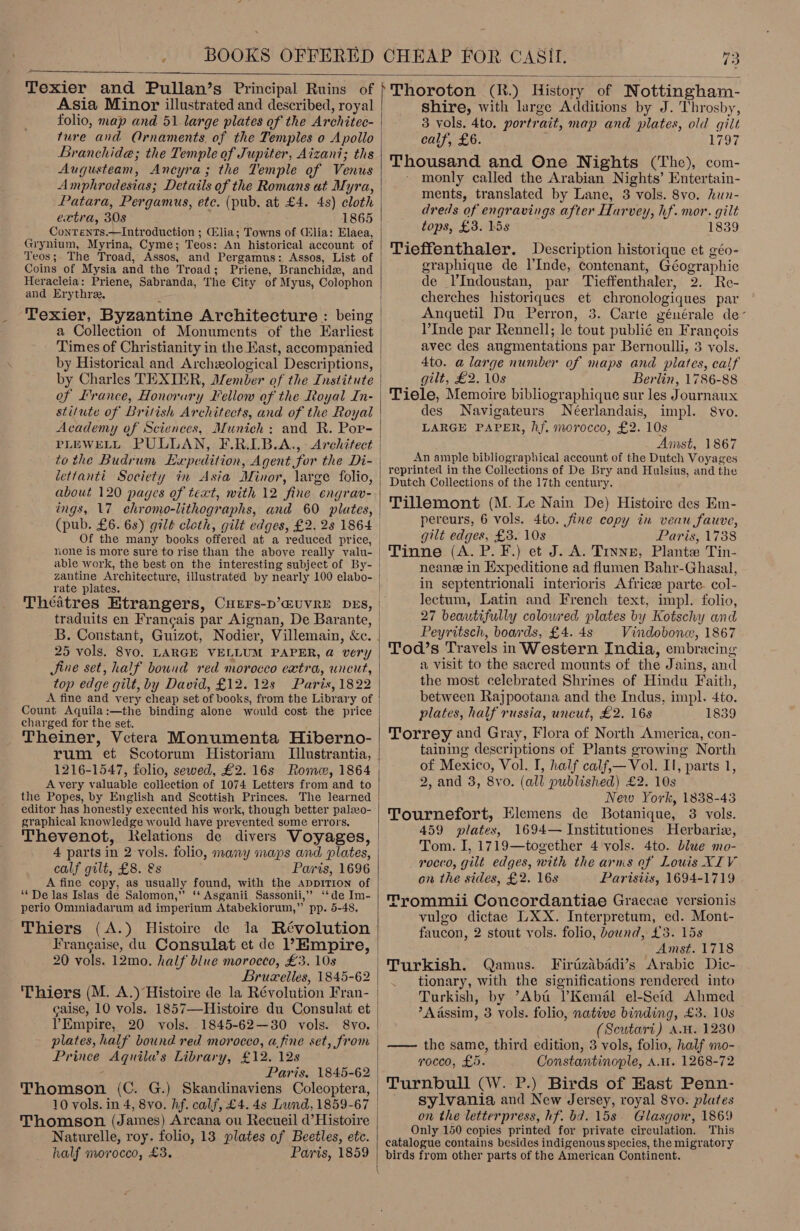   Asia Minor illustrated and described, royal ture and Ornaments. of the Temples o Apollo Branchide; the Temple of Jupiter, Aizant; ths Augusteam, Ancyra; the Temple of Venus Amphrodesias; Details of the Romans at Myra, Patara, Pergamus, etc. (pub. at £4. 4s) cloth extra, 308 1865 ConTenTs.—Introduction ; Glia; Towns of (lia: Elaea, Grynium, Myrina, Cyme; Teos: An historical account of Teos;. The Troad, Assos, and Pergamus: Assos, List of Coins of Mysia and the Troad; Priene, Branchidx, and Heracleia: Priene, Sabranda, The City of Myus, Colophon and Erythre. . Texier, Byzantine Architecture : being a Collection of Monuments of the Earliest Times of Christianity in the Hast, accompanied by Charles TEXIER, ember of the Institute of Lrance, Honorary Fellow of the Royal In- Academy of Sciences, Munich: and R. Por- lettanti Society in Asia Minor, large folio, about 120 pages of text, with 12 fine engrav- ings, 17 chromo-lithographs, and 60 plates, none is more sure to rise than the above really valu- able work, the best on the interesting subject of By- zantine Architecture, illustrated by nearly 100 elabo- rate plates. Theatres Etrangers, CuEers-D’EUVRE DES, traduits en Francais par Aignan, De Barante, B. Constant, Guizot, Nodier, Villemain, &amp;c. 25 vols. 8vo. LARGE VELLUM PAPER, @ very Jine set, half bound red morocco extra, uncut, top edge gilt, by David, £12. 12s Paris, 1822 A fine and very cheap set of books, from the Library of Count Aquila:—the binding alone would cost the price charged for the set. é Theiner, Vetera Monumenta Hiberno- rum et Scotorum Historiam Tlustrantia, 1216-1547, folio, sewed, £2. 16s Rome, 1864 Avery valuable collection of 1074 Letters from and to the Popes, by English and Scottish Princes. The learned editor has honestly execnted his work, though better palzo- graphical knowledge would have prevented sume errors. Thevenot, Relations de divers Voyages, 4 parts in 2 vols. folio, many maps and plates, calf gilt, £8. &amp;s Pais, 1696 A fine copy, as usually found, with the appriTion of “De las Islas de Salomon,’’ ‘* Asganii Sassonii,’’ ‘‘de Im- perio Ominiadarum ad imperium Atabekiorum,” pp. 5-48, Thiers (A.) Histoire de la Révolution 20 vols. 12mo. half blue morocco, £3. 10s Brucelles, 1845-62 caise, 10 vols. 1857—Histoire du Consulat et ’Empire, 20 vols. 1845-62—30 vols. Prince Aquila’s Library, £12. 12s ; Paris, 1845-62 Thomson (C. G.) Skandinaviens Coleoptera, 10 vols. in 4, 8vo. hf. calf, £4. 4s Lund, 1859-67 Thomson (James) Arcana ou Recueil d’Histoire Naturelle, roy. folio, 13 plates of Beetles, etc. half morocco, £3. Paris, 1859   shire, with large Additions by J. Throsby, 3 vols. 4to. portrait, map and plates, old gilt calf, £6. L797 Thousand and One Nights (The), com- monly called the Arabian Nights’ Entertain- ments, translated by Lane, 3 vols. 8vo. hun- dreds of engravings after Harvey, hf. mor. gilt tops, £3. Lis 1839 Tieffenthaler. Description historique et géo- graphique de l’Inde, contenant, Géographie de l’Indoustan, par Tieffenthaler, 2. Re- cherches historiques et chronologiques par Angquetil Du Perron, 3. Carte générale de- l’Inde par Rennell; le tout publié en Francois avec des augmentations par Bernoulli, 3 vols. 4to. a large number of maps and pilates, calf gilt, £2. 10s Berlin, 1786-88 Tiele, Memoire bibliographique sur les Journaux des Navigateurs Néerlandais, impl. 8vo. LARGE PAPER, hf. morocco, £2. 10s Amst, 1867 An ample bibliographical account of the Dutch Voyages reprinted in the Collections of De Bry and Hulsius, and the Dutch Collections of the 17th century. Tillemont (M. Le Nain De) Histoire des Em- pereurs, 6 vols. 4to. fine copy in veau fauve, gilt edges, £3. 10s Paris, 1738 Tinne (A. P. F.) et J. A. Tinne, Plante Tin- neane in Expeditione ad flumen Bahr-Ghasal, in septentrionali interioris Africe parte. col- lectum, Latin and French text, impl. folio, 27 beautifully coloured plates by Kotschy and Peyritsch, boards, £4. 4s Vindobone:, 1867 Tod’s Travels in Western India, embracing a visit to the sacred mounts of the Jains, and the most celebrated Shrines of Hindu Faith, between Rajpootana and the Indus, impl. 4to. plates, half russia, uncut, £2. 16s 1839 Torrey and Gray, Flora of North America, con- taining descriptions of Plants growing North of Mexico, Vol. I, half calf,— Vol. Il, parts 1, 2, and 3, 8vo. (all published) £2. 10s New York, 1838-43 Tournefort, Elemens de Botanique, 3 vols. 459 plates, 1694— Institutiones Herbariz, Tom. I, 1719—together 4 vols. 4to. blue mo- rocco, gilt edges, with the arns of Louis XIV on the sides, £2. 16s Paristis, 1694-1719 Trommii Concordantiae Graecae versionis vulgo dictae LXX. Interpretum, ed. Mont- faucon, 2 stout vols. folio, bound, £3. 15s Amst. 1718 Firtizabadi’s Arabic Dic- tionary, with the significations rendered into Turkish, by ’Aba Kemal el-Seid Ahmed ?Aassim, 3 vols. folio, native binding, £3. 10s (Seutari) A.W. 1230 —— the same, third edition, 3 vols, folio, half mo- rocco, £5. Constantinople, AH. 1268-72 Turnbull (W. P.) Birds of Hast Penn- sylvania and New Jersey, royal 8vo. plates on the letterpress, hf. bd. 15s. Glasgon, 1869 Only 150 copies printed for private circulation. This catalogue contains besides indigenous species, the migratory birds from other parts of the American Continent.