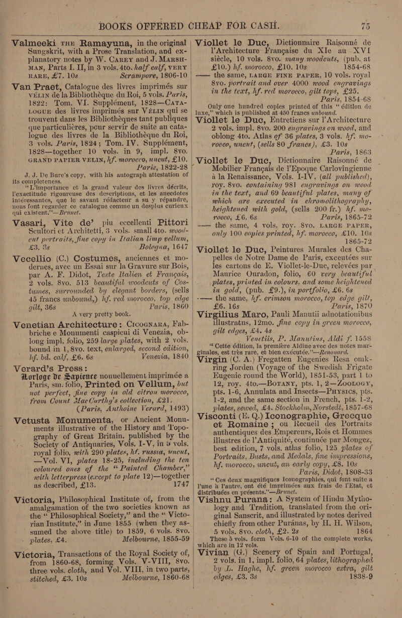  Valmeeki tute Ramayuna, in the original Suneskrit, with a Prose Translation, and ex- planatory notes by W. Carry and J. MARsH- MAN, Parts I. II, in 8 vols. 4to. half calf, VERY RARE, £7. 10s Serampore, 1806-10 VELIN de la Bibliotheque du Roi, 5 vols. Paris, 1822: Tom. VI. Supplément, 1828—Cata- trouvent dans les Bibliothéques tant publiques que particuli¢res, pour servir de suite au cata- logue des livres de la Bibliothéque du Roi, 3 vols. Paris, 1824; Tom. IV. Suppiément, 1828—together 10 vols. in 9, impl. 8vo. GRAND PAPIER VELIN, hf. morocco, uncut, £10. Paris, 1822-28 J. J. De Bure’s copy, with his autograph attestation of its completeness. HW “T'importance et la grand valeur des livres décrits, lexactitude rigoureuse des descriptions, et les anecdotes intéressantes, que le savant rédacteur a su y répandre, nous font regarder ce catalogue comme un desplus curieux qui existent.’— Brunet. Vasari, Vite de’ piu eccellenti Pittori Seultori et Architetti, 3 vols. small 4to. wvod- £3, 3s Bologna, 1647 Vecellio (C.) Costumes, anciennes et mo- dernes, avec un Essai sur Ja Gravure sur Bois, par A. F. Didot, Tewte Italien et Frangais, 2 tumes, surrounded by elegant borders, (sells 45 francs wnbound,) hf. red morocco, top edge gilt, 36s Paris, 1860 A yery pretty book. Venetian Architecture: Cicocnara, Fab- briche e Monumenti caspicui di Venezia, ob- long impl. folio, 259 large plates, with 2 vols. bound in 1, 8vo. text, enlarged, second edition, hf. bd. calf, £6. 6s Venezia, 1840 Verard’s Press: Porloge Ve Sapience nouvellement imprimeée a Paris, sm. folio, Printed on Vellum, but not perfect, fine copy in old citron morocco, ~ from Count MacCurthy’s collection, £21. (Paris, Anthoine Verard, 1493) Vetusta Monumenta, or Ancient Monu- ments illustrative of the History and 'l'opo- graphy of Great Britain, published by the Society of Antiquaries, Vols. I-V, in » vols. royal folio, with 290 plates, hf. russia, wneut, —Vol. VI, plates 18-25, including the ten coloured ones of the “ Painted Chamber,” with letterpress (except to plate 12)—together as described, £13. 1747 Victoria, Philosophical Institute of, from the amalgamation of the two societies known as rian Institute,” in June 1855 (when they as- * gumed the above title) to 1859, 6 vols. 8vo. - plates, £4. Melbourne, 1855-59 Victoria, Transactions of the Royal Society of, from 1860-68, forming Vols. V-VIII, 8vo. three vols. cloth, and Vol. VIII, in two parts, stitched, £3. 10s Melbourne, 1860-68 Viollet le Due, Dictionnaire Raisonné de l’Architecture- Francaise du XIe au. XVI siécle, 10 vols. 8vo. many woodcuts, (pub. at £10.) hf. morocco, £10. 10s 1854-68 -— the same, LARGE FINE PAPER, 10 vols. royal 8vo. portrait and over 4000 wood engravings in the text, hf. red morocco, gilt tops, £25. Paris, 1854-68 Only one hundred copies printed of this ‘ éditlon de luxe,” which is published at 450 francs unbound. Viollet le Duc, Entretiens sur l’ Architecture 2 vols. impl. 8vo. 200 engravings on wood, and oblong 4to. Atlas ef 36 plates, 3 vols. hf. mo- rocco, uncut, (sells 80 franes), £3. 108 Paris, 1863 Viollet le Duc, Dictionnaire Raisonné de Mobilier Francais de Epoque Carlovingienne a la Renaissance, Vols. I-IV, (all published), roy. 8vo. containing 981 engravings on mood in the text, and 69 beautiful plates, many of which are executed in chromolithography, heightened with gold, (sells 200 fr.) hf. mo- rocco, £6.68 Paris, 1865-72 | -—— the same, 4 vols. roy. 8vo. LARGE PAPER, only 100 copies printed, hf. morocco, £10. 10s 1865-72 Viollet le Duc, Peintures Murales des Cha- pelles de Notre Dame de Paris, exceutées sur les cartons de Ei. Viollet-le-Duc, relevées par Maurice Ouradon, folio, 60 very beautiful plates, printed in colours, and some heightened in gold, (pub. £9.), in portfolio, £6. 6s -——- the same, .f. crimson morocco, top edge gilt, £6. 16s Paris, 1870 | Virgilius Maro, Pauli Manutii adnotationibus Ulustratus, 12mo. jine copy in green morocco, gilt edges, £4. 4s Venettis, P. Manutins, Aldi f. 1558 “€ Cette édition, la premiere Aldine avec des notes mar- ginales, est tres rare, et bien exécutée.”—Renouard. Virgin (C. A.) Fregatten Eugenies Resa omk- ring Jorden (Voyage of the Swedish Frigate Eugenie round the World), 1851-53, part 1 to 12, roy. 4to.—BorTany, pts. 1, 2—ZooLoey, pts. 1-6, Annulata and Insects—Puysics, pts. 1-2, and the same section in French, pis. 1-2, plates, sewed, £4. Stockholm, Norstedt, 1857-68 Visconti (i. Q.) Ieonographie, Grecque et Romaine ; ou Recueil des Portraits authentiques des Empereurs, Rois et Hommes illustres de l’Antiquité, continuée par Mongez, best edition, 7 vols. atlas folio, 125 plates of Portraits, Busts, and Medals, fine vmpressions, hf. morocco, uneur, an early copy, £8. 10s Paris, Didot, 1808-33 ‘Ces deux magnifiques Iconographies, qui font suite a lune &amp; Vautre, ont été imprimées aux frais de l’Etat, et distribuées en présents.”—Arunet. Vishnu Purana: A System of Hindu Mytno- logy and Tradition, translated from the ori- ginal Sanscrit, and illustrated by notes derived chiefly from other Puranas, by H. H. Wilson, 5 vols. 8vo. cloth, £2. 2s 1864 _ These 5 vols. form Vols. 6-10 of the complete works, which are in 12 yols. Vivian (G.) Scenery of Spain and Portugal, 2 vols. in 1, impl. folio, 64 plates, lithographed by L. Haghe, hf. green morocco extra, gilt edges, £3, 3s 1838-9 aT  