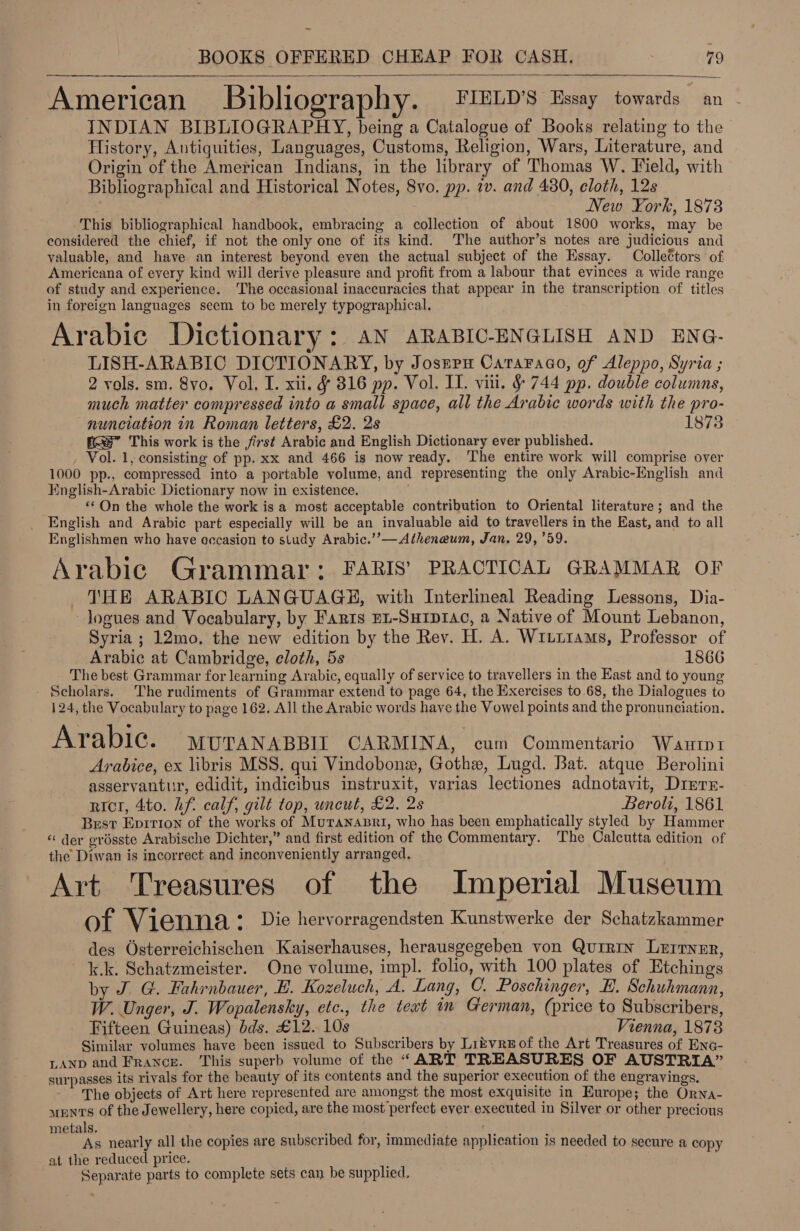 American Bibliography. FIELD'S Essay towards an INDIAN BIBLIOGRAPHY, being a Catalogue of Books relating to the History, Antiquities, Languages, Customs, Religion, Wars, Literature, and Origin of the American Indians, in the library of Thomas W. Field, with Bibliographical and Historical Notes, 8vo. pp. iv. and 480, cloth, 12s New York, 1878 This bibliographical handbook, embracing a collection of about 1800 works, may be considered the chief, if not the only one of its kind. The author’s notes are judicious and valuable, and have an interest beyond even the actual subject of the Essay. Collectors of Americana of every kind will derive pleasure and profit from a labour that evinces a wide range of study and experience. The occasional inaccuracies that appear in the transcription of titles in foreign languages seem to be merely typographical. Arabic Dictionary: aN ARABIC-ENGLISH AND ENG- LISH-ARABIC DICTIONARY, by Joszerm Cataraao, of Aleppo, Syria ; 2 vols. sm. 8vo. Vol, I. xii. &amp; 816 pp. Vol. II. vill. §&amp; 744 pp. double columns, much matter compressed into a small space, all the Arabic words with the pro- nunciation in Roman letters, £2. 2s 1873 fe This work is the first Arabic and English Dictionary ever published. , Vol. 1, consisting of pp. xx and 466 is now ready. The entire work will comprise over 1000 pp., compressed into a portable volume, and representing the only Arabic-English and English-Arabic Dictionary now in existence. «*On the whole the work is a most acceptable contribution to Oriental literature ; and the English and Arabic part especially will be an invaluable aid to travellers in the Kast, and to all Englishmen who have occasion to study Arabic.’’—Atheneum, Jan, 29, 759. Arabic Grammar: FARIS’ PRACTICAL GRAMMAR OF THE ARABIC LANGUAGE, with Interlineal Reading Lessons, Dia- logues and Vocabulary, by Faris Eu-Suipr1ac, a Native of Mount Lebanon, Syria ; 12mo, the new edition by the Rev. H. A. Wiui1ams, Professor of Arabic at Cambridge, cloth, 5s 1866 The best Grammar for learning Arabic, equally of service to travellers in the East and to young - Scholars. The rudiments of Grammar extend to page 64, the Exercises to 68, the Dialogues to 124, the Vocabulary to page 162, All the Arabic words have the Vowel points and the pronunciation. Arabic. moraNnapsit CARMINA, cum Commentario Wantp1 Arabice, ex libris MSS, qui Vindobonex, Gothe, Lugd. Bat. atque Berolini asservantur, edidit, indicibus instruxit, varias lectiones adnotavit, Drerr- ricr, 4to. hf. calf, gilt top, uncut, £2. 2s Beroli, 1861 Best Eprrion of the works of MuTaNnapri, who has been emphatically styled by Hammer “ der grésste Arabische Dichter,” and first edition of the Commentary. The Calcutta edition of the Diwan is incorrect and inconveniently arranged. Art Treasures of the Imperial Museum of Vienna * Die hervorragendsten Kunstwerke der Schatzkammer des Osterreichischen Kaiserhauses, herausgegeben von Qurrin Lurryer, k.k. Schatzmeister. One volume, impl. folio, with 100 plates of Etchings by J. G. Fahrnbauer, HE. Kozeluch, A. Lang, C. Poschinger, HB. Schuhmann, W. Unger, J. Wopalensky, etc., the teat in German, (price to Subscribers, Fifteen Guineas) dds. £12. 10s Vienna, 1873 Similar volumes have been issued to Subscribers by LitvrEof the Art Treasures of EnG- LANnp and France. This superb volume of the “ART TREASURES OF AUSTRIA” surpasses its rivals for the beauty of its contents and the superior execution of the engravings. The objects of Art here represented are amongst the most exquisite in Europe; the Orna- uents of the Jewellery, here copied, are the most perfect ever executed in Silver or other precious metals. As nearly all the copies are subscribed for, immediate application is needed to secure a copy at the reduced price. ; Separate parts to complete sets can be supplied. 