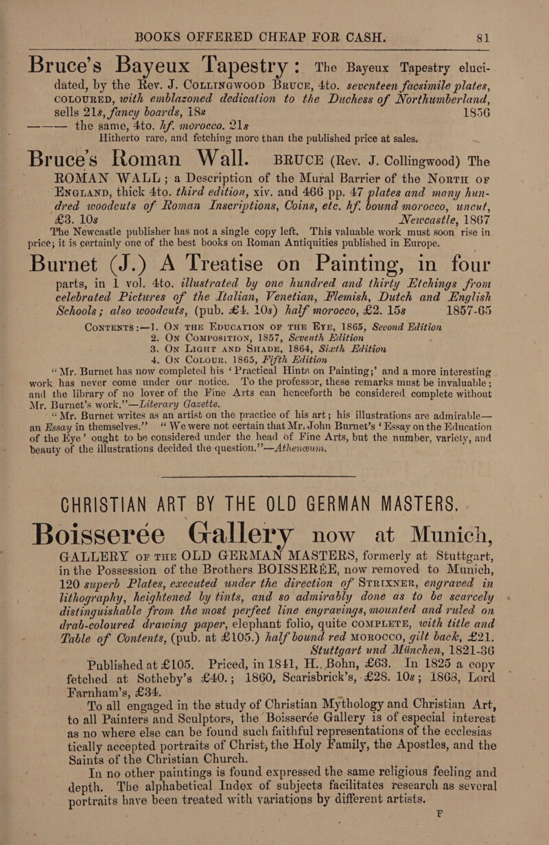 * Bruce’s Bayeux iy apestry ; The Bayeux Tapestry eluci- dated, by the Rev. J. Conntnewoop Bruce, 4to. seventeen facsimile plates, COLOURED, with emblazoned dedication to the Duchess of Northumberland, sells 218, fancy boards, 18s 1856 ——-— the same, 4to. hf. morocco. 21s Hitherto rare, and fetching more than the published price at sales. Bruces Roman Wall. Bruce (Rev. J. Collingwood) The ROMAN WALL; a Descripticn of the Mural Barrier of the Nort or Enauanp, thick 4to. third edition, xiv. and 466 pp. 47 plates and many hun- dred woodcuts of Roman Inscriptions, Coins, etc. hf. bound morocco, uncut, £3. 10s Newcastle, 1867 The Newcastle publisher has not a single copy left. This valuable work must soon rise in price; it is certainly one of the best books on Roman Antiquities published in Europe. Burnet (J.) A Treatise on Painting, in four parts, in 1 vol. 4to. dllustrated by one hundred and thirty Etchings from celebrated Pictures of the Italian, Venetian, Flemish, Dutch and English Schools ; also woodcuts, (pub. £4. 10s) half morocco, £2. 15s 1857-65 ConTENTS:—1. ON THE EDUCATION OF THE Eyn, 1865, Second Edition 2. ON ComposiTION, 1857, Seventh Edition 3. On Liagut AND SHADE, 1864, Sixth Edition 4, On Cortour, 1865, Fifth Edition “Mr. Burnet has now completed his ‘ Practical Hints on Painting;’ and a more interesting work has never come under our notice. To the professor, these remarks must be invaluable ; and the library of no lover.of the Fine Arts can henceforth be considered complete without Mr, Burnet’s work,’’—Literary Gazette. ‘“ Mr. Burnet writes as an artist on the practice of his art; his illustrations are admirable— an Essay in themselves.’’ ‘ We were not certain that Mr. John Burnet’s ‘ Essay on the Education of the Eye’ ought to be considered under the head of Fine Arts, but the number, varicty, and beauty of the illustrations decided the question.”’—Athenwum. CHRISTIAN ART BY THE OLD GERMAN MASTERS. - Boisseree Gallery now at Munich, GALLERY or toe OLD GERMAN MASTERS, formerly at Stuttgart, in the Possession of the Brothers BOISSEREE, now removed to Munich, 120 superb Plates, executed under the direction of STRIXNER, engraved in lithography, heightened by tints, and so admirably done as to be scarcely distinguishable from the most perfect line engravings, mounted and ruled on drab-coloured drawing paper, elephant folio, quite COMPLETE, with title and Table of Contents, (pub. at £105.) half bound red Morocco, gilt back, £21. Stuttgart und Miinchen, 1821-86 Published at £105. Priced, in 1841, H... Bohn, £63. In 1825 a copy fetched at Sotheby’s £40.; 1860, Scarisbrick’s,-£28. 10s; 1868, Lord Farnham’s, £34. es i To all engaged in the study of Christian Mythology and Christian Art, to all Painters and Sculptors, the Boisserée Gallery is of especial interest as no where else can be found such faithful representations of the ecclesias tically accepted portraits of Christ, the Holy Family, the Apostles, and the Saints of the Christian Church. In no other paintings is found expressed the same religious feeling and depth. The alphabetical Index of subjects facilitates research as several portraits have been treated with variations by different artists. : zr