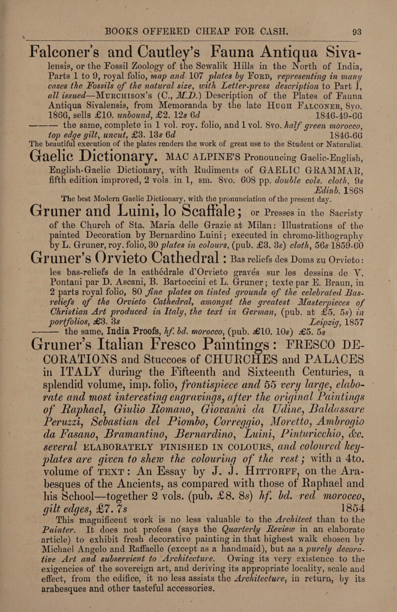 \  Falconer’s and Cautley’s Fauna Antiqua Siva- lensis, or the Fossil Zoology of the Sewalik Hills in the North of India, Parts 1 to 9, royal folio, map and 107 plates by Forp, representing in many cases the Fossils of the natural size, with Letter-press description to Part J, all issued—Murcuison’s (C., MD.) Description of the Plates of Fauna Antiqua Sivalensis, from Memoranda by the late Huan Fatconsr, 8vo. 1866, sells £10. wnbound, £2. 12s 6d 1846-49-66 —-—— the same, complete in 1 vol. roy. folio, and 1 vol. 8vo. half green morocco, top edge gilt, uncut, £3. 13s 6d 1846-66 The beautiful execution of the plates renders the work of great use to the Student or Naturalist. Gaelic Dictionary. MAC ALPINP’S Pronouncing Gaelic-English, English-Gaelic Dictionary, with Rudiments of GAELIC GRAMMAR, fifth edition improved, 2 vols. in 1, sm. 8vo. 608 pp. double cols. cloth, 9s Edinb. 1868 ‘The best Modern Gaelic Dictionary, with the pronunciation of the present day. Gruner and Luini, lo Scaffale; or Presses in the Sacristy of the. Church of Sta. Maria delle Grazie at Milan: Illustrations of the painted Decoration by Bernardino Luini; executed in chromo-lithography by L. Gruner, roy. folio, 80 plates m colours, (pub, £3. 3s) cloth, 56s 1859-60 Gruner’s ()rvieto Cathedral : Bas reliefs des Doms zu Orvieto: les bas-reliefs de la cathédrale d’Orvieto gravés sur les dessins de V. Pontani par D. Ascani, B. Bartoccini et L. Gruner; texte par E. Braun, in 2 parts royal folio, 80 fine plates on tinted grounds of the celebrated Bas- reliefs of the Orvieto Cathedral, amongst the greatest Masterpieces of Christian Art produced in Italy, the text in German, (pub. at £5. 5s) in portfolios, £3. 3s Leipzig, 1857 the same, India Proofs, hf bd. morocco, (pub. £10. 10s) £5. 5s 9 S e e Gruner’s Italian Fresco Paintings: FRESCO DE- CORATIONS and Stuccoes of CHURCHES and PALACES in ITALY during the Fifteenth and Sixteenth Centuries, a splendid volume, imp. folio, frontispiece and 55 very large, elabo- rate and most interesting engravings, after the original Paintings of Eaphael, Giulio Romano, Giovanni da Udine, Baldassare Peruzzi, Sebastian del Piombo, Correggio, Moretto, Ambrogio da Fasano, Bramantino, Bernardino, Luini, Pinturicchio, Le. several ELABORATELY FINISHED IN COLOURS, and coloured hey- plates are given to shew the colouring of the rest; with a 4to. volume of TEXT: An Essay by J. J. Hirrorrr, on the Ara- besques of the Ancients, as compared with those of Raphael and his School—together 2 vols. (pub. £8. 8s) hf. bd. red moroceo, gilt edges, £7. 7s | 1854 This magnificent work is no less valuable to the Architect than to the Painter. It does not profess (says the Quarterly Review in an elaborate article) to exhibit fresh decorative painting in that highest walk chosen by Michael Angelo and Raffaelle (except as a handmaid), but as a purely decora- tive Art and subservient to Architecture. Owing its very existence to the exigencies of the sovereign art, and deriving its appropriate locality, scale and effect, from the edifice, it no less assists the Architecture, in return, by its arabesques and other tasteful accessories.  _