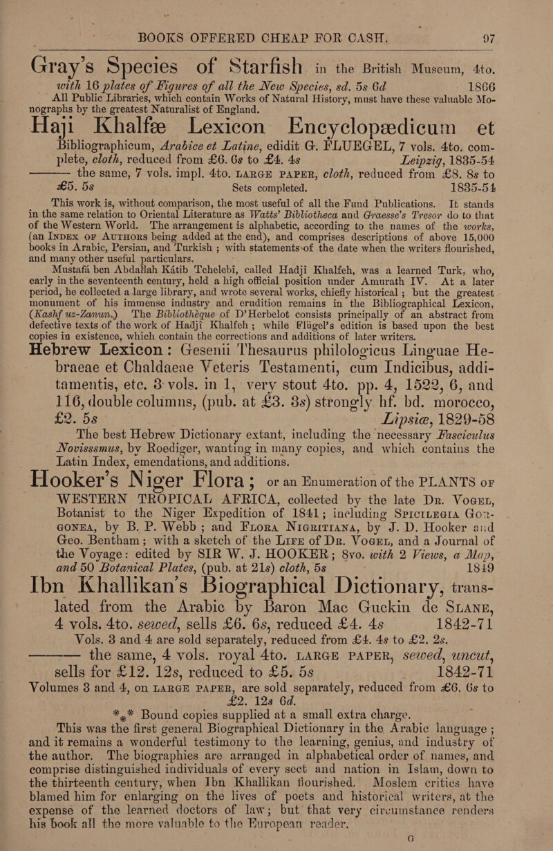  Gray’s Species of Starfish. in the British Museum, 4to. with 16 plates of Figures of all the New Species, sd. 5s 6d 1866 All Public Libraries, which contain Works of Natural History, must have these valuable Mo- nographs by the greatest Naturalist of England. Haji Khalfee Lexicon Encyclopedicum et Bibliographicum, Arabice et Latine, edidit G. Aneel 7 vols. 4to. com- plete, cloth, reduced from £6. Gs to £4. 4s Leipzig, 1835-54 ——— the same, 7 vols. imp]. 4to. LaraE PAPER, cloth, reduced from £8. 8s to £5. 5s Sets completed. 1835-54 This work is, without comparison, the most useful of all the Fund Publications. It stands in the same relation to Oriental Literature as Watts’ Bibliotheca and Graesse’s Tresor do to that of the Western World. The arrangement is alphabetic, according to the names of the works, (an INDEx oF AuTHors being added at the end), and comprises descriptions of above 15,000 books in Arabic, Persian, and Turkish ; with statements-of the date when the writers flourished, and many other useful particulars. Mustafii ben Abdallah Katib Tchelebi, called Hadji Khalfeh, was a learned Turk, who, early in the seventeenth century, held a high official position under Amurath IV. Aé a later period, he collected a large library, and wrote several works, chiefly historical ; but the greatest monument of his immense industry and erudition remains in the Bibliographical Lexicon, (Kashf uz-Zanun.) The Bibliotheque of D’Herbelot consists principally of an abstract from defective texts of the work of Hadji Khalfeh ; while flugel’s edition is based upon the best copies ia existence, which contain the corrections and additions of later writers. Hebrew Lexicon: Gesenii ‘l'hesaurus philologicus Linguae He- braeae et Chaldaeae Veteris Testamenti, cum Indicibus, addi- tamentis, ete. 3 vols. in 1, very stout 4to. pp. 4, 1522, 6, and 116, double Sinus: (pub. at £3. 3s) strongly hf, bd. morocco, £2. 5s Lipsia, 1829-58 The best Hebrew Dictionary extant, including the necessary Fusciculus Novisssmus, by Roediger, wanting in many copies, and which contains the Latin Index, emendations, and additions. —Hooker’s Niger Flora ; or an Enumeration of the PLANTS oF WESTERN TROPICAL AFRICA, collected by the late Dr. Vogen, Botanist to the Niger Expedition of 1841; including SprcttEera Gor- GONEA, by B. P. Webb; and Frora Nierirrana, by J.D. Hooker aid Geo. Besthar + with a sketch of the Lire of Dr. VogeEt, and a Journal of the Voyage: edited by SIR W. J. HOOKER; 8vo. with 2 Views, a Mu), and 50 Botanical Plates, (pub. at 21s) cloth, 5s 1819 Ibn Khallikan’s Biographical Dictionar y; trans- lated from the Arabic by Baron Mac Guckin de Sranz, 4 vols. 4to. sewed, sells £6. 6s, reduced £4. 4s 1842-71 Vols. 8 and 4 are sold separately, reduced from £4. 4s to £2. 2s. ——_— the same, 4 vols. royal 4to. LARGE PAPER, sewed, uncut, sells for £12. 12s, reduced to £5. 5s 1842-71 Volumes 3 and 4, on LARGE PAPER, are sold separately, reduced from £6. 6s to £2. 128 6d. *,* Bound copies supplied at a small extra charge. This was the first general Biographical Dictionary in the Arabic ties. and if remains a wonderful testimony to the learning, genius, and industry of the author. The biographies are arranged in alphabetical order of names, and comprise distinguished individuals of every sect and nation in Islam, down to the thirteenth century, when Ibn Khallikan flourished. Moslem critics have blamed him for enlarging on the lives of poets and historical writers, at the expense of the learned doctors of law; but that very circumstance renders his book all the more valuable to the Bur opean reader, a