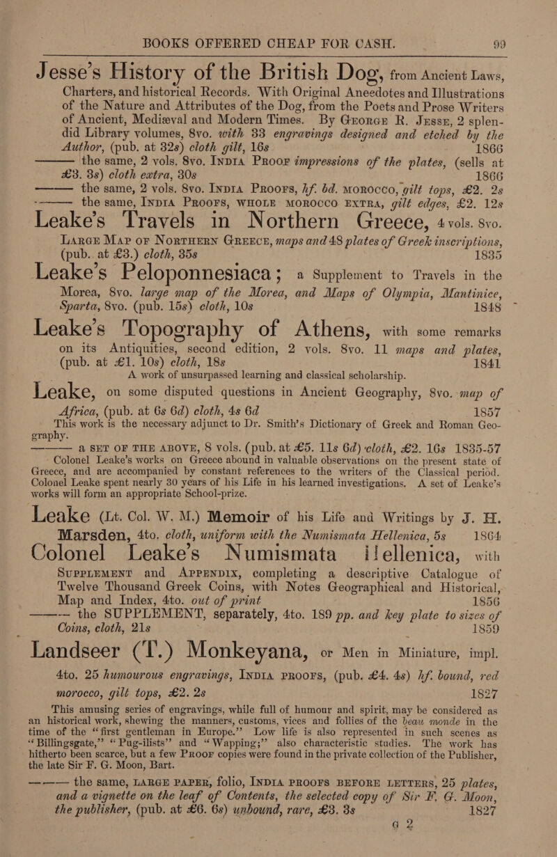 9 e e e Jesse's History of the British Dog, trom Ancient Laws, Charters, and historical Records. With Original Aneedotes and Illustrations of the Nature and Attributes of the Dog, from the Poets and Prose Writers of Ancient, Medieval and Modern Times. By Groran R. Jussz, 2 splen- did Library volumes, 8vo. with 33 engravings designed and etched by the   Author, (pub. at 32s) cloth gilt, 16s 1866 the same, 2 vols. 8vo. Inp1a PRroor impressions of the plates, (sells at £3. 38) cloth extra, 30s 1866 ——— the same, 2 vols. 8vo. Inpra Proors, hf. bd. Morocco, gilt tops, £2. 2s --— the same, InprA PROOFS, WHOLE MOROCCO ExTRa, gilt edges, £2. 12s Leake’s Travels in Northern Greece, 4 vols. svo. Laree Map oF NortHern GREECE, maps and 48 plates of Greek inscriptions, _ (pub.. at £3.) cloth, 35s 1835 Leake’s Peloponnesiaca ; a Supplement to Travels in the Morea, 8yvo. large map of the Morea, and Maps of Olympia, Mantinice, Sparta, 8vo. (pub. 15s) cloth, 10s 1848 ’ Leake’s Topography of Athens, with some remarks on its Antiquities, second edition, 2 vols. 8vo. 11 maps and plates, (pub. at £1. 10s) cloth, 18s 1841 A work of unsurpassed learning and classical scholarship. Leake, on some disputed questions in Ancient Geography, 8vo.-map of Africa, (pub. at 6s 6d) cloth, 4s 6d _ 1857 This work is the necessary adjunct to Dr. Smith’s Dictionary of Greek and Roman Geo- graphy. ——— a SET OF THE ABOVE, 8 vols. (pub. at £5. 11s 62) cloth, £2. 16s 1835-57 - Colonel Leake’s works on Greece abound in valuable observations on the present state of Greece, and are accompanied by constant references to the writers of the Classical period. Colonel Leake spent nearly 30 years of his Life in his learned investigations. A set of Leake’s works will form an appropriate School-prize. Leake (Lt. Col. W. M.) Memoir of his Life and Writings by J. H. Marsden, 4to. cloth, uniform with the Numismata Hellenica, 5s 1864 Colonel Leake’s Numismata ilellenica, with SuPPLEMENT and APPENDIX, completing a descriptive Catalogue of Twelve Thousand Greek Coins, with Notes Geographical and Historical, Map and Index, 4to. owt of print 1856 ——-~— the SUPPLEMENT, separately, 4to. 189 pp. and key plate to sizes of Coins, cloth, 21s 1859 Landseer CT .) Monkeyana, or Men in Miniature, impl. 4to, 25 humourous engravings, INDIA PROOFS, (pub. £4. 4s) hf bound, red morocco, gilt tops, £2. 2s 1827 This amusing series of engravings, while full of humour and spirit, may be considered as an historical work, shewing the manners, customs, vices and follies of the beaw monde in the time of the “first gentleman in Europe.’ Low life is also represented in such scenes as _ “ Billingsgate,”’ “ Pug-ilists’? and “Wapping;’’ also characteristic studies. The work has hitherto been scarce, but a few Proor copies were found in the private collection of the Publisher, the late Sir F. G. Moon, Bart. —--—— the same, LARGE PAPER, folio, INDIA PROOFS BEFORE LETTERS, 25 plates, and a vignette on the leaf of Contents, the selected copy of Sir F, G. Moon, the publisher, (pub. at £6. 6s) unbound, rare, £3. 8s ost | g 2
