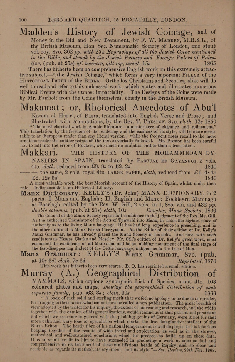  Madden's History of Jewish Coinage, and of Money in the Old and New Testament, by F. W. Manpen, M.R.S.L., of the British Museum, Hon. Sec. Numismatic Society of London, one stout vol. roy. 8vo. 862 pp. with 254 Engravings of all the Jewish Couns mentioned in the Bible, and struck by the Jewish Princes and Foreign Rulers of Pales- tine, (pub. at 25s) hf. morocco, gilt top, uncut, 15s , 1865 There has hitherto been no comprehensive English work on this extremely. attrac- tive subject,—‘“ the Jewish Coinage,” which forms a very important PiLuar of the Histrortcan Truru of the Brie. Orthodox Christians and Sceptics, alike will do well to read and refer to this unbiassed work, which states and illustrates numerous Biblical Events with the utmost impartiality. The Designs of the Coins were made by Mr. Fairholt from the Coins themselves, chiefly in the British Museum. Makamat; or, Rhetorical Anecdotes of Abu Kasem al Hariri, of Basra, translated into English Verse and Prose; and illustrated with Annotations, by the Rev. 'T. Presron, 8vo. cloth, 12s 1850 ‘&lt;The most classical work in Arabic literature —a masterpiece of elegance and refinement.” This translation, by the freedom of its rendering and the easiness of its style, will be more accep- table to an European reader than any literal version ; while the frequent notes recall to the more studious reader the subtler points of the text as verbally followed. Mr. Preston has been careful not to fall into the error of Rickert, who made an imitation rather than a translation. Makkari. THE HISTORY OF THE MOHAMMEDAN DY- NASTIES IN SPAIN, translated by Pascuan Ep Gayan@os, 2 vols. Ato. cloth, reduced from £38. 8s to £2. 2s 1840 —— — the same, 2 vols. royal 4to. LARGE PAPER, cloth, reduced from £4. 48 to £2. 12s 6d 1840 A most valuable work, the best Moorish account of the History of Spain, whilst under their rule. Indispensable to an Historical Library. i 2 3 Manx Dictionary: KELLY’S (Dr. John) MANX DICTIONARY, in 2 parts: I, Manx and English ; II. English and Manx: Fockleyrn Maninagh as Baarlagh, edited by the Rev. W. Gill, 2 vols. in 1, 8vo. vill. and 482 pp. double columns, (pub. at 21s) cloth, 10s _ Douglas, Manx Society, 1866 The Council of the Manx Society repose full confidence in the judgment of the Rev. Mr. Gill. As the authorised Translator of the Acts of Tynwald into Manx, he holds the highest place of authority as to the living Manx language. He has had long experience in preaching, and in - the other duties of a Manx Parish Clergyman. As the Editor of their edition of Dr. Kelly’s Manx Grammar, he has already placed the Manx Society in his debt. And now, with such coadjutors as Messrs, Clarke and Moseley, Mr. Gill’s edition of Dr. Kelly’s great work, must command the confidence of all Manxmen, and he an abiding monument of the final stage of the fast-disappearing dialect of the Celtic language, indigenous to the Isle of Man. Manx Grammar: KILLY’S Manx Grammar, 8vo. (pub. at 10s 6d) cloth, 7s 6d Reprinted, 1870 This work has hitherto been very scarce; B. Q. has reprinted a small edition. f al a | e ° e e e . Murray (A.) Geographical Distribution of MAMMALS, witha copious synonymic List of Species, stout 4to. 103 coloured plates and maps, shewing the geographical distribution of each separate family, pub. £8. 3s; cloth, 30s 1866 ‘A book of such solid and sterling merit that we feel no apology to be due to our reader, for bringing to their notice what cannot now be called anew publication. The great breadth of view adopted by the writer for his inquiry, the extent of his reading and research, and the width together with the caution of his generalizations, would remind us of that patient and persistent toil which we associate in general with the plodding genius of Germany, were it not for that more calm and wary tone of speculation which marks the less imaginative intellect of the North Briton. The hardy fibre of his national temperament is well displayed in his laborious heaping together of the results of wide travel and exploration, as well as in the shrewd, methodical, and well-sustained conclusions which he proceeds to build up on these data. It is no small credit to him to have succeeded in producing a work at once so full and comprehensive in its treatment of these multifarious heads of inquiry, and so clear and readable as regards its method, its argument, and its style.”—-Sat. Review, 28th Nov. 1868, 