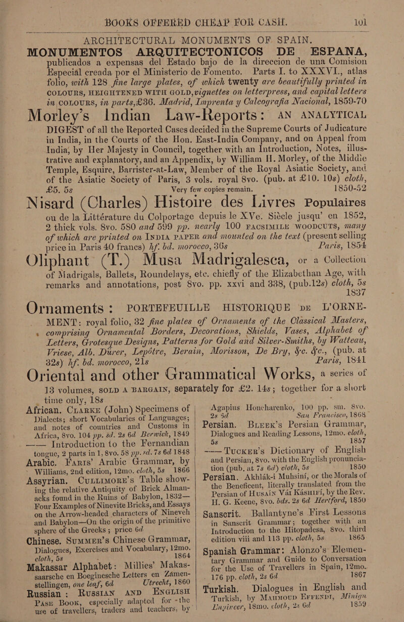 ARCHITECTURAL MONUMENTS OF SPAIN. MONUMENTOS ARQUITECTONICOS DE ESPANA, publicados a expensas del Estado bajo de la direccion de una Comision Especial creada por el Ministerio de Fomento. Parts I. to XXXVL, atlas folio, with 128 fine large plates, of which twenty are beautifully printed in COLOURS, HEIGHTENED WITH GOLD, vignettes on letterpress, and capital letters in COLOURS, in parts,£36. Madrid, Imprenta y Calcografia Nacional, 1859-70 Morley’s Indian Law-Reports: AN ANatyticaL DIGEST of all the Reported Cases decided in the Supreme Courts of Judicature in India, in the Courts of the Hon. East-India Company, and on Appeal from India, by Her Majesty in Council, together with an Introduction, Notes, illus- trative and explanatory, and an Appendix, by William H. Morley, of the Midaie Temple, Esquire, Barrister-at-Law, Member of the Royal Asiatic Society, and of the Asiatic Society of Paris, 3 vols. royal 8vo. (pub. at £10. 10s) cloth, £5. 5s Very few copies remain. . 1830-52 Nisard (Charles) Histoire des Livres Populaires ou de la Littérature du Colportage depuis le X Ve. Siécle jusqu’ en 1852, 2 thick vols. 8vo. 580 and 599 pp. nearly 100 PACSIMILE WOODCUTS, many of which are printed on InpIA PAPER and mounted on the text (present selling price in Paris 40 franes) hf: bd. morocco, 36s Paris, 1854 : e r f e ‘ Oliphant (T.) Musa Madrigalesca, or a Collection of Madrigals, Ballets, Roundelays, etc. chiefly of the Elizabethan Age, with remarks and annotations, post 8vo. pp. xxvi and 888, (pub.12s) cloth, 5s . 1837 Ornaments : PORTEFEUILLE HISTORIQUE vs I’ORNE- MENT: royal folio, 32 fine plates of Ornaments of the Classical Masters, comprising Ornamental Borders, Decorations, Shields, Vases, Alphabet of Letters, Grotesque Designs, Patterns for Gold and Silver-Smiths, by Watteau, Vriese, Alb. Durer, Lepétre, Berain, Morisson, De Bry, Sc. fe., (pub. at 32s) hf. bd. morocco, 21s Paris, 1841 Oriental and other Grammatical Works, 2 series of 13 volumes, SOLD A BARGAIN, Separately for £2. 14s; together for a short _ time only, 18s | African. Crarkr (John) Specimens of Agapius Honcharenko, 100 pp. sm. 8vo. Dialects; short Vocabularies of Languages; 28 5d San Francisco, 1868 aud notes of countries and Customs in | Persian.: BierK’s Persian Grammar,   Africa, 8vyo. 104 pp. sd. 2s 6d Berwick, 1849 Dialogues and Reading Lessons, 12mo. cloth, ——— Introduction to the Fernandian 5s «1857 tongue, 2 parts in 1, 8vo. 58 pp. sd.7s 6d 1848 | —-—Tucker’s Dictionary of English Arabic. Farts’ Arabic Grammar, by and Persian, 8vo. with the English pronuncia- tion (pub, at 7s 6d) cloth, 5s 1850 - Williams, 2nd edition, 12mo. cloth, 5s 1866 Assyrian. Cunuimore’s Table show- ing the relative Antiquity of Brick Alman- lly tr { ces found in the Ruins of Babylon, 1832— Persian of Husain Var Kasuiri, by the Rev. Four Examples of Ninevite Bricks, and Essays H. G. Keene, 8vo. dds. 2s 6d Hertford, 1850 on the Arrow-headed characters of Nineveh Sanscrit. Ballantyn e’s First Lessons Persian. Akhlak-i Muhsinf, or the Morals of the Beneficent, literally translated from the and Babylon—On the origin of the primitive in Sanscrit Grammar; together with an = here om thenG oohe4 teal os Introduction to the Hitopadesa, 8vo. third Chinese. Summur’s Chinese Grammar, edition viii and 113 pp. cloth, 5s 1865 Dialogues, Exercises and Vocabulary, 12mo. Sp anish Grammar: Alonzo’s Hlemen- cloth, 5s : 1864 : ‘ Seay Ws See i tary Grammar and Guide to Conversation Makassar et da Ba lhies iN for the Use of Travellers in Spain, 12mo. saarsche en Boeginesche Letters en 4am _ 176 pp. cloth, 2s 6d 1867 stellingen, one leaf, 6d Utrecht, 1860 Bays Russian : Russran anp Ewatisu | Turkish. Dialogues in English and Pass Boow, especially adapted for -the Turkish, by Maumoup Errenpt, Minign ; k ? ; . % j Pe. ty a @ use of travellers, traders and teachers, by Lingineer, 18mo, cloth, 25 Gul 1859