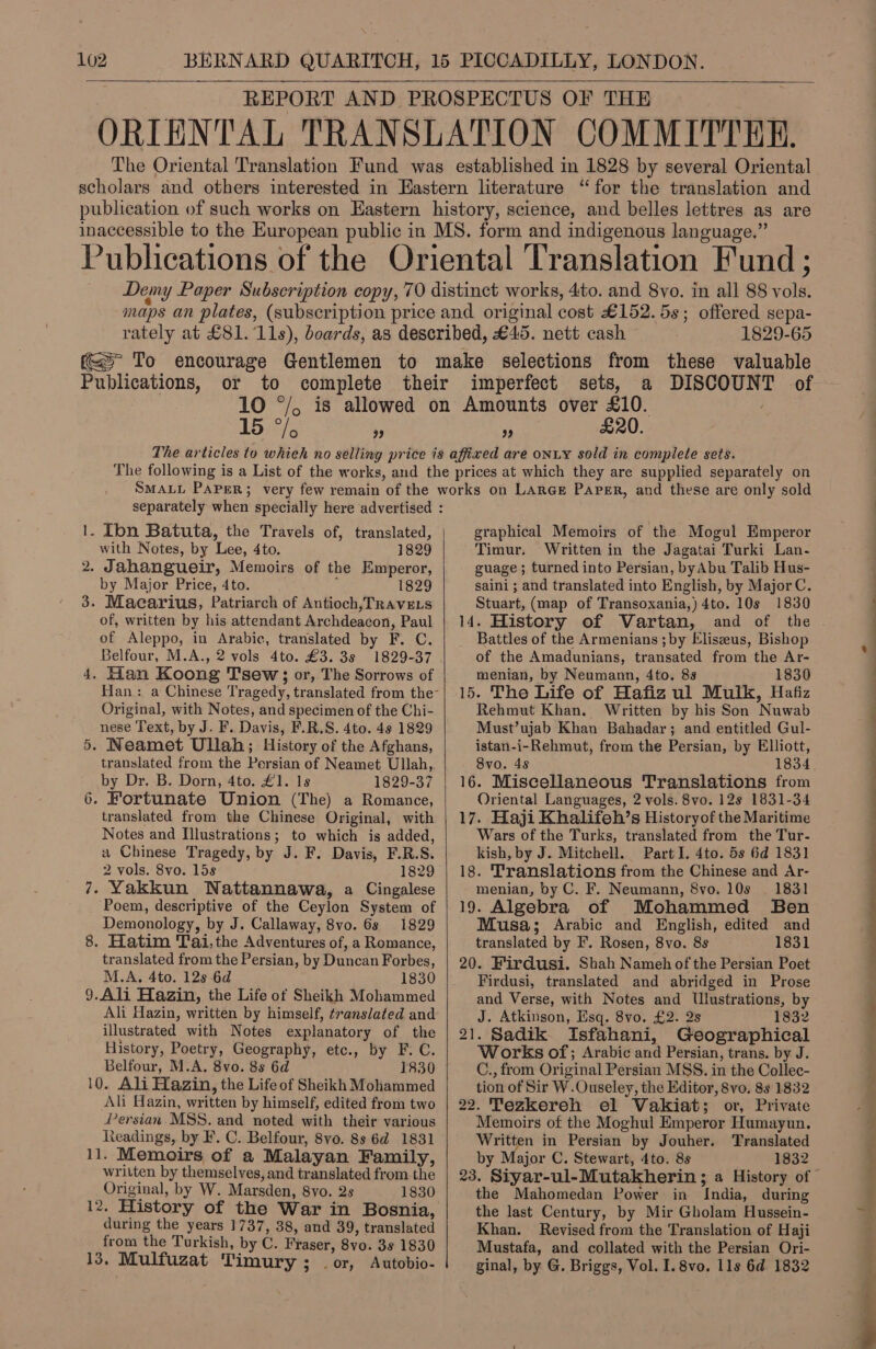     REPORT AND PROSPECTUS OF THE ORIENTAL TRANSLATION COMMITTHE. The Oriental Translation Fund was established in 1828 by several Oriental scholars and others interested in Eastern literature “for the translation and publication of such works on Eastern history, science, and belles lettres as are inaccessible to the European public in MS. form and indigenous language.” Publications of the Oriental Translation Fund; Demy Paper Subscription copy, 70 distinct works, 4to. and 8vo. in all 88 vols. maps an plates, (subscription price and original cost £152. 5s; offered sepa- rately at £81. 11s), boards, as described, £45. nett cash 1829-65 To encourage Gentlemen to make selections from these valuable Publications, or to complete their imperfect sets, a DISCOUNT of 10 °/, is allowed on Amounts over £10. 15 ey ° ” ” £20. The articles to whieh no selling price is affixed are onLY sold in complete sets. The following is a List of the works, and the prices at which they are supplied separately on SMALL PAPER; very few remain of the works on LARGE Paper, and these are only sold separately when specially here advertised : 1. Ion Batuta, the Travels of, translated, graphical Memoirs of the Mogul Emperor with Notes, by Lee, 4to. 1829 Timur. Written in the Jagatai Turki Lan- 2. Jahangueir, Memoirs of the Emperor, guage; turned into Persian, byAbu Talib Hus- by Major Price, 4to. 1829 saini ; and translated into English, by MajorC. 3. Macarius, Patriarch of Antioch, TRAVELS Stuart, (map of Transoxania,) 4to. 10s 1830 of, written by his attendant Archdeacon, Paul | 14. History of Vartan, and of the . of Aleppo, in Arabic, translated by F. C. | _ Battles of the Armenians ;by Eliseeus, Bishop Belfour, M.A., 2 vols 4to. £3. 3s 1829-37 . of the Amadunians, transated from the Ar- 4. Han Koong Tsew; or, The Sorrows of menian, by Neumann, 4to. 8s 1830 Han: a Chinese Tragedy, translated from the-| 15. The Life of Hafiz ul Mulk, Hafiz Original, with Notes, and specimen of the Chi- Rehmut Khan. Written by his Son Nuwab nese Text, by J. F. Davis, F.R.S. 4to. 4s 1829 Must’ujab Khan Bahadar; and entitled Gul- 5. Neamet Ullah; History of the Afghans, istan-i-Rehmut, from the Persian, by Elliott, translated from the Persian of Neamet Ullah, 8vo. 48 1834, by Dr. B. Dorn, 4to. £1. Is 1829-37 | 16. Miscellaneous Translations from 6. Fortunate Union (The) a Romance, Oriental Languages, 2 vols. 8vo. 12s 1831-34 translated from the Chinese Original, with | 17. Haji Khalifeh’s Historyof the Maritime Notes and Illustrations; to which is added, Wars of the Turks, translated from the Tur- a Chinese Tragedy, by J. F. Davis, F.R.S. kish, by J. Mitchell. Part I. 4to. 5s 6d 1831 2 vols. 8vo. 15s 1829 | 18. ‘Translations from the Chinese and Ar- 7. Yakkun WNattannawa, a Cingalese menian, by C. F. Neumann, 8vo. 10s 1831 Poem, descriptive of the Ceylon System of | 19. Algebra of Mohammed Ben Demonology, by J. Callaway, 8vo. 6s 1829 Musa; Arabic and English, edited and 8. Hatim Tai,the Adventures of, a Romance, translated by F. Rosen, 8vo. 8s 1831 translated from the Persian, by Duncan Forbes, | 20. Firdusi. Shah Nameh of the Persian Poet M.A. 4to. 12s 6d 1830 Firdusi, translated and abridged in Prose 9.Ali Hazin, the Life of Sheikh Mohammed and Verse, with Notes and Ulustrations, by Ali Hazin, written by himself, translated and J. Atkinson, Esq. 8vo. £2. 2s 1832 illustrated with Notes explanatory of the | 21. Sadik. Isfahani, Geographical History, Poetry, Geography, etc., by F. C. Works of; Arabic and Persian, trans. by J. Belfour, M.A, 8vo. 8s 6d 1830 C., from Original Persian MSS. in the Collec-  10. Ali Tlazin, the Life of Sheikh Mohammed tion of Sir W.Ouseley, the Editor, 8vo, 8s 1832 Ali Hazin, written by himself, edited from two | 22. Tezkereh el Vakiat; or, Private Persian. MSS. and noted with their various Memoirs of the Moghul Emperor Humayun. teadings, by F. C. Belfour, 8vo. 8s 6d 1831 Written in Persian by Jouher. Translated 11. Memoirs of a Malayan Family, by Major C. Stewart, 4to. 8s 1832 written by themselves, and translated from the | 23, Siyar-ul-Mutakherin; a History of | Original, by W. Marsden, 8vo. 2s 1830 the Mahomedan Power in India, during 12. History of the War in Bosnia, the last Century, by Mir Gholam Hussein- during the years 1737, 38, and 39, translated Khan. Revised from the Translation of Haji from the Torkish, by C. Fraser, 8vo. 3s 1830 Mustafa, and collated with the Persian Ori- 13, Mulfuzat Timury; | or, Autobio- ginal, by G. Briggs, Vol. I. 8vo. lls 6d 1832 ee a — Oe eS ee SP er Oe, Gt 78.