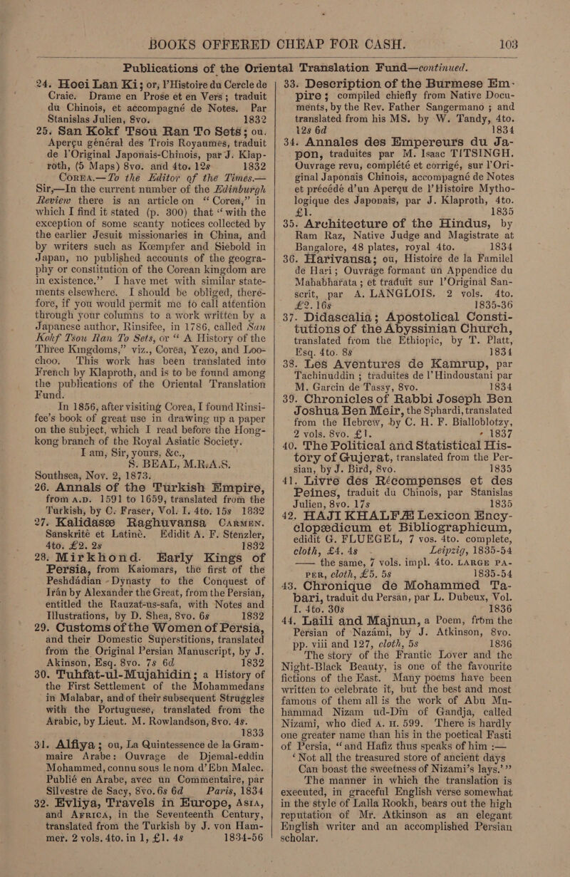  24. Hoei Lan Ki; or, Histoire du Cercle de Craie. Drame en Prose et en Vers; traduit du Chinois, et accompagné de Notes. Par Stanislas Julien, Svo. 1832 25. San Kokf Tsou Ran To Sets; ou. Apergu général des Trois Royaumes, traduit de l’Original Japonais-Chinois, par J. Kiap- roth, (5 Maps) 8vo. and 4to. 12s 1832 Corna.—To the Editor of the Times— Sir,—In the current number of the Edinburgh Review there is an article on “ Corea,” in which I find it stated (p. 300) that “‘ with the exception of some scanty notices collected by the earlier Jesuit missionaries in China, and by writers such as Keempfer and Siebold in Japan, no published accounts of the geogra- phy or constitution of the Corean kingdom are in existence.”’ I have met with similar state- ments elsewhere. I should be obliged, there- fore, if you would permit me to call attention through your columns to a work written by a Japanese author, Rinsifee, in 1786, called Sun Kokf Tsou Ran To Sets, or “ A History of the Three Kingdoms,” viz., Coréa, Yezo, and Loo- choo. This work has been translated into French by Klaproth, and is to be found among the publications of the Oriental Translation Fund. In 1856, after visiting Corea, I found Rinsi- fee’s book of great use in drawing up a paper on the subject, which I read before the Hong- kong branch of the Royal Asiatic Society. | - Lam, Sir, yours, &amp;c., ; 8. BEAL, M.RiA.S. Southsea, Nov. 2, 1873. 26. Annals of the Turkish Empire, from a.p. 1591 to 1659, translated from the Turkish, by C- Fraser, Vol. I. 4to. 15s 1832 27. Kalidasse Raghuvansa Carmen. Sanskrité et Latiné. Edidit A. F. Stenzler, 4to. £2. 2s 1832 28: Mirkhond. Early Kings of Persia, from Kaiomars, the first of the Peshdadian ~Dynasty to the Conquest of Iran by Alexander the Great, from the Persian, entitled the Rauzat-us-safa, with Notes and Illustrations, by D. Shea, 8vo. 6s — 1832 29. Customs of the Women of Persia, and their Domestic Superstitions, translated from the Original Persian Manuscript, by J. Akinson, Esq. 8vo. 7s 6d 1832 30. Tuhfat-ul-Mujahidin ; a History of the First Settlement of the Mohammedans in Malabar, andof their subsequent Struggles with the Portuguese; translated from the Arabic, by Lieut. M. Rowlandson, 8vo. 4s. 1833 31. Alfiya ; ou, La Quintessence de la Gram- maire Arabe: Ouvrage de Dyjemal-eddin Mohammed, connu sous le nom d’Ebn Malec. Publié en Arabe, avec un Commentaire, par Silvestre de Sacy, 8vo. 6s 6d Paris, 1834 32. Evliya, Travels in Kurope, Asia, and Arrica, in the Seventeenth Century, translated from the Turkish by J. von Ham- mer. 2 vols. 4to.in 1, £1. 48 1834-56 33. Description of the Burmese Em- pire ; compiled chiefly from Native Docu- ments, by the Rev. Father Sangermano ; and translated from his MS. by W. Tandy, 4to. 128 6d 1834 34. Annales des Empereurs du Ja- pon, traduites par M. Isaac TITSINGH. Ouvrage revu, complété et corrigé, sur |’Ori- ginal Japonais Chinois, accompagné de Notes et précéde d’un Apercu de |’ Histoire Mytho- logique des Japonais, par J. Klaproth, 4to. 1835 £1. 35. Architecture of the Hindus, by Ram Raz, Native Judge and Magistrate at Bangalore, 48 plates, royal 4to. 1834 36. Harivansa; ou, Histoire de la Familel de Hari; Ouvrage formant un Appendice du Mahabharata ; et traduit sur l’Original San- scrit, par A. LANGLOIS. 2 vols. 4to. £2. 168 1835-36 37. Didasealia; Apostolical Consti- tutions of the Abyssinian Church, translated from the Ethiopic, by T. Platt, Esq. 4to. 88 1834 38. Les Aventures de Kamrup, par Tachinuddin ; traduites de |’ Hindoustani par M. Garcin de Tassy, 8vo. 1834 39. Chronicles of Rabbi Joseph Ben Joshua Ben Meir, the Sphardi, translated from the Hebrew, by C. H. F. Bialloblotzy, 2 vols. 8vo. £1. ! oO LSGe 40. The Political and Statistical His- tory of Gujerat, translated from the Per- sian, by J. Bird, 8vo. 1835 41. Livre des Récompenses et des Peines, traduit du Chinois, par Stanislas Julien, 8vo. 17s ; 1835 42, HAJI KHALF A Lexicon Ency- clopedicum et Bibliographicum, edidit G. FLUEGEL, 7 vos. 4to. complete, cloth, £4. 4s Leipzig, 1835-54 —— the same, 7 vols. impl. 4to. LARGE Pa- PER, cloth, £5. 5s 1835-54 43. Chronique de Mohammed Ta- bari, traduit du Persan, par L. Dubeux, Vol. I. $to. 30s 1836 44, Laili and Majnun, a Poem, from the Persian of Nazami, by J. Atkinson, 8vo. pp. viii and 127, cloth, 5s 1836 The story of the Frantic Lover and the Night-Black Beauty, is one of the favourite fictions of the East. Many poems have been written to celebrate it, but the best and most famous of them all is the work of Abu Mu- hammad Nizam wud-Din of Gandja, called Nizami, who died A. u. 599. ‘There is hardly one greater name than his in the poetical Fasti of Persia, “and Hafiz thus speaks of him :— ‘Not all the treasured store of ancient days Can boast the sweetness of Nizami’s lays.’ ” The manner in which the translation is executed, in graceful English verse somewhat in the style of Lalla Rookh, bears out the high reputation of Mr. Atkinson as an elegant English writer and an accomplished Persian scholar.