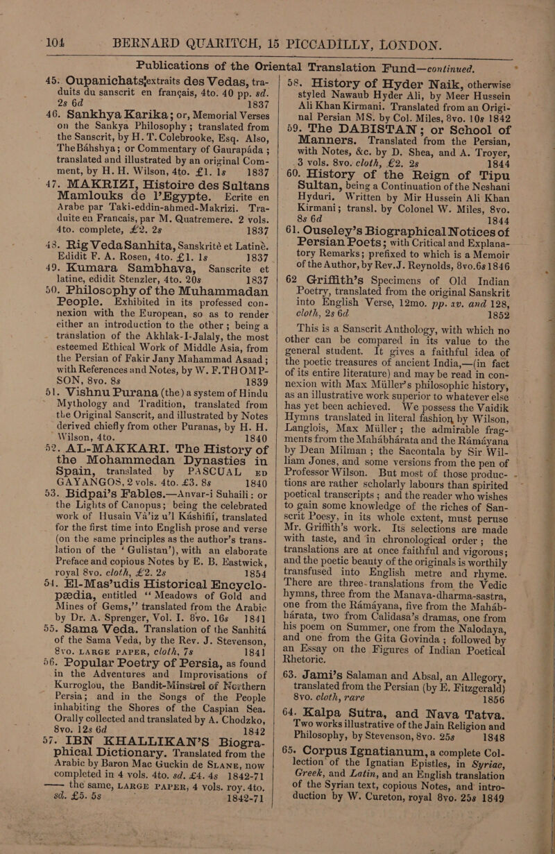 “104 45. Oupanichatsjextraits des Vedas, tra- duits du sanscrit en frangais, 4to. 40 pp. sd. 2s 6d 1837 46. Sankhya Karika; or, Memorial Verses on the Sankya Philosophy ; translated from the Sanscrit, by H. T. Colebrooke, Esq. Also, TheBahshya; or Commentary of GaurapAda ; translated and illustrated by an original Com- ment, by H. H. Wilson, 4to. £1. ls 47, MAKRIZI, Histoire des Sultans Mamlouks de l’Egypte. Ecrite en Arabe par Taki-eddin-ahmed-Makrizi. Tra- duite en Francais, par M. Quatremere. 2 vols. 4to. complete, £2. 2s 1837 43. Rig Veda Sanhita, Sanskrité et Latiné. Edidit F. A. Rosen, 4to. £1. Is 1837 49. Kumara Sambhava, Sanscrite et latine, edidit Stenzler, 4to. 20s 1837 50. Philosophy of the Muhammadan People. Exhibited in its professed con- nexion with the European, so as to render either an introduction to the other; being a translation of the Akhlak-I-Jalaly, the most esteemed Ethical Work of Middle Asia, from the Persian of Fakir Jany Mahammad Asaad ; with References and Notes, by W. F. THOMP- SON, 8vo. 8s 1839 51. Vishnu Purana (the) a system of Hindu Mythology and Tradition, translated from the Original Sanscrit, and illustrated by Notes derived chiefly from other Puranas, by H. H. Wilson, 4to. 1840 52, AL-MAKKARI. The History of the Mohammedan Dynasties in Spain, translated by PASCUAL exp GAYANGOS, 2 vols. 4to. £3. 8s 1840 53. Bidpai’s Fables.—Anvar-i Suhaili: or the Lights of Canopus; being the celebrated work of Husain Va’iz u’l Kashifii, translated for the first time into English prose and verse (on the same principles as the author’s trans- lation of the ‘ Gulistan’), with an elaborate Preface and copious Notes by E. B. Eastwick, royal 8vo. cloth, £2. 2s 1854 o4. kil-Mas’udis Historical Encyclo- peedia, entitled ‘‘ Meadows of Gold and Mines of Gems,’’ translated from the Arabic by Dr. A. Sprenger, Vol. I. 8vo. 16s 1841 55. Sama Veda. Translation of the Sanhita of the Sama Veda, by the Rev. J. Stevenson, @vo. LARGE PAPER, Cloth, 7s 184] 56. Popular Poetry of Persia, as found in the Adventures and Improvisations of Kurroglou, the Bandit-Minstrei of Northern Persia; and in the Songs of the People inhabiting the Shores of the Caspian Sea. Orally collected and translated by A. Chodzko, 8vo. 12s 6d 1842 57. IBN KHALLIKAN’S Biogra- phical Dictionary. Translated from the Arabic by Baron Mac Guckin de SLANE, now completed in 4 vols. 4to. sd. £4.45 1842-71 —— the same, LARGE PAPER, 4 vols. roy. 4to. sd. £5. 5s 1842-71  58. History of Hyder Naik, otherwise styled Nawaub Hyder Ali, by Meer Hussein Ali Khan Kirmani. Translated from an Origi- nal Persian MS. by Col. Miles, 8vo. 10s 1842 59. The DABISTAN;; or School of Manners. Translated from the Persian, with Notes, &amp;c. by D. Shea, and A. Troyer, 3 vols. 8vo. cloth, £2. 2s 1844 60. History of the Reign of Tipu Sultan, being a Continuation of the Neshani Hyduri, Written by Mir Hussein Ali Khan Kirmani; transl. by Colonel W. Miles, 8vo. 8s 6d 1844 61. Ouseley’s Biographical Notices of — Persian Poets; with Critical and Explana- tory Remarks; prefixed to which is a Memoir of the Author, by Rev.J. Reynolds, 8v0.6s 1846 62 Griffith’s Specimens of Old Indian Poetry, translated from the original Sanskrit into English Verse, 12mo. pp. av. and 128, cloth, 2s 6d 1852 This is a Sanscrit Anthology, with which no other can be compared in its value to the general student. It gives a faithful idea of the poetic treasures of ancient India,—(in fact of its entire literature) and may be read in con- nexion with Max Miiller’s philosophic history, as an illustrative work superior to whatever else has yet been achieved. We possess the Vaidik Hymns translated in literal fashion, by Wilson, Langlois, Max Miller; the admirable frag- ments from the Mahabharata and the Ramayana by Dean Milman ; the Sacontala by Sir. Wil- liam Jones, and some versions from the pen of Professor Wilson. But most of those produc- tions are rather scholarly labours than spirited poetical transcripts ; and the reader who wishes to gain some knowledge of the riches of San- scrit Poesy, in its whole extent, must peruse ~ Mr. Griffith’s work. Its selections are made with taste, and in chronological order; the translations are at once faithful and vigorous ; and the poetic beauty of the originals is worthily transfused into English metre and rhyme. There are three-translations from the Vedic hymns, three from the Manava-dharma-sastra, one from the Ramayana, five from the Mahab- harata, two from Calidasa’s dramas, one from his poem on Summer, one from the Nalodaya, and one from the Gita Govinda ; followed by an Essay on the Figures of Indian Poetical Rhetoric. 63. Jami’s Salaman and Absal, an Allegory, translated from the Persian (by E. Fitzgerald) 8vo. cloth, rare 1856 64. Kalpa Sutra, and Nava Tatva. Two works illustrative of the Jain Religion and Philosophy, by Stevenson, Svo. 258 1848 65. Corpus Ignatianum, a complete Col- lection’ of the Ignatian Epistles, in Syriac, Greek, and Latin, and an English translation of the Syrian text, copious Notes, and’ intro- duction by W. Cureton, royal 8vo. 25s 1849    