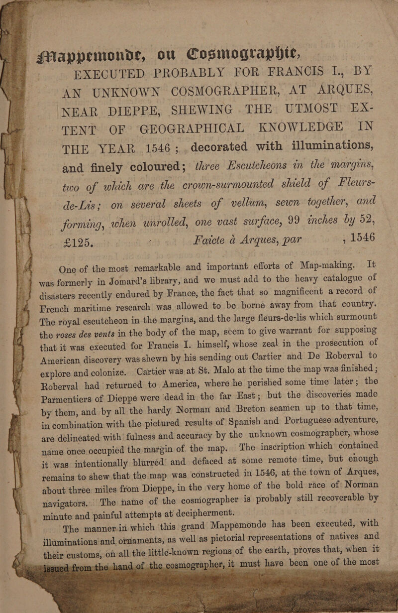 - vad a TOWER ee ce ak OR Seg eee ote z . : 7 GMappemonde, ou Cosmograpiie, EXECUTED PROBABLY FOR FRANCIS L, BY AN UNKNOWN COSMOGRAPHER, AT ARQUES, NEAR DIEPPE, SHEWING THE UTMOST EX- TENT OF’ GEOGRAPHICAL KNOWLEDGE IN THE YEAR 1546; decorated with illuminations, and finely coloured; three Lscutcheons in the margins, two of which are the crown-surmounted shield of Fleurs- de-Lis; on several sheets of vellum, sewn together, and  forming, when wnrolled, one vast surface, 99 inches by 52, Bae) -o: 2125. sit Faicte a Arques, par , 1546 One of the most remarkable and important efforts of Map-making. It 4 was formerly in Jomard’s library, and we must add to the heavy catalogue of | 2 disasters recently endured by France, the fact that so magnificent arecord of -# French maritime research was allowed to be borne away from that country. ey The royal escutcheon in the margins, and. the large fleurs-de-lis which surmount 4 the roses des vents in the body of the map, seem to give warrant for supposing Pa that it was executed for Francis I. himself, whose zeal in the prosecution of oe American discovery was shewn by his sending out Cartier and De Roberval to a) explore and colonize. Cartier was at St. Malo at the time the map was finished ; Roberval had returned to America, where he perished some time later; the - Parmentiers of Dieppe were dead in the far East ; but the discoveries made by them, and by all the hardy Norman and Breton seamen up to that time, in combination with the pictured results of Spanish and Portuguese adventure, moe are delineated with fulness and accuracy by the unknown cosmographer, whose ‘name once occupied the margin of. the map. The inscription which contamed «it was intentionally blurred’ and defaced at some remote time, but enough ‘remains to shew that the map was constructed in 1546, at the town of Arques, about three miles from Dieppe, in the very home of the bold race of Norman      i navigators. The name of the cosmographer is probably ‘still recoverable by } minute and painful attempts at decipherment. | Hh ge a _. The manner in which ‘this grand Mappemonde has been executed, with illuminations and. ornaments, as well as pictorial representations of natives and - their customs, on all the little-known regions of the earth, proves that, when it “esyed:from-the hand of the cosmographer, it must have been one of the most _