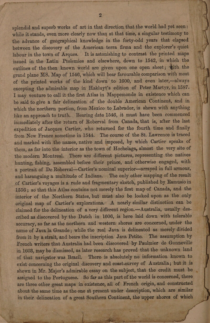  Fe esans aS ie aRa a Ri Seana aaa sae aeR RA aca sidan 4, xalnaeaih itl aie Gale le a maaan area splendid and superb works of art in that direction that the world had yet seen: © while it stands, even more clearly now than at that time, a singular testimony to the advance of geographical knowledge in the forty-odd years that elapsed | between the discovery of the American terra firma and the explorer’s quiet _ labour in the town of Arques. It is astonishing to contrast the printed maps issued in the Latin Ptolemies and elsewhere, down to 1542, in which the outlines of the then known world are given upon one open sheet; qith the grand plane MS. Map of 1546, which will bear favourable comparison with most of the printed works of the kind down to 1600, and even later—always | #| excepting the admirable map in Hakluyt’s edition of Peter Martyr, in 1587... ak I may venture to call it the first Atlas in Mappemonde in existence which can be said to give a fair delineation of the double American Continent, and in which the northern portion, from Mexico to Labrador, is shewn with anything | like an approach to truth. Bearing date 1546, it must have been commenced. | immediately after the return of Roberval from Canada, that is, after the last expedition of Jacques Cartier, who returned for the fourth time and finally from New France sometime in 1544. The course of the St. Lawrence is traced and marked with the names, native and imposed, by which Cartier speaks of them, as far into the interior as the town of Hochelaga, almost the very siteof | the modern Montreal. There are different pictures, representing the natives = | hunting, fishing, assembled before their prince, and otherwise engaged, with a portrait of De Roberval—Cartier’s nominal superior—arrayed 1 in full armour, and haranguing a multitude of Indians. The only other mapping of the result of Cartier’s voyages is a rude and fragmentary sketch, published by Ramusioin 1556; so that this Atlas contains not merely the first map of Canada, and the ~ 38 interior of the Northern States, but. must also be looked upon as the only original map of Cartier’s explorations.. A nearly similar distinction can be — | claimed: for the delineation of a very different region.—Australia, usually des- ay cribed as discovered by the Dutch in 1606, is here laid down with tolerable % accuracy, so far as the northern and ‘western shores are concerned, under th name of Java la Grande; while the real Java is delineated as merely divided — ay from it by a strait, and bears the inscription Java Petite. The assumption by French writers that Australia had been discovered by Paulmier de Gonneville — in 16038, may be dismissed, as later research has proved that the unknown land of that: navigator was Brazil. There. is absolutely no information known to ee: exist concerning the original discovery and coast-survey of Australia; but it 1s y shewn in Mr. Major’s admirable essay on the subject, that the credit must be 7 assigned to the Portuguese. So far as this part of the world is concerned, there are three other great maps in existence, all of French origin, and constructed about the same time as the one at present under description, which are similar , Y in their. delineation of a great Southern Continent, the apper shores of which ay  ie re ; : peniee fe Pe noe Seep Se TR Ae ee ee ee Th ae 