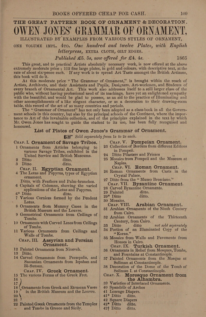 THE GREAT PATTERN BOOK OF ORNAMENT &amp; DECORATION. OWEN JONES GRAMMAR OF ORNAMENT, ILLUSTRATED BY EXAMPLES FROM VARIOUS STYLES OF ORNAMENT, ONE VOLUME impL. 470. One hundred and twelve Plates, with English letterpress, EXTRA CLOTH, GILT EDGES. Published £5. 5s, now offered for £4, 4s. 1865 This great, and to practical Artists absolutely necessary work, is now offered at the above extremely moderate price ; 112 fine large plates, in gold and colours, with descriptive text, at the rate of about six=pence each. If any work is to spread Art Taste amongst the British Artizans, this book will do it. At this moderate price “The Grammar of Ornament,’ is brought within the reach of Artists, Architects, and their Assistants and Pupils, Designers, Art-workmen, and Students of every branch of Ornamental Art. This work also addresses itself to a still larger class of the public who, without having professional need of its teachings, have yet an enlightened sympathy with the beautiful, and would be glad to possess, as an aid to the practice of Illuminating and other accomplishments of a like elegant character, or as a decoration to their drawing-room table, this record of the art of so many countries and periods. The “ Grammar of Ornament” has not only been adopted as a class-book in all the Govern- ment schools in this country, but also by the principal schools of the Continent, where the impor- tance to Art of this invaluable collection, and of the principles explained in the text by which Mr. Owen Jones has sought to guide the student to its use, has been fully recognised and honoured.  List of Plates of Owen Jones’s Grammar of Ornament. ERE” Sold separately from 1s to 2s each. Cuap.I. Ornament of Savage Tribes. various Savage Tribes, exhibited in the United Service and British Museums. 2 Ditto ditto. 3 Ditto ditto. Cuar. Il. Kgyptian Ornament. 4 The Lotus and Papyrus, types of Egyptian ornament. Ditto, with Feathers and Palm-branches. 6 Capitals of Columns, showing the varied applications of the Lotus and Papyrus. 6* Ditto ditto. : 7 Various Cornices formed by the Pendent Lotus. 8 Ornaments from Mummy Cases in the British Museum and the Louvre. 9 Geometrical Ornaments from Ceilings of Tombs. 10 Ornaments with Curved Lines from Ceilings of Tombs. : 11 Various Ornaments from Ceilings and Walls of Tombs. Cuap. III. Assyrian and Persian Ornament. 12 Painted Ornaments from Nineveh. 13. Ditto. 14 Carved Ornaments from Persepolis, and Sassanian Ornaments from Ispahan and Bi-Sutoun. Cuap. IV. Greek Ornament. 15 The various Forms of the Greek Fret. 16 18 Jasna from Greek and Etruscan Vases 19/ inthe British Museum and the Louvre. ~— and Tombs in Greece and Sicily.    Cuap. V. Pompeian Ornament, 23 Collection of Borders from different Edifices in Pompeii. 24 Ditto Pilasters and Friezes 2 25 Mosaics from Pompeii and the Museum at Naples. : Crap. VI. 26 Roman Ornaments Crystal Palace. 27 Ditto from the ‘* Museo Bresciano.” Roman Ornament. from Casts in the Cuap. VIL Byzantine Ornament. 28 Carved Byzantine Ornaments. 29 Painted ditto. 29* Ditto ditto. 30 Mosaics. ; Cuap. VIII. Arabian Ornament. 31 Arabian Ornaments of the Ninth Century from Cairo. 82 Arabian Ornaments of the Thirteenth Century, from Cairo. 33 Ditto ditto not sold separately 34 Portion of an Illuminated Copy of the ‘* Koran.” 85 Mosaics from Walls and Pavements from Houses in Cairo. Cuap. IX. Turkish Ornament. 386 Ornaments in Relief from Mosques, Tombs, and Fountains at Constantinople. 37 Painted Ornaments from the Mosque ot Soliman at Constantinople. | 88 Decoration of the Dome of the Tomb of Soliman I. at Constantinople. Cuap. X. Moresque Ornament from the Alhambra. 39 Varieties of Interlaced Ornaments, 40 Spandrils of Arches 41 Lozenge Diapers. 41* Ditto ditto. 42 Square Diapers 42* Ditto ditto. 42+ Ditto ditto. -