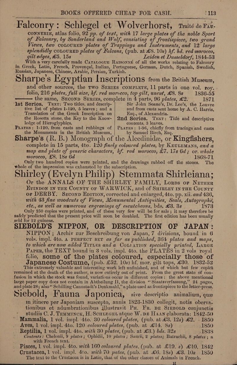  Falconry: Schlegel et Wolverhorst, traité ae Fav- CONNERIE, atlas folio, 92 pp. of text, with 17 large plates of the noble Sport of Halconry, by Sonderland and Wolf, consisting of frontispiece, two grand Views, two coLoURED plates of Trappings and Instruments, and 12 large _ splendidly coLouRED plates of Falcons, (pub. at £8. 10s) hf. bd. red morocco, gilt edges, £5. 15s Leiden et Dusseldorf, 1844-53 With a very carefully made Caratocur Rarsonne# of all the works relating. to Falconry in Greek, Latin, French, Provencal, Italian, Pertuguese, German, Dutch, Spanish, Swedish, Russian, Japanese, Chinese, Arabic, Persian, Turkish. Sharpe's Egyptian Inscriptions from the British Museum, folio, 216 plates, full size, hf. red morocco, top gilt, uncut, £8. 8s 1886-55    the same, Srconp Series, complete in 4 parts, 96 plates, £2. 1871 ‘st Series. Text: Two titles, and descrip- Sir John Seane’s, Dr. Lee’s, the Louvre tive list of plates 1-120, 5 leaves; and a and from casts sent home by A. C. Harris, Translation of the Greek Inseription- on Esq., of Alexandria. the Rosetta stone, the Key to the Know- | 2nd Series. Trxr: Title and descriptive ledge of Hieroglyphics. contents, 3 leaves. Prares: 1-120, from casts and rubbings of | PLares: 1-96, chiefly from tracings and casts the Monuments in the British Muscum, by Samuel Birch, Esq. Sharpe’s (R. B.) Monograph of the Alcedinidaw, or Kingfishers, complete in 15 parts, 4te. 120 firely colowred plates, by KEULEMANS, and a map and plate of generic characters, hf. red morocco, £7, 17s Ga; or. whole morocco, £8. 18s 6d 1868-71 Only two hundred copies were printed, and the drawings rubbed off the stones. The whole of the impression was exhausted by the subscription. Shirley (Evelyn Philip) Stemmata Shirleiana; Or the ANNALS OF THE SHIRLEY FAMILY, Lorps or Nerner ErInDON IN THE County oF WARWICK, and of Surrtry mn tHE County or DERBY. Srconp Eprrioy, corrected and enlarged, 4to. pp. xii. and 436, with 43 fine woodcuts of Views, Monumental Antiquities, Seals, Autographs, etc., as well as numerous engravings of escutcheons, bds, £3. 38 - 1873 Only 250 copies were printed, and of these very few will be for sale ; it may therefore be safely predicted that the present price will soon be doubled. The first edition has been usually sold for 12 guineas. . SIEBOLD’S NIPPON, OR DESCRIPTION OF JAPAN: | NIPPON ; Archiv zur Beschreibung von Japan, 7 divisions, bound in 6 vols, impl. 4t0, A PERFECT SET as far as published, 364 plates and maps, to which are now added Titits and a Couiation specially printed, Lanas Paper, the TEXT bound in 3 vols. impl. 4to. the PLATES in 2 vols. royal folio, some of the plates coloured, especially those of Japanese Costume, (pub. £52. 10s) hf. mor. gilt tops, £30. 1832-52 This extremely valuable and interesting work left unfinished, and of which but few copies remained at the death of the author, is now entirely out of print. From the great state of con- fusion in which the stock was found, variations occur in different copies: the above mentioned large paper copy does not contain in Abtheilung II, the division ‘‘ Staatsverfassung,” 24 pages, and plate 28; also “ Schilling Cannstadt’s Denkmahl,” a plate used as frontispiece to the letter-press. Siebold, Fauna Japonica, sive descriptio animalium, que m itinere per Japoniam suscepto, annis 1823-1830 collegit, notis oberva- tionibus et adumbrationibus illustravit Pa. Fr. pe SrepoLp conjunctis studiis C. J. Temmince, H. Scurecet atque W. pe Haan elaborata: 1842-50 Mammalia, 1 vol. impl. 4to. 30 coloured plates, (pub. at £3. 12s) £2. - 1850 Aves, 1 vol. impl. 4to. 120 coloured plates, (pub. at £14. 8s) ,1850 Reptilia, 1 vol. impl. 4to. with 30 plates, (pub. at £3.) bds. 32s 21838 Contents: Chelonii, 9 plates; Ophidii, 10 plates ; Saurii, 2 plates; Batrachii, 8 plates ; a with French text. ‘ Pisces, 1 vol. impl. 4to. with 160 coloured plates, (pub. at £19. s) £10, 1842 Crustacea, 1 vol. imp]. 4to. with 70 pates, (pub. at £6. 18s) £8. 10s 1850 The text to the Crustacea is in Latin, that of the other classes of Animals in French. TP elias 