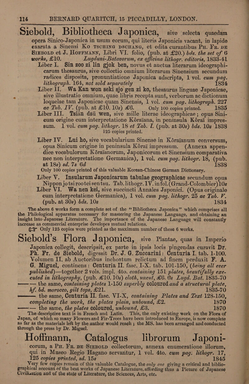 Siebold, Bibliotheca Japonica, sive selecta quaedam opera Sinico-Japonica in usum eorum, qui literis Japonicis vacant, in lapide exarata a Sinensi Ko TscHING DSCHANG, et edita curantibus Pu. Fr. pE Srezoxp et J. Horrmany, Libri VI. folio, (pub. at £20.) bds. the set of 6 works, £10. | Lugduni-Batavorum, ex officina lithogr. editoris, 1833-41 Liber I. Sin zoo zi lin gjok ben, novus et auctus literarum ideographi- carum thesaurus, sive collectio omnium literarum Sinensium secundum radices disposita, pronuntiatione Japonica adscripta, 1 vol. ewm pag. lithograph. 164, not sold separately ; 1834 Liber II. Wa Kan won seki sjo gen zi ko, thesaurus linguae Japonicae, sive illustratio omnium, quae libris recepta sunt, verborum ac dictionum - loquelae tam Japonicae quam Sinensis, 1 vol. cum pag. lithograph. 227 ac Tab. IV. (pub. at £10. 10s) £6. Only 100 copies printed. 1835 Liber III. Tsiin dsii wen, sive mille literae ideographicae; opus Sini- eum origine cum interpretatione Kéraiana, in peninsula Kérai impres- sum. Il vol. cum pag. lithogr. 18 et Tab. I. (pub. at 80s) dds. 10s 1888 _ 125 copies printed.  Liber IV. Lui ho, sive vocabularium Sinense in Kéraianum conversum, _ opus Sinicum origine in peninsula Korai impressum. (Annexa appen- dice vocabulorum Kéraianorum, Japonicorum et Sinensium comparativa nec non interpretatione Germanica), 1 vol. cum pag. lithogr. 18, (pub. at 18s) sd. 7s 6d Only 100 copies printed of this valuable Korean-Chinese German Dictionary. Liber V. Insularum Japonicarum tabulae geographicae secundum opus Nippon jotsirooteisentsu. Tab. lithogr. IV. infol.(Grand-Colombier)10s Liber VI. Wa nen kei, sive succincti Annales Japonici. (Opus originale eum interpretatione Germanica), 1 vol. cwm pag. lithogr. 25 ae Tab. V. (pub. at 30s) dds. 10s : 1834 The above 6 works form a complete set of the “ Bibliotheca Japonica” which comprises all the Philological apparatus necessary for mastering the Japanese Language, and obtaining an insight into Japanese Literature. The importance of the Japanese Language will constantly increase as commercial enterprise developes mutual relations. (3 Only 125 copies were printed as the maximum number of these 6 works, © é 3 e Siebold S Flora J aponica, : sive Plantae, quas in Imperio Japonica collegit, descripsit, ex parte in ipsis locis pingendas curavit Dr. Ph. Fr. de Siebold, digessit Dr. J. G. Zuccarini: Centuria I. tab. 1-100. Volumen IT. ab Auctoribus inchoatum relictum ad finem perduxit F. A. G. Miguel, continens: Centuria II. fase. I-X. tab. 101-150, (eing all ever published)—together 2 vols. impl. 4to. containing 151 plates, beautifully exe- cuted in lithography, (pub. £10. 10s) cloth, uncut, £6. 6s Lugd. Bat. 1835-70 —— — the same, containing plates 1-150 superbly coloured and a structural plate,  hf. bd. morocco, gilt tops, £21. 1835-70 ——— the same, Centuria II. fasc. VI-X, containing Plates and Text 128-150, completing the work, the plates plain, unbound, £2. 1870 — the same, the plates coloured, unbound, £3. 1870 The descriptive text is in French and Latin. This, the only existing work on the Flora of Japan, of which so many Flowers and Fir-Trees have been introduced to Europe, is now complete as far as the materials left by the author would reach ; the MS. has been arranged and conducted through the press by Dr. Miguel. oS ey : e Hoffmann, Catalogus librorum Japoni- corum, a Pu. Fr. pe Srezoxp collectorum, annexa enumeratione illorum, qui.in Museo Regio Hagano servantur, 1 vol. 4to. cum pag. lithogr. 17, 125 copies printed, sd. 15s 1845 Very few copies remain of this valuable Catalogue, the only one giving a critical and biblio- graphical account of the best works of Japanese Literature, affording thus a Picture of Japanese Civilisation and of the state of Literature, the Sciences, Arts, etc.  