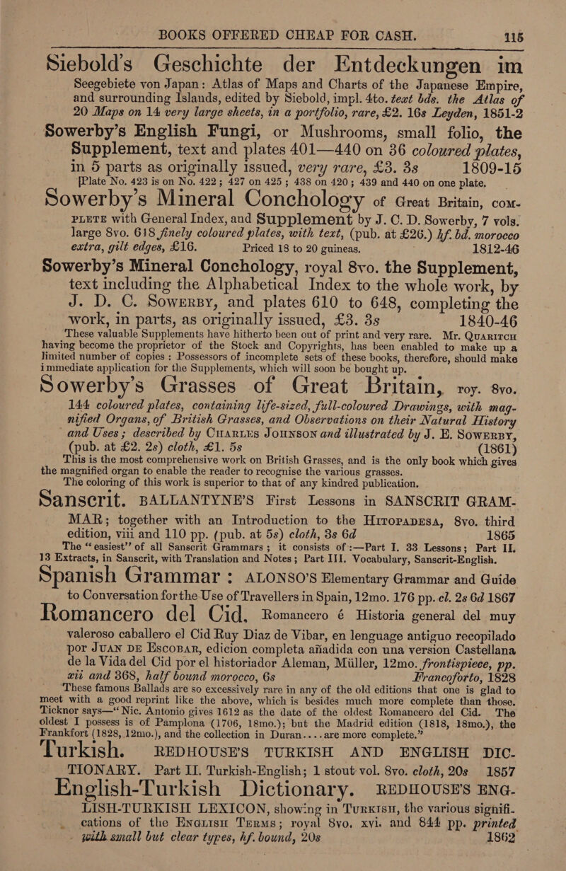 Siebold’s Geschichte der Entdeckungen im Seegebiete von Japan: Atlas of Maps and Charts of the Japanese Empire, and surrounding Islands, edited by Siebold, impl. 4to. text bds. the Atlas of 20 Maps on 14 very large sheets, in a portfolio, rare, £2. 16s Leyden, 1851-2 Sowerby’s English Fungi, or Mushrooms, small folio, the Supplement, text and plates 401—440 on 36 coloured plates, in 5 parts as originally issued, very rare, £3. 3s 1809-15 [Plate No. 423 is on No. 422; 427 on 425; 438 on 420; 439 and 440 on one plate. Sowerby’ Mineral Conchology of Great Britain, com- PLETE with General Index, and Supplement by J. C. D. Sowerby, 7 vols. large 8vo. 618 finely coloured plates, with text, (pub. at £26.) Af. bd. morocco extra, gilt edges, £16. Priced 18 to 20 guineas. 1812-46 Sowerby’s Mineral Conchology, royal 8vo. the Supplement, text including the Alphabetical Index to the whole work, by J. D. ©. Sowersy, and plates 610 to 648, completing the work, in parts, as originally issued, £3. 3s 1840-46 These valuable Supplements have hitherto been out of print and very rare. Mr. Quaritrcu having become the proprietor of the Stock and Copyrights, has been enabled to make up a limited number of copies : Possessors of incomplete sets of these books, therefore, should make immediate application for the Supplements, which will soon be bought up. Sowerbys Grasses of Great Britain, ry. 8vo. 144 coloured plates, containing life-sized, full-coloured Drawings, with mag- nified Organs, of British Grasses, and Observations on their Natural History and Uses ; described by Cuariis JouNSON and illustrated by J. E. SowEnsy, (pub. at £2. 2s) cloth, £1. 5s (1861) This is the most comprehensive work on British Grasses, and is the only book which gives the magnified organ to enable the reader to recognise the various grasses. The coloring of this work is superior to that of any kindred publication. Sanscrit. BALLANTYNE’S First Lessons in SANSCRIT GRAM. MAR; together with an Introduction to the HrropapEsa, 8vo. third edition, viii and 110 pp. (pub. at 5s) cloth, 38s 6d 1865 The “ easiest’’ of all Sanscrit Grammars ; it consists of :—Part I. 33 Lessons; Part II. 13 Extracts, in Sanscrit, with Translation and Notes; Part III. Vocabulary, Sanscrit-English. Spanish Grammar &gt; ALONSO’S Elementary Grammar and Guide _ to Conversation forthe Use of Travellers in Spain, 12mo. 176 pp. el. 2s 6d 1867 Romancero del Cid. Romancero é Historia general del muy valeroso caballero e] Cid Ruy Diaz de Vibar, en lenguage antiguo recopilado por Juan DE Escosar, edicion completa afiadida con una version Castellana de la Vida del Cid por el historiador Aleman, Miiller, 12mo. frontispiece, pp. zit and 368, half bound morocco, 6s Francoforto, 1828 These famous Ballads are so excessively rare in any of the old editions that one is glad to meet with a good reprint like the above, which is besides much more complete than those. Ticknor says—“ Nic. Antonio gives 1612 as the date of the oldest Romancero del Cid. The oldest I possess is of Pamplona (1706, 18mo.); but the Madrid edition (1818, 18mo.), the Frankfort (1828, 12mo.), and the collection in Duran....are more complete.” Turkish. REpHOUSHS TURKISH AND ENGLISH DIC. TIONARY. Part II. Turkish-English; 1 stout vol. 8vo. cloth, 20s 1857 English-Turkish Dictionary. Repnousr’s ENG- LISH-TURKISH LEXICON, showing in Turxtsn, the various signifi- _ cations of the Enexnisn Terms; royal 8vo. xvi. and 844 pp. printed - with small but clear types, hf. bound, 20s 1862
