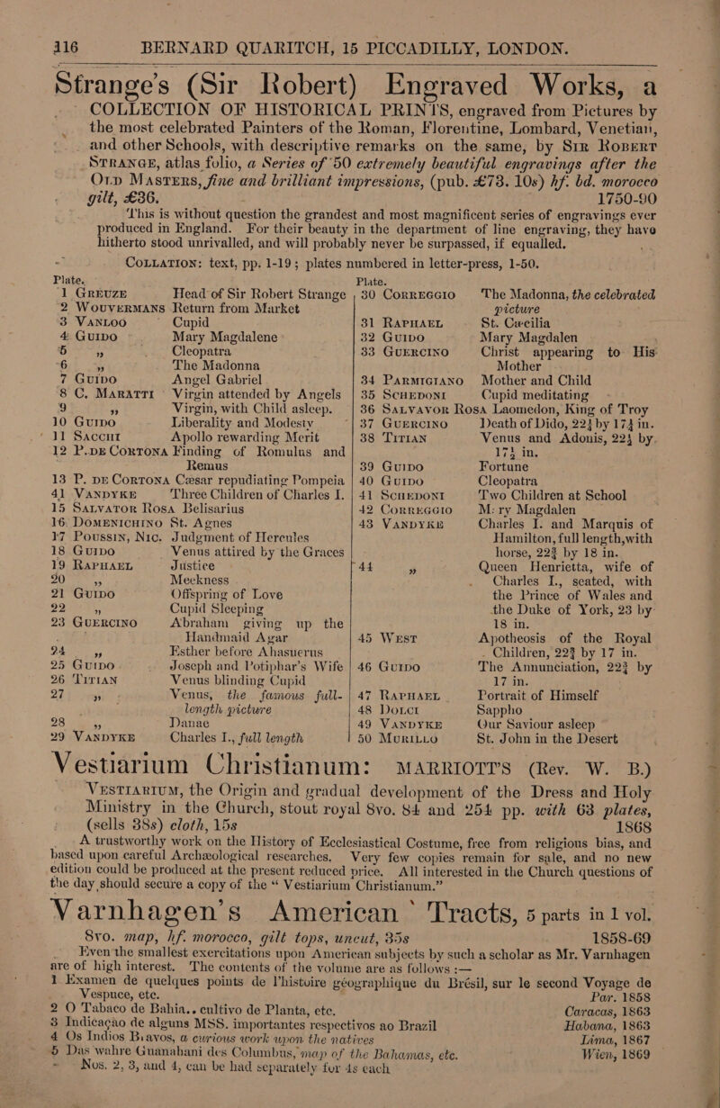 * ) ° Strange’s (Sir Robert) Engraved Works, a . COLLECTION OF HISTORICAL PRINIS, engraved from Pictures by the most celebrated Painters of the Roman, Florentine, Lombard, Venetian, _ and other Schools, with descriptive remarks on the same, by Srr Roperr STRANGE, atlas folio, a Series of 50 extremely beautiful engravings after the Orp Masrers, fine and brilliant impressions, (pub. £78. 10s) hf. bd. morocco gilt, £36. 3 1750-90 Lhis is without question the grandest and most magnificent series of engravings ever produced in England. For their beauty in the department of line engraving, they have hitherto stood unrivalled, and will probably never be surpassed, if equalled. ; COLLATION: text, pp. 1-19; plates numbered in letter-press, 1-50.  *  Plate. © Plate. ‘1 GREUZE Head of Sir Robert Strange , 830 Correcc1o The Madonna, the celebrated ‘2 WouverMANS Return from Market picture 3 VANLOO ~ Cupid 31 RAPHAEL St. Cwcilia 4 GuIDO Mary Magdalene 32 GuIDO Mary Magdalen oy 5 7 —, . Cleopatra 33 GUERCINO Christ appearing to His: 6 , The Madonna Mother 7 GuIbvo Angel Gabriel 34 ParmrictaAno Mother and Child 8 C, MaRATTI Virgin attended by Angels | 35 ScHEDonI Cupid meditating 9 3 Virgin, with Child asleep. 36 Satvavor Rosa Laomedon, King of Troy 10 Gurpo Liberality and Modesty “| 37 GUERCINO ‘Death of Dido, 224 by 174 in. ‘11 Saccnt Apollo rewarding Merit 38 TirraNn Venus and Adonis, 224 by. 12 P.pE Cortona Finding of Romulus and ge tre ; Remus 39 GuIDo Fortune 13 P. pe Cortona Cesar repudiating Pompeia | 40 Gurpo Cleopatra 41 VANDYKE Three Children of Charles I. | 41 Scurpont Two Children at School 15 Satvator Rosa Belisarius 42 Correccio M:ry Magdalen | 16: DoMENICHINO St. Agnes 43 VANDYKE Charles I. and Marquis of 17 Poussin, Nic. Judgment of Hercules Hamilton, full length,with 18 Guibo Venus attired by the Graces horse, 223 by 18 in. 19 RaPHAEL Justice 44 3 Queen Henrietta, wife of 20 a Meekness . Charles I, seated, with 21 GuIpo Offspring of Love . the Prince of Wales and 22 5 Cupid Sleeping the Duke of York, 23 by: 23 GUERCINO Abraham giving up the 18 in. Handmaid Agar 45 WeEsT Apotheosis of the Royal 24 9 Esther before Ahasuerus . Children, 223 by 17 in. 25 Guipo. . Joseph and Potiphar’s Wife | 46 Gu1rpo The Annunciation, 223 by 26 ‘TITIAN Venus blinding Cupid 17sin. 27 x5 Venus, the famous full- | 47 RAPHAEL _ Portrait of Himself ; length picture 48 Doct Sappho 28 * Danae | 49 VANDYKE Qur Saviour asleep 29 VANDYKE Charles I., full length 50 MuriLito St. John in the Desert Vestiarium Christianum: MaRriorrs (Rev. W. B) Vestrarium, the Origin and gradual development of the Dress and Holy Ministry in the Church, stout royal Svo. 84 and 254 pp. with 63. plates, (sells 88s) cloth, 15s 1868 _ A trustworthy work on the History of Ecclesiastical Costume, free from religious bias, and based upon careful Archeological researches. Very few copies remain for sale, and no new edition could be produced at the present reduced price. All interested in the Church questions of the day should secure a copy of the “ Vestiarium Christianum.” . Varnhagen’s American ° Tracts, 5 parts in 1 vol. Svo. map, hf. morocco, gilt tops, uncut, 85s 1858-69 _ Even the smallest exercitations upon American subjects by such a scholar as Mr. Varnhagen are of high interest. The contents of the volume are as follows :— . 1 Examen de quelques points de Vhistuire géographique du Brésil, sur le second Voyage de Vespuce, ete. Par. 1858 2 O Tabaco de Bahia.. cultivo de Planta, ete. _ Caracas, 1863 3 Indicagao de alguns MSS. importantes respectivos ao Brazil Habana, 1863 4 Os Indios Biavos, a ewrious work upon the natives Lima, 1867 5 Das wahre Guanahani des Columbus, map of the Bahamas, ete. Wien, 1869 ~ ~ Nos. 2, 3, aud 4, can be had separately for 4s each