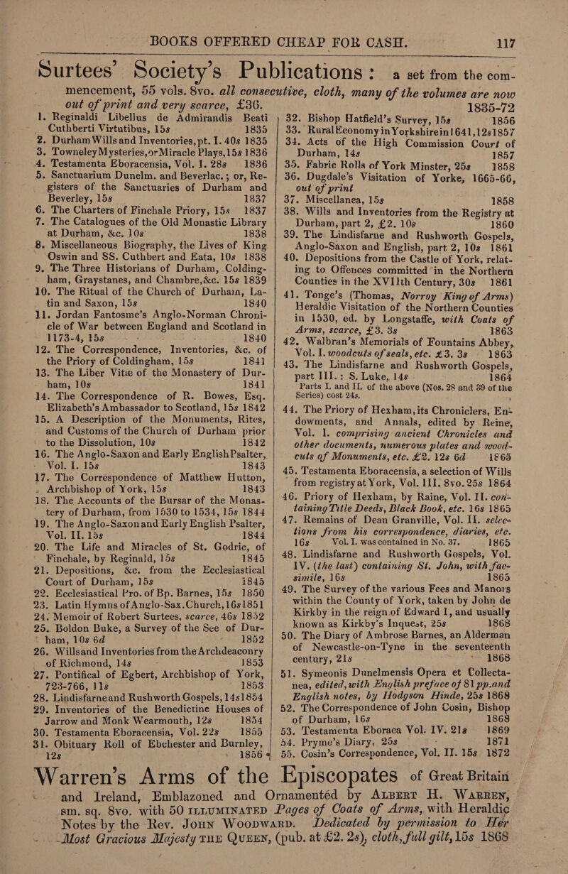    a set from the com- - out of print and very scarce, £36. 1. Reginaldi Libellus de Admirandis Beati _ Cuthberti Virtutibus, 15s 1835 2. Durham Wills and Inventories, pt. I. 40s 1835 3. Towneley Mysteries, or Miracle Plays, 15s 1836 4. Testamenta Eboracensia, Vol. 1. 28s 1836 5. Sanctuarium Dunelm. and Beverlac. ; or, Re- gisters of the Sanctuaries of Durham and Beverley, 15s | 1837 6. The Charters of Finchale Priory, 15s 1837 7. The Catalogues of the Old Monastic Library at Durham, &amp;c. 108° 1838 8. Miscellaneous Biography, the Lives of King ~ QOswin and SS. Cuthbert and Eata, 10s 1838 9. The Three Historians of Durham, Colding- ham, Graystanes, and Chambre,&amp;c. 15s 1839 10. The Ritual of the Church of Durham, La- tin and Saxon, Lis 1840 11. Jordan Fantosme’s Anglo-Norman Chroni- cle of War between England and Scotland in 1173-4, 15s 1840 12. The Correspondence, Inventories, &amp;c. of . the Priory of Coldingham, lis 184] 13. The Liber Vite of the Monastery of Dur- ham, 10s 1841 14. The Correspondence of R. Bowes, Esq. Elizabeth’s Ambassador to Scotland, 15s 1842 15. A Description of the Monuments, Rites, to the Dissolution, 10s 1842 Vol. I. 15s 1843 17. The Correspondence of Matthew Hutton, - Archbishop of York, 15s 1843 18. The Accounts of the Bursar of the Monas- tery of Durham, from 1530 to 1534, 15s 1844 19. The Anglo-Saxonand Early English Psalter, Vol. Il. 15s 1844 20. The Life and Miracles of St. Godric, of Finchale, by Reginald, 15s 1845 21. Depositions, &amp;c. from the Ecclesiastical Court of Durham, 15s 1845 22. Ecclesiastical Pro. of Bp. Barnes, 15s 1850 23. Latin Hymns of Anglo-Sax.Church,16s1851 24. Memoir of Robert Surtees, scarce, 46s 1852 25.. Boldon Buke, a Survey of the See of Dur- ‘ ham, 10s 6d a +5182 26. Willsand Inventories from the Archdeaconry of Richmond, 14s 1853 27. Pontifical of Egbert, Archbishop of York, — 723-766, 11s 1853 28. Lindisfarneand Rushworth Gospels, 1451854 29. Inventories of the Benedictine Houses of  | 1835-72 32. Bishop Hatfield’s Survey, 15s 1856 33. RuralEconomy in Yorkshirein!1641,12s1857 34. Acts of the High Commission Court of Durham, 14s 1857 35. Fabric Rolls of York Minster, 25s 1858 36. Dugdale’s Visitation of Yorke, 1665-66, out of print 37. Miscellanea, 15s 1858 38. Wills and Inventories from the Registry at Durham, part 2, £2. 10s 1860 39. The Lindisfarne and Rushworth Gospels, Anglo-Saxon and English, part 2, 10s 1861 40. Depositions from the Castle of York, relat- ing to Offences committed in the Northern Counties in the XVIIth Century, 30s 1861 41. Tonge’s (Thomas, Norroy King of Arms) Heraldic Visitation of the Northern Counties in 1530, ed. by Longstaffe, with Coats of Arms, scarce, £3. 3s 1863 42, Walbran’s Memorials of Fountains Abbey,, Vol. I. woodcuts of seals, etc. £3. 38 — 1863 43. The Lindisfarne and Rushworth Gospels, part I1I.: S. Luke, 14s 1864 Parts I. and IL, of the above (Nos. 28 and 39 of the Series) cost 24s. ; ; 44. The Priory of Hexham, its Chroniclers, En: dowments, and Annals, edited by Reine, Vol. 1. comprising ancient Chronicles and other documents, numerous plates and wood- cuts of Monuments, etc. £2. 128 6d 1865 45. Testamenta Eboracensia, a selection of Wills from registry at York, Vol. III. 8vo0. 25s 1864 46. Priory of Hexham, by Raine, Vol. II. con- taining Title Deeds, Black Book, etc. 16s 1865 47. Remains of Dean Granville, Vol. Il. selee- tions from his correspondence, diaries, etc. 16s Vol. I. was contained in No. 37. 1865 48. Lindisfarne and Rushworth Gospels, Vol. 1V. (the last) containing St. John, with fac- - simile, 16s 1865 49. The Survey of the various Fees and Manors within the County of York, taken by John de Kirkby in the reign.of Edward I, and usually known as Kirkby’s Inquest, 25s 1868 50. The Diary of Ambrose Barnes, an Alderman of Newcastle-on-Tyne in the seventeenth century, 21s 1868 51. Symeonis Dunelmensis Opera et Collecta- nea, edited, with Enylish prefuce of 81 pp.and English notes, by Hodgson Hinde, 25s 1868 52. The Correspondence of John Cosin, Bishop Jarrow and Monk Wearmouth, 12s 1854 of Durham, 16s 1868 30. Testamenta Eboracensia, Vol. 22s 1855'1| 53. Testamenta Eboraca Vol. IV. 21s | 1869 31. Obituary Roll of Ebchester and Burnley, | 54. Pryme’s Diary, 25s 1871 12s 1856 4 55. Cosin’s Correspondence, Vol, II. 15s 1872 Dedicated by permission to Her é